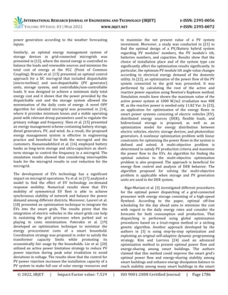 INTERNATIONAL RESEARCH JOURNAL OF ENGINEERING AND TECHNOLOGY (IRJET) E-ISSN: 2395-0056
VOLUME: 09 ISSUE: 03 | MAR 2022 WWW.IRJET.NET P-ISSN: 2395-0072
© 2022, IRJET | Impact Factor value: 7.529 | ISO 9001:2008 Certified Journal | Page 1786
power generation according to the weather forecasting
inputs.
Similarly, an optimal energy management system of
storage devices in grid-connected microgrids was
presented in [12], where the stored energy is controlled to
balance the loads and renewable sources and minimize the
total cost of energy at the PCC (Point of Common
Coupling). Bracale et al. [13] presented an optimal control
approach for a DC microgrid that included dispatchable
(micro-turbine) and non-dispatchable (PV generator)
units, storage system, and controllable/non-controllable
loads. It was designed to achieve a minimum daily total
energy cost and it shows that the power provided by the
dispatchable unit and the storage system allowed the
minimization of the daily costs of energy. A novel OPF
algorithm for islanded microgrid was presented in [14],
where it provides minimum losses and a stable operating
point with relevant droop parameters used to regulate the
primary voltage and frequency. Shen et al. [15] presented
an energy management scheme containing battery storage,
diesel generators, PV, and wind. As a result, the proposed
energy management system is effective in engineering
practice and beneficial for both the microgrid and the
customers. Hassanzadehfard et al. [16] employed battery
banks as long-term storage and ultra-capacitors as short-
term storage to control the frequency in a microgrid. The
simulation results showed that considering interruptible
loads for the microgrid results in cost reduction for the
microgrid.
The development of EVs technology has a significant
impact on microgrid operations. Yu et al. in [17] analyzed a
model to find the effect of EV technology on-demand
response mobility. Numerical results show that EVs
mobility of symmetrical EV fleet is able to achieve
synchronous stability of network and balance the power
demand among different districts. Moreover, Laureri et al.
[18] presented an optimization technique to integrate the
EVs into the smart grids. The results prove that the
integration of electric vehicles in the smart grids can help
in sustaining the grid processes when parked and so
playing in costs minimization. Paterakis et al. [19]
developed an optimization technique to minimize the
energy procurement costs of a smart household.
Coordination strategy was proposed in order to satisfy the
transformer capacity limits while promoting its
economically fair usage by the households. Lin et al. [20]
utilized an active power limitation strategy to reduce PV
power injection during peak solar irradiation to avoid
deviations in voltage. The results show that the control for
PV power rejection increases the installation capacity of a
PV system to make full use of solar energy resources and
to maximize the net present value of a PV system
investment. Moreover, a study was conducted in [21] to
find the optimal design of a PV/Battery hybrid system
regarding PV modules' numbers, the PV module's tilt,
batteries numbers, and capacities. Results show that the
choice of installation place and of the system type can
significantly affect the optimization results significantly. In
particular, the optimum PV module tilt angle value changes
according to electrical energy demand of the domestic
utility. In [22], an optimization of the power flow of the PV
system connected to the grid was presented. It was
performed by calculating the root of the active and
reactive power equation using Newton's Raphson method.
Simulation results have shown the maximum value of the
active power system at 1000 W/m2 irradiation was 408
W, as the reactive power is needed only 11.82 Var. In [23],
an application for optimization of the energy flows in
smart power systems consisting of electric vehicles (EV),
distributed energy sources (DER), flexible loads, and
bidirectional storage is proposed, as well as an
optimization model for energy distribution between
electric vehicles, electric storage devices, and photovoltaic
generators. A nonlinear optimization problem with linear
constraints for optimizing the power flows in the system is
defined and solved. A multi-objective problem is
determined to satisfy PV production criteria and maximize
the power flow to the EVs. An algorithm for finding the
optimal solution to the multi-objective optimization
problem is also proposed. The approach is beneficial for
energy flow control and analysis of DER behavior. The
algorithm proposed for solving the multi-objective
problem is applicable when storage and PV generation
units are used in the DER system.
Rigo-Mariani et al. [3] investigated different procedures
for the optimal power dispatching of a grid-connected
prosumer with energy storage consisting of a high-speed
flywheel. According to the paper, optimal off-line
scheduling for the day ahead aims to minimize the cost
with regard to the daily energy rates and consider the
forecasts for both consumption and production. That
dispatching is performed using global optimization
procedures based on a trust-region method or a niching
genetic algorithm. Another approach developed by the
authors in [3] is using step-by-step optimization and
exploiting an original self-adaptive dynamic programming
strategy. Kim and Lavrova [24] used an advanced
optimization method to present optimal power flow and
energy-sharing among smart buildings. The authors
claimed that this method could improve the smart grid's
optimal power flow and energy-sharing stability among
smart buildings and enhance energy dissipation balance to
reach stability among many smart buildings in the smart
 