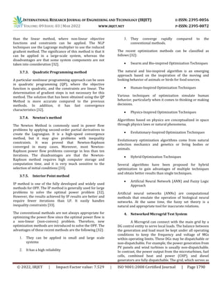 INTERNATIONAL RESEARCH JOURNAL OF ENGINEERING AND TECHNOLOGY (IRJET) E-ISSN: 2395-0056
VOLUME: 09 ISSUE: 03 | MAR 2022 WWW.IRJET.NET P-ISSN: 2395-0072
© 2022, IRJET | Impact Factor value: 7.529 | ISO 9001:2008 Certified Journal | Page 1790
than the linear method, where non-linear objective
functions and constraints can be applied. The NLP
techniques use the Lagrange multiplier to use the reduced
gradient method. The significance of this method is that it
can be applied in a large-scale system, whereas the
disadvantages are that some system components are not
taken into consideration [32].
3.7.3. Quadratic Programming method
A particular nonlinear programming approach can be seen
in quadratic programming (QP), where the objective
function is quadratic, and the constraints are linear. The
determination of gradient steps is not necessary for this
method. The solution that has been obtained using the QP
Method is more accurate compared to the previous
methods. In addition, it has fast convergence
characteristics [32].
3.7.4. Newton’s method
The Newton Method is commonly used in power flow
problems by applying second-order partial derivatives to
create the Lagrangian. It is a high-speed convergence
method, but it may give problems with inequality
constraints. It was proved that Newton-Raphson
converged in many cases. Moreover, most Newton-
Raphson power flow problems converge in less than ten
iterations. The disadvantages are that the Newton-
Raphson method requires high computer storage and
computation time, and it is very much sensitive to the
selection of initial conditions [33].
3.7.5. Interior Point method
IP method is one of the fully developed and widely used
methods for OPF. The IP method is generally used for large
problems to solve the optimal power problem [32].
However, the results achieved by IP results are better and
require fewer iterations than LP. It easily handles
inequality constraints [33].
The conventional methods are not always appropriate for
optimizing the power flow since the optimal power flow is
a non-linear (non-convex) problem. Therefore, new
optimization methods are introduced to solve the OPF. The
advantages of these recent methods are the following [32]:
1. They can be applied in small and large scale
systems
2. It has a high reliability
3. They converge rapidly compared to the
conventional methods.
The recent optimization methods can be classified as
follows [32]:
 Swarm and Bio-inspired Optimization Techniques
The natural and bio-inspired algorithm is an emerging
approach based on the inspiration of the moving and
looking behavior of animals or birds for food sources.
 Human-Inspired Optimization Techniques
Various techniques of optimization simulate human
behavior, particularly when it comes to thinking or making
decisions.
 Physics-Inspired Optimization Techniques
Algorithms based on physics are conceptualized in space
through physics laws or natural phenomena.
 Evolutionary-Inspired Optimization Techniques
Evolutionary optimization algorithms come from natural
selection mechanics and genetics or living bodies or
animals.
 Hybrid Optimization Techniques
Several algorithms have been proposed for hybrid
optimization to gain advantages of multiple techniques
and obtain better results than single techniques.
 Artificial Neural Network (ANN) and Fuzzy Logic
Approach
Artificial neural networks (ANNs) are computational
methods that emulate the operation of biological neural
networks. At the same time, the fuzzy set theory is a
natural and appropriate tool for inaccurate relations.
4. Networked Microgrid Test System
A Microgrid can connect with the main grid by a
DG control entity to serve local loads. The balance between
the generation and load must be kept under all operating
conditions to keep the frequency and voltage of MGs
within operating limits. These DGs may be dispatchable or
non-dispatchable. For example, the power generation from
PV panels and wind turbines is usually non-dispatchable.
In contrast, the power output from the microturbines, fuel
cells, combined heat and power (CHP), and diesel
generators are fully dispatchable. The grid, which serves as
 