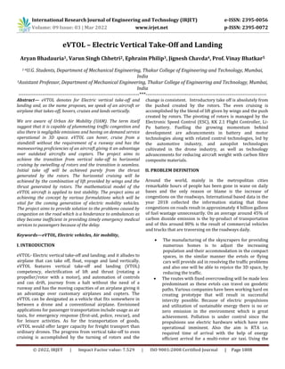 International Research Journal of Engineering and Technology (IRJET) e-ISSN: 2395-0056
Volume: 09 Issue: 03 | Mar 2022 www.irjet.net p-ISSN: 2395-0072
© 2022, IRJET | Impact Factor value: 7.529 | ISO 9001:2008 Certified Journal | Page 1808
eVTOL – Electric Vertical Take-Off and Landing
Aryan Bhadauria1, Varun Singh Chhetri2, Ephraim Philip3, Jignesh Chavda4, Prof. Vinay Bhatkar5
1-4U.G. Students, Department of Mechanical Engineering, Thakur College of Engineering and Technology, Mumbai,
India
5Assistant Professor, Department of Mechanical Engineering, Thakur College of Engineering and Technology, Mumbai,
India
-----------------------------------------------------------------------***-----------------------------------------------------------------------
Abstract— eVTOL denotes for Electric vertical take-off and
landing and, as the name proposes, we speak of an aircraft or
airplane that takes-off, hovers, cruises and lands vertically.
We are aware of Urban Air Mobility (UAM). The term itself
suggest that it is capable of plummeting traffic congestion and
also there is negligible emissions and having on demand service
operational in 3D space. eVTOL can hover, cruise from a
standstill without the requirement of a runway and has the
manoeuvring proficiencies of an aircraft giving it an advantage
over outdated aircrafts and copters. The project aims to
achieve the transition from vertical take-off to horizontal
cruising by swivelling of rotors and the transition is seamless.
Initial take off will be achieved purely from the thrust
generated by the rotors. The horizontal cruising will be
achieved by the combination of lift provided by wings and the
thrust generated by rotors. The mathematical model of the
eVTOL aircraft is applied to test stability. The project aims at
achieving the concept by various formulations which will be
vital for the coming generation of electric mobility vehicles.
The project aims to provide solution to the problems caused by
congestion on the road which is a hinderance to ambulances as
they become inefficient in providing timely emergency medical
services to passengers because of the delay.
Keywords—eVTOL, Electric vehicles, Air mobility,
I. INTRODUCTION
eVTOL- Electric vertical take-off and landing; and it alludes to
airplane that can take off, float, voyage and land vertically.
eVTOL features vertical take-off and landing (VTOL)
competency, electrification of lift and thrust (rotating a
propeller/rotor with a motor), and automation of controls
and can drift, journey from a halt without the need of a
runway and has the moving capacities of an airplane giving it
an advantage over customary airplanes and copters. The
eVTOL can be designated as a vehicle that fits somewhere in
between a drone and a conventional airplane. Envisioned
applications for passenger transportation include usage as air
taxis, for emergency response (first-aid, police, rescue), and
for leisure activities. As for the transportation of goods,
eVTOL would offer larger capacity for freight transport than
ordinary drones. The progress from vertical take-off to even
cruising is accomplished by the turning of rotors and the
change is consistent. Introductory take off is absolutely from
the pushed created by the rotors. The even cruising is
accomplished by the blend of lift given by wings and the push
created by rotors. The pivoting of rotors is managed by the
Electronic Speed Control (ESC), KK 2.1 Flight Controller, Li-
Po battery. Fuelling the growing momentum behind
development are advancements in battery and motor
technologies along with related control technologies, led by
the automotive industry, and autopilot technologies
cultivated in the drone industry, as well as technology
advancements for reducing aircraft weight with carbon fibre
composite materials.
II. PROBLEM DEFINITION
Around the world, mainly in the metropolitan cities
remarkable hours of people has been gone in wane on daily
bases and the only reason or blame is the increase of
congestions on the roadways. International based data in the
year 2018 collected the information stating that these
congestions on roads result in approximately 4 billion gallons
of fuel wastage unnecessarily. On an average around 45% of
carbon dioxide emission is the by-product of transportation
and of this around 80% is the result of commercial vehicles
and trucks that are traversing on the roadways daily.
 The manufacturing of the skyscrapers for providing
numerous homes is to adjust the increasing
population and their accommodation in the compact
spaces, in the similar manner the evtols or flying
cars will provide aid in resolving the traffic problems
and also one will be able to rejoice the 3D space, by
reducing the traffic.
 The routes with fixed overcrowding will be made less
predominant as these evtols can travel on geodetic
paths. Various companies have been working hard on
creating prototype that will result in successful
intercity possible. Because of electric propulsions
and utilization of sustainable energy there is no or
zero emission in the environment which is great
achievement. Pollution is under control since the
propulsions use electric hardware which have zero
operational imminent. Also the aim is RTA i.e.
required time of arrival with the help of energy
efficient arrival for a multi-rotor air taxi. Using the
 