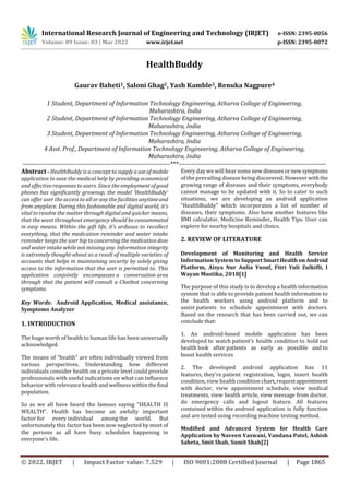International Research Journal of Engineering and Technology (IRJET) e-ISSN: 2395-0056
Volume: 09 Issue: 03 | Mar 2022 www.irjet.net p-ISSN: 2395-0072
© 2022, IRJET | Impact Factor value: 7.529 | ISO 9001:2008 Certified Journal | Page 1865
HealthBuddy
Gaurav Baheti1, Saloni Ghag2, Yash Kamble3, Renuka Nagpure4
1 Student, Department of Information Technology Engineering, Atharva College of Engineering,
Maharashtra, India
2 Student, Department of Information Technology Engineering, Atharva College of Engineering,
Maharashtra, India
3 Student, Department of Information Technology Engineering, Atharva College of Engineering,
Maharashtra, India
4 Asst. Prof., Department of Information Technology Engineering, Atharva College of Engineering,
Maharashtra, India
---------------------------------------------------------------------***---------------------------------------------------------------------
Abstract - HealthBuddy is a concept to supplyauseof mobile
application to ease the medical help by providing economical
and effective responses to users. Since the employmentofgood
phones has significantly grownup, the model ‘HealthBuddy’
can offer user the access to all or any the facilitiesanytimeand
from anyplace. During this fashionable and digital world, it's
vital to resolve the matter through digital and quicker means,
that the want throughout emergency should be consummated
in easy means. Within the gift life, it's arduous to recollect
everything, that the medication reminder and water intake
reminder keeps the user hip toconcerningthe medication dose
and water intake while not missing any. Information integrity
is extremely thought-about as a result of multiple varieties of
accounts that helps in maintaining security by solely giving
access to the information that the user is permitted to. This
application conjointly encompasses a conversation area
through that the patient will consult a Chatbot concerning
symptoms.
Key Words: Android Application, Medical assistance,
Symptoms Analyzer
1. INTRODUCTION
The huge worth of health to human life has been universally
acknowledged.
The means of “health” are often individually viewed from
various perspectives. Understanding how different
individuals consider health on a private level could provide
professionals with useful indications on what can influence
behavior with relevance health and wellness withinthefinal
population.
So as we all have heard the famous saying “HEALTH IS
WEALTH”. Health has become an awfully important
factor for every individual among the world. But
unfortunately this factor has been now neglected by most of
the persons as all have busy schedules happening in
everyone’s life.
Every day we will hear some newdiseasesornewsymptoms
of the prevailing disease beingdiscovered.Howeverwiththe
growing range of diseases and their symptoms, everybody
cannot manage to be updated with it. So to cater to such
situations, we are developing an android application
“HealthBuddy” which incorporates a list of number of
diseases, their symptoms. Also have another features like
BMI calculator, Medicine Reminder, Health Tips. User can
explore for nearby hospitals and clinics.
2. REVIEW OF LITERATURE
Development of Monitoring and Health Service
Information System to SupportSmartHealthon Android
Platform, Aisya Nur Aulia Yusuf, Fitri Yuli Zulkifli, I
Wayan Mustika, 2018[1]
The purpose of this study is to develop a health information
system that is able to provide patient health information to
the health workers using android platform and to
assist patients to schedule appointment with doctors.
Based on the research that has been carried out, we can
conclude that:
1. An android-based mobile application has been
developed to watch patient’s health condition to hold out
health look after patients as early as possible and to
boost health services
2. The developed android application has 11
features, they're patient registration, login, insert health
condition, view health condition chart, requestappointment
with doctor, view appointment schedule, view medical
treatments, view health article, view message from doctor,
do emergency calls and logout feature. All features
contained within the android application is fully function
and are tested using recording machine testing method.
Modified and Advanced System for Health Care
Application by Naveen Vaswani, Vandana Patel, Ashish
Saheta, Smit Shah, Sumit Shah[2]
 
