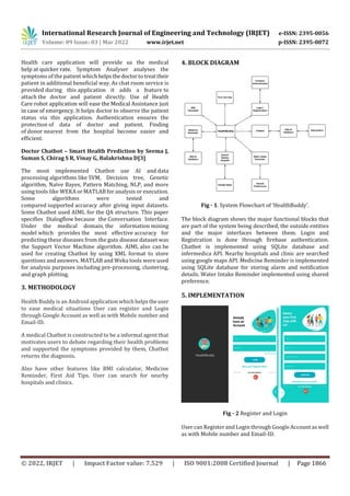 International Research Journal of Engineering and Technology (IRJET) e-ISSN: 2395-0056
Volume: 09 Issue: 03 | Mar 2022 www.irjet.net p-ISSN: 2395-0072
© 2022, IRJET | Impact Factor value: 7.529 | ISO 9001:2008 Certified Journal | Page 1866
Health care application will provide us the medical
help at quicker rate. Symptom Analyser analyses the
symptoms of the patient which helpsthedoctortotreattheir
patient in additional beneficial way. As chat room service is
provided during this application it adds a feature to
attach the doctor and patient directly. Use of Health
Care robot application will ease the Medical Assistance just
in case of emergency. It helps doctor to observe the patient
status via this application. Authentication ensures the
protection of data of doctor and patient. Finding
of donor nearest from the hospital become easier and
efficient.
Doctor Chatbot – Smart Health Prediction by Seema J,
Suman S, Chirag S R, Vinay G, Balakrishna D[3]
The most implemented Chatbot use AI and data
processing algorithms like SVM, Decision tree, Genetic
algorithm, Naïve Bayes, Pattern Matching, NLP, and more
using tools like WEKA or MATLAB for analysis or execution.
Some algorithms were tested and
compared supported accuracy after giving input datasets.
Some Chatbot used AIML for the QA structure. This paper
specifies Dialogflow because the Conversation Interface.
Under the medical domain, the information mining
model which provides the most effective accuracy for
predicting these diseases from the guts disease dataset was
the Support Vector Machine algorithm. AIML also can be
used for creating Chatbot by using XML format to store
questions and answers. MATLAB and Weka tools were used
for analysis purposes including pre-processing, clustering,
and graph plotting.
3. METHODOLOGY
Health Buddy is an Android application whichhelpstheuser
to ease medical situations User can register and Login
through Google Account as well as with Mobile number and
Email-ID.
A medical Chatbot is constructed to be a informal agent that
motivates users to debate regarding their health problems
and supported the symptoms provided by them, Chatbot
returns the diagnosis.
Also have other features like BMI calculator, Medicine
Reminder, First Aid Tips. User can search for nearby
hospitals and clinics.
4. BLOCK DIAGRAM
Fig - 1. System Flowchart of ‘HealthBuddy’.
The block diagram shows the major functional blocks that
are part of the system being described, the outside entities
and the major interfaces between them. Login and
Registration is done through firebase authentication.
Chatbot is implemented using SQLite database and
infermedica API. Nearby hospitals and clinic are searched
using google maps API. Medicine Reminder is implemented
using SQLite database for storing alarm and notification
details. Water Intake Reminder implemented using shared
preference.
5. IMPLEMENTATION
Fig - 2 Register and Login
User can Register and Login through Google Account as well
as with Mobile number and Email-ID.
 