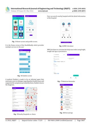 International Research Journal of Engineering and Technology (IRJET) e-ISSN: 2395-0056
Volume: 09 Issue: 03 | Mar 2022 www.irjet.net p-ISSN: 2395-0072
© 2022, IRJET | Impact Factor value: 7.529 | ISO 9001:2008 Certified Journal | Page 1867
Fig - 3 Home screen and profile screen
It is the Home screen of the HealthBuddy which provides
multiple services to the user
Fig - 4 Chatbot screen
A medical Chatbot is made to be an informal agent that
motivates users to dialogueregardingtheirhealthissuesand
supported the symptoms provided by them,Chatbotreturns
the diagnosis.
Fig - 5 Nearby Hospitals or clinics
User can search nearby hospital with the detail information
of the hospital
Fig - 6 BMI Calculator
BMI Calculator to calculatethebody massindexusingheight,
weight and age as parameters.
Fig – 7 Medicine Reminder
Fig – 8 First aid tips
 