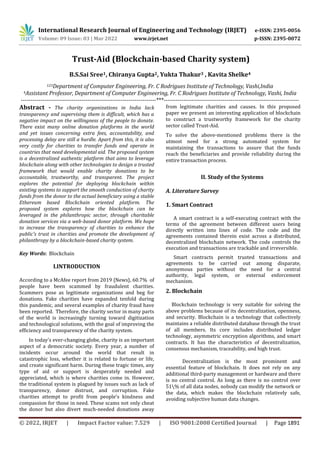 International Research Journal of Engineering and Technology (IRJET) e-ISSN: 2395-0056
Volume: 09 Issue: 03 | Mar 2022 www.irjet.net p-ISSN: 2395-0072
© 2022, IRJET | Impact Factor value: 7.529 | ISO 9001:2008 Certified Journal | Page 1891
Trust-Aid (Blockchain-based Charity system)
B.S.Sai Sree1, Chiranya Gupta2, Yukta Thakur3 , Kavita Shelke4
123Department of Computer Engineering, Fr. C Rodrigues Institute of Technology, Vashi,India
4Assistant Professor, Department of Computer Engineering, Fr. C Rodrigues Institute of Technology, Vashi, India
---------------------------------------------------------------------***---------------------------------------------------------------------
Abstract - The charity organizations in India lack
transparency and supervising them is difficult, which has a
negative impact on the willingness of the people to donate.
There exist many online donation platforms in the world
and yet issues concerning extra fees, accountability, and
processing delay are still a hurdle. Apart from this, it is also
very costly for charities to transfer funds and operate in
countries that need developmental aid. The proposed system
is a decentralized authentic platform that aims to leverage
blockchain along with other technologies to design a trusted
framework that would enable charity donations to be
accountable, trustworthy, and transparent. The project
explores the potential for deploying blockchain within
existing systems to support the smooth conduction of charity
funds from the donor to the actual beneficiary using a stable
Ethereum based Blockchain oriented platform. The
proposed system explores how the blockchain can be
leveraged in the philanthropic sector, through charitable
donation services via a web-based donor platform. We hope
to increase the transparency of charities to enhance the
public's trust in charities and promote the development of
philanthropy by a blockchain-based charity system.
Key Words: Blockchain
I.INTRODUCTION
According to a McAfee report from 2019 {News}, 60.7% of
people have been scammed by fraudulent charities.
Scammers pose as legitimate organizations and beg for
donations. Fake charities have expanded tenfold during
this pandemic, and several examples of charity fraud have
been reported. Therefore, the charity sector in many parts
of the world is increasingly turning toward digitization
and technological solutions, with the goal of improving the
efficiency and transparency of the charity system.
In today's ever-changing globe, charity is an important
aspect of a democratic society. Every year, a number of
incidents occur around the world that result in
catastrophic loss, whether it is related to fortune or life,
and create significant harm. During these tragic times, any
type of aid or support is desperately needed and
appreciated, which is where charities come in. However,
the traditional system is plagued by issues such as lack of
transparency, donor distrust, and corruption. Fake
charities attempt to profit from people's kindness and
compassion for those in need. These scams not only cheat
the donor but also divert much-needed donations away
from legitimate charities and causes. In this proposed
paper we present an interesting application of blockchain
to construct a trustworthy framework for the charity
sector called Trust-Aid.
To solve the above-mentioned problems there is the
utmost need for a strong automated system for
maintaining the transactions to assure that the funds
reach the beneficiaries and provide reliability during the
entire transaction process.
II. Study of the Systems
A. Literature Survey
1. Smart Contract
A smart contract is a self-executing contract with the
terms of the agreement between different users being
directly written into lines of code. The code and the
agreements contained therein exist across a distributed,
decentralized blockchain network. The code controls the
execution and transactions are trackable and irreversible.
Smart contracts permit trusted transactions and
agreements to be carried out among disparate,
anonymous parties without the need for a central
authority, legal system, or external enforcement
mechanism.
2. Blockchain
Blockchain technology is very suitable for solving the
above problems because of its decentralization, openness,
and security. Blockchain is a technology that collectively
maintains a reliable distributed database through the trust
of all members. Its core includes distributed ledger
technology, asymmetric encryption algorithms, and smart
contracts. It has the characteristics of decentralization,
consensus mechanism, traceability, and high trust.
Decentralization is the most prominent and
essential feature of blockchain. It does not rely on any
additional third-party management or hardware and there
is no central control. As long as there is no control over
51% of all data nodes, nobody can modify the network or
the data, which makes the blockchain relatively safe,
avoiding subjective human data changes.
 