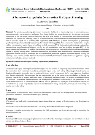 International Research Journal of Engineering and Technology (IRJET) e-ISSN: 2395-0056
Volume: 09 Issue: 03 | Mar 2022 www.irjet.net p-ISSN: 2395-0072
© 2022 , IRJET | Impact Factor value: 7.529 | ISO 9001:2008 Certified Journal | Page 1911
A Framework to optimize Construction Site Layout Planning
Ar. Utpreksha Vashishtha
Assistant Professor, Department of Design, UP Institute of Design, Noida
---------------------------------------------------------------------***---------------------------------------------------------------------
Abstract: The layout and positioning of temporary construction facilities is an important process in construction project
planning that affect cost, productivity, and safety. Even though building site layout planning is a key procedure, systematic
examination of the site layout is always challenging due to a large number of constraint and interconnected planning
limitations. The construction area may consist of an unavailable area that includes existing facilities (sites) and available
areas in which the objects can be located (Amit R Soygaonkar, 2014). The layout of objects is accomplished by optimizing a
specific objective function and satisfying a variety of constraints (Elbeltagi, 2007). Thus, construction site layout is a complex
problem whose solution requires the use of analytical methods (overview, 2019). Mathematical optimization procedures have
been developed to produce optimal solutions, but they are only applicable for small-size problems (overview, 2019). In this
research, an optimal framework for tackling the site layout design problem with linear and real distance between facilities is
created. An ongoing building project is analysed to validate the performance of the proposed model. The results showed that
appropriate solutions could be found and that this optimization framework might be utilized to improve building site
planning. A score-based checklist to determine the requirement for CSLP optimization is also created and applied to 6 ongoing
projects and result of the same are analysed.
Keywords: Construction Site layout Planning, Optimization, site facilities.
1. Introduction
Construction site layout planning entails determining the size and location of temporary and permanent facilities within
the construction site's perimeter, which has a substantial impact on the site's safety, efficiency, productivity costs, and
duration. Although the contractor aims to minimise the travel cost of resources on-site by ensuring proper circulation,
often they do not consider the constraints that are present at the site as the project progresses. Failure to plan the site
layout for construction in advance is a leading source of operational inefficiency, and it can raise the project's overall cost
and duration. This research aims to develop a site layout planning framework that will help in the optimization of site
layout and the same shall be validated in terms of travel cost. An optimized site layout plan enables the most efficient use
of available space, lowers project costs, decrease material relocation during construction, improves site accessibility and
security and worker safety.
2. Aim
This study aims to identify issues at the construction job site due to construction site layout planning and to develop an
optimization framework for Construction site layout planning.
3. Objectives
1. To research and analyse the construction site layout design of various projects to identify concerns and their impact on
the project.
2. To list the issues that occur at the site due to CSLP during the construction timeline of the project.
3. Develop a checklist to determine the requirement for CSLP optimization and design a framework for optimising the
layout in terms of cost.
4. Scope:
This study will focus on developing an optimization framework for the planning of construction site layout based on their
location and distance between them.
 