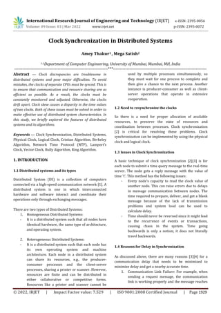 International Research Journal of Engineering and Technology (IRJET) e-ISSN: 2395-0056
Volume: 09 Issue: 03 | Mar 2022 www.irjet.net p-ISSN: 2395-0072
© 2022, IRJET | Impact Factor value: 7.529 | ISO 9001:2008 Certified Journal | Page 1929
Clock Synchronization in Distributed Systems
Amey Thakur1 , Mega Satish2
1-2Department of Computer Engineering, University of Mumbai, Mumbai, MH, India
---------------------------------------------------------------------***---------------------------------------------------------------------
Abstract — Clock discrepancies are troublesome in
distributed systems and pose major difficulties. To avoid
mistakes, the clocks of separate CPUs must be synced. This is
to ensure that communication and resource sharing are as
efficient as possible. As a result, the clocks must be
constantly monitored and adjusted. Otherwise, the clocks
drift apart. Clock skew causes a disparity in the time values
of two clocks. Both of these issues must be solved in order to
make effective use of distributed system characteristics. In
this study, we briefly explored the features of distributed
systems and its algorithms.
Keywords — Clock Synchronization, Distributed Systems,
Physical Clock, Logical Clock, Cristian Algorithm, Berkeley
Algorithm, Network Time Protocol (NTP), Lamport’s
Clock, Vector Clock, Bully Algorithm, Ring Algorithm.
1. INTRODUCTION
1.1 Distributed systems and its types
Distributed System (DS) is a collection of computers
connected via a high-speed communication network [1]. A
distributed system is one in which interconnected
hardware and software interact and coordinate their
operations only through exchanging messages.
There are two types of Distributed Systems:
1. Homogeneous Distributed Systems:
- It is a distributed system such that all nodes have
identical hardware, the same type of architecture,
and operating system.
2. Heterogeneous Distributed Systems:
- It is a distributed system such that each node has
its own operating system and machine
architecture. Each node in a distributed system
can share its resources, e.g., the producer-
consumer processes and the client-server
processes, sharing a printer or scanner. However,
resources are finite and can be distributed in
either collaborative or competitive forms.
Resources like a printer and scanner cannot be
used by multiple processes simultaneously, so
they must wait for one process to complete and
then give a chance to the next process. Another
instance is producer-consumer as well as client-
server operations that operate in extensive
cooperation.
1.2 Need to resynchronize the clocks
So there is a need for proper allocation of available
resources, to preserve the state of resources and
coordination between processes. Clock synchronization
[2] is critical for resolving these problems. Clock
synchronization can be implemented by using the physical
clock and logical clock.
1.3 Issues in Clock Synchronization
A basic technique of clock synchronization [2][3] is for
each node to submit a time query message to the real-time
server. The node gets a reply message with the value of
time 't'. This method has the following issues:
- Every node's capacity to read the clock value of
another node. This can raise errors due to delays
in message communication between nodes. The
time required to prepare, deliver, and get a blank
message because of the lack of transmission
problems and system load can be used to
calculate delay.
- Time should never be reversed since it might lead
to the recurrence of events or transactions,
causing chaos in the system. Time going
backwards is only a notion; it does not literally
travel backwards.
1.4 Reasons for Delay in Synchronization
As discussed above, there are many reasons [3][4] for a
communication delay that needs to be minimized to
minimize delay and get a nearby accurate time.
1. Communication Link Failure: For example, when
sending a request message, the communication
link is working properly and the message reaches
 