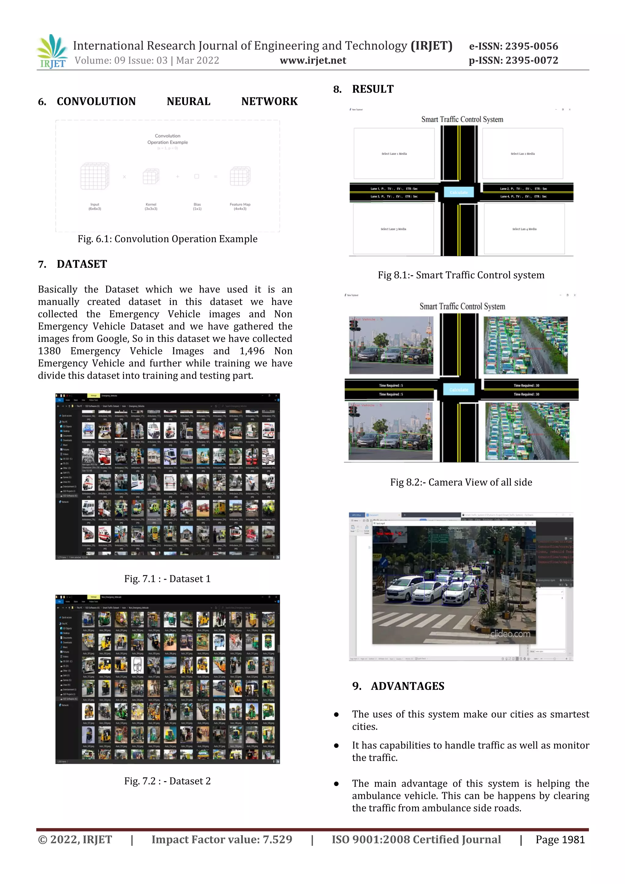 International Research Journal of Engineering and Technology (IRJET) e-ISSN: 2395-0056
Volume: 09 Issue: 03 | Mar 2022 www.irjet.net p-ISSN: 2395-0072
© 2022, IRJET | Impact Factor value: 7.529 | ISO 9001:2008 Certified Journal | Page 1981
6. CONVOLUTION NEURAL NETWORK
Fig. 6.1: Convolution Operation Example
7. DATASET
Basically the Dataset which we have used it is an
manually created dataset in this dataset we have
collected the Emergency Vehicle images and Non
Emergency Vehicle Dataset and we have gathered the
images from Google, So in this dataset we have collected
1380 Emergency Vehicle Images and 1,496 Non
Emergency Vehicle and further while training we have
divide this dataset into training and testing part.
Fig. 7.1 : - Dataset 1
Fig. 7.2 : - Dataset 2
8. RESULT
Fig 8.1:- Smart Traffic Control system
Fig 8.2:- Camera View of all side
9. ADVANTAGES
● The uses of this system make our cities as smartest
cities.
● It has capabilities to handle traffic as well as monitor
the traffic.
● The main advantage of this system is helping the
ambulance vehicle. This can be happens by clearing
the traffic from ambulance side roads.
 