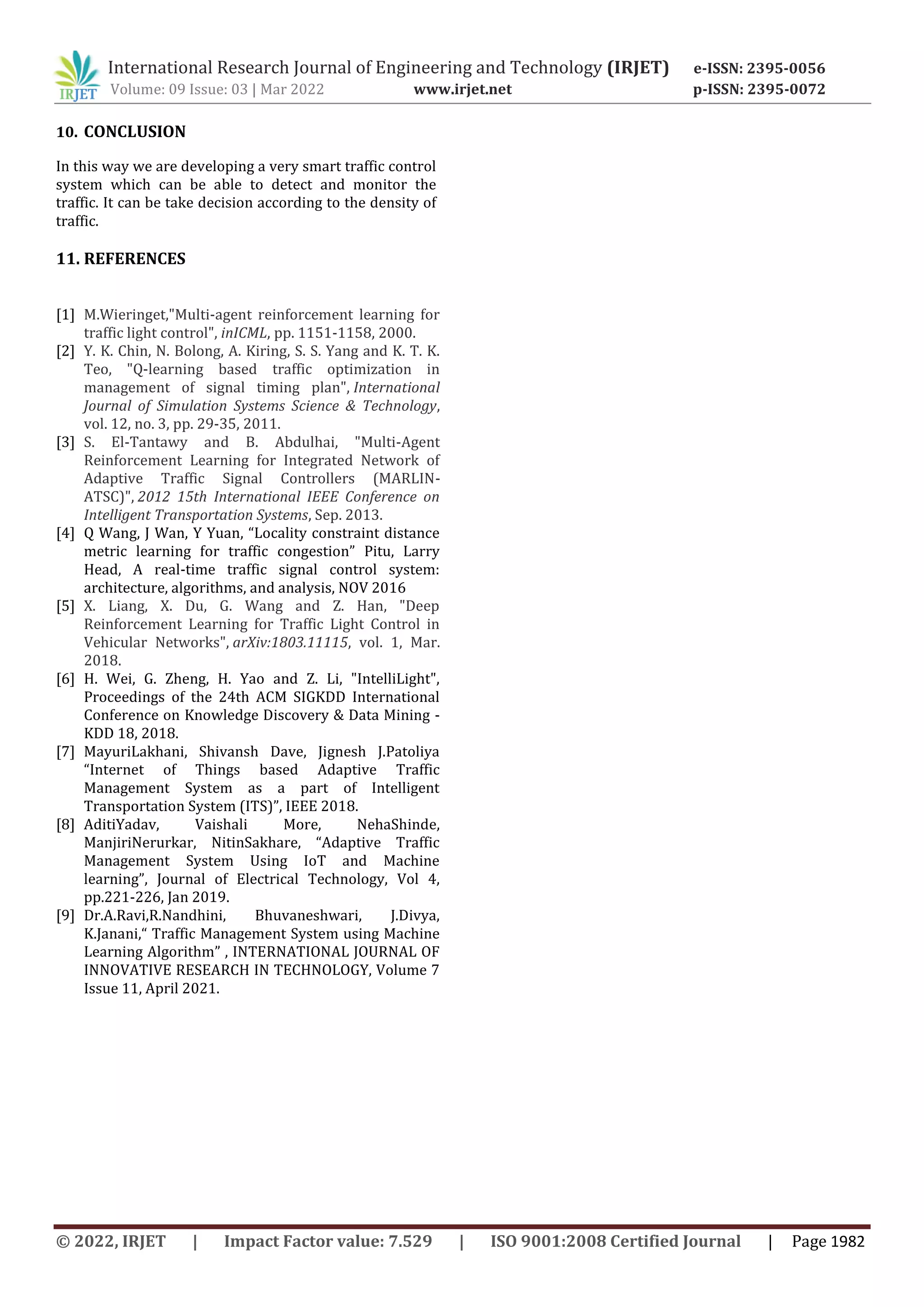 International Research Journal of Engineering and Technology (IRJET) e-ISSN: 2395-0056
Volume: 09 Issue: 03 | Mar 2022 www.irjet.net p-ISSN: 2395-0072
© 2022, IRJET | Impact Factor value: 7.529 | ISO 9001:2008 Certified Journal | Page 1982
10. CONCLUSION
In this way we are developing a very smart traffic control
system which can be able to detect and monitor the
traffic. It can be take decision according to the density of
traffic.
11. REFERENCES
[1] M.Wieringet,"Multi-agent reinforcement learning for
traffic light control", inICML, pp. 1151-1158, 2000.
[2] Y. K. Chin, N. Bolong, A. Kiring, S. S. Yang and K. T. K.
Teo, "Q-learning based traffic optimization in
management of signal timing plan", International
Journal of Simulation Systems Science & Technology,
vol. 12, no. 3, pp. 29-35, 2011.
[3] S. El-Tantawy and B. Abdulhai, "Multi-Agent
Reinforcement Learning for Integrated Network of
Adaptive Traffic Signal Controllers (MARLIN-
ATSC)", 2012 15th International IEEE Conference on
Intelligent Transportation Systems, Sep. 2013.
[4] Q Wang, J Wan, Y Yuan, “Locality constraint distance
metric learning for traffic congestion” Pitu, Larry
Head, A real-time traffic signal control system:
architecture, algorithms, and analysis, NOV 2016
[5] X. Liang, X. Du, G. Wang and Z. Han, "Deep
Reinforcement Learning for Traffic Light Control in
Vehicular Networks", arXiv:1803.11115, vol. 1, Mar.
2018.
[6] H. Wei, G. Zheng, H. Yao and Z. Li, "IntelliLight",
Proceedings of the 24th ACM SIGKDD International
Conference on Knowledge Discovery & Data Mining -
KDD 18, 2018.
[7] MayuriLakhani, Shivansh Dave, Jignesh J.Patoliya
“Internet of Things based Adaptive Traffic
Management System as a part of Intelligent
Transportation System (ITS)”, IEEE 2018.
[8] AditiYadav, Vaishali More, NehaShinde,
ManjiriNerurkar, NitinSakhare, “Adaptive Traffic
Management System Using IoT and Machine
learning”, Journal of Electrical Technology, Vol 4,
pp.221-226, Jan 2019.
[9] Dr.A.Ravi,R.Nandhini, Bhuvaneshwari, J.Divya,
K.Janani,“ Traffic Management System using Machine
Learning Algorithm” , INTERNATIONAL JOURNAL OF
INNOVATIVE RESEARCH IN TECHNOLOGY, Volume 7
Issue 11, April 2021.
 