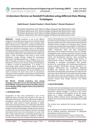 International Research Journal of Engineering and Technology (IRJET) e-ISSN: 2395-0056
Volume: 09 Issue: 03 | March 2022 www.irjet.net p-ISSN: 2395-0072
© 2022, IRJET | Impact Factor value: 7.529 | ISO 9001:2008 Certified Journal | Page 2010
A Literature Review on Rainfall Prediction using different Data Mining
Techniques
Ankit Rasam1, Damini Pandare2, Shruti Narkar3, Charmi Chaniyara4
1B.E Student, Department of IT, Atharva College of Engineering, Maharashtra, India
2BE Student, Department of IT, Atharva College of Engineering, Maharashtra, India
3BE Student, Department of IT, Atharva College of Engineering, Maharashtra, India
4Professor, Department of IT, Atharva College of Engineering, Maharashtra, India
---------------------------------------------------------------------***---------------------------------------------------------------------
Abstract - Rainfall prediction is one of the difficult
assignments in weather forecasting. Precise and ideal rainfall
prediction can be extremely useful to take successful safety
efforts ahead of time in regards to: continuous development
projects, transportation exercises, horticultural assignments,
flight tasks and flood circumstance, and so on Information
mining procedures can successfully anticipate the rainfall by
extracting the hidden patterns among accessiblecomponents
of past climate information. This examination contributes by
giving a basic investigation and survey of most recent
information mining methods, utilized for precipitation
expectation. Distributed papers by S. Zhang, L. Lu, J. Yu ,H.
Zhou ,S. Zainudin, D. S. Jasim, A. A. Bakar, R. Venkata Ramana,
B. Krishna, S. R. Kumar, N. G. Pandey, D. Nayak, A. Mahapatra,
P. Mishra, S. Cramer, M. Kampouridis, A. A. Freitas, A. K.
Alexandridis, Aftab, Shabib & Ahmad, Munir & Hameed,
Noureen & Bashir, Salman & Ali, Iftikhar & Nawaz, Zahid were
considered for this examination. This survey will fill in as an
audit to examine the most recent work on precipitation
expectation with theemphasisoninformationminingmethods
and furthermore will give a pattern to future headings and
examinations.
Key Words: Rainfall prediction, data mining
techniques, literature review, Wavelet Neural Network
Model (WNN), Artificial Neural Network (ANN), Support
Vector Machine (SVM), Adaptive Neuro Fuzzy Inference
System (ANFIS)
1. INTRODUCTION
Examination of time series information is one of the
significant parts of present day research in the space of
information disclosure. Time series information is gathered
throughout a particular timeframe like hourly, every day,
week after week, month to month, quarterly or yearly.
Information mining procedures can utilize this information
to foresee forthcoming circumstances in different areas, for
example, environmental change, training, and moneyand so
on These procedures can be utilized to extricate concealed
information from time series information for some time
later. Climate determination is extremely gainful however
testing tasks. Climate information comprises of different
barometrical provisions,for example,windspeed,stickiness,
tension and temperature and so forth Information mining
procedures have the ability to extricate the secret examples
among accessible provisions of past climateinformationand
afterward these strategies can anticipate future climate
conditions by utilizing separatedexamples.Precipitationisa
complex climatic interaction, which relies on many climate
related components. Exact and ideal precipitation
expectation can be useful in numerous ways, for example,
arranging the water assets the executives, issuance of early
flood alerts, dealing with the flight tasks and restricting the
vehicle and development exercises. Exact precipitation
expectation is more mind boggling today because of
environmental varieties. Specialists reliably have been
attempting to anticipate precipitation with greatest
precision by streamlining and coordinating information
mining strategies. Information mining calculations are
delegated, administered and un-regulated. Regulated
strategies get prepared first with pre-characterized
information (training data) and afterward arrange the info
information (test information). Un-administered strategies
then again don't need any preparation, rather than pre-
characterized information these methodsusecalculationsto
extricate stowed away design structure non labled
information.
2. RELATED WORKS
Scientists have been attempting to work on the exactness of
precipitation expectation by enhancing and incorporating
information mining strategies. A portion of the chosen
studies are examined in this segment. In [1], the creator
played out a relative investigation of Support Vector
Machine (SVM), Artificial Neural Networks (ANN), and
Adaptive Neuro Fuzzy Inference System (ANFIS) on rainfall
prediction.
The creators have analyzed the forecast models in four
terms:
(I) by utilizing various slacks as demonstrating inputs
(ii) by utilizing preparing information of substantial
precipitation occasions as it were
(iii) execution of forecasting for 1 hour to 6 hours and
(iv) execution examination in top qualities and all qualities.
 