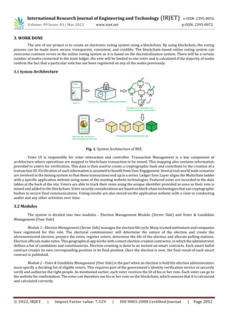 International Research Journal of Engineering and Technology (IRJET) e-ISSN: 2395-0056
Volume: 09 Issue: 03 | Mar 2022 www.irjet.net p-ISSN: 2395-0072
© 2022, IRJET | Impact Factor value: 7.529 | ISO 9001:2008 Certified Journal | Page 2052
3. WORK DONE
The aim of our project is to create an electronic voting system using a blockchain. By using blockchain, the voting
process can be made more secure, transparent, consistent, and credible. The blockchain-based online voting system can
overcome common errors in the online voting system as it is based on the decentralization system. There will be a certain
number of nodes connected to the main ledger, the vote will be limited to one voter and is calculated if the majority of nodes
confirm the fact that a particular vote has not been registered on any of the nodes previously.
3.1 System Architecture
Fig. 1. System Architecture of BEE
Voter UI is responsible for voter interaction and controller. Transaction Management is a key component of
architecture where operations are mapped to blockchain transaction to be mined. This mapping also contains information
provided to voters for verification. This data is then used to create a cryptographic hash and contribute to the creation of a
transaction ID. Verification of such informationisassumedtobenefitfromUserEngagement. Several real-worldnodescenarios
are involved in the mining system so that these transactions end up in a series. Ledger Sync Layer aligns the Multichainladder
with a specific application website using some of the existing website technologies. Featured votes are recorded in the data
tables at the back of the site. Voters are able to track their votes using the unique identifier provided as soon as their vote is
mined and added to the blockchain. Votersecurityconsiderationsare basedonblock-chaintechnologiesthatusecryptographic
hashes to secure final communications. Voting results are also stored on the application website with a view to conducting
audits and any other activities over time.
3.2 Modules
The system is divided into two modules - Election Management Module (Server Side) and Voter & Candidate
Management (User Side)
Module 1 - Election Management (Server Side) manages the electionlifecycle.Manytrustedinstitutionsandcompanies
have registered for this role. The electoral commissioner will determine the nature of the election and create the
aforementioned election, prepare the votes, register voters, determine the life of the election and allocate polling stations.
Election officials make notes. This geographical appworkswitha smartelectioncreationcontractor,inwhichtheadministrator
defines a list of candidates and constituencies. Election counting is done in an instant on smart contracts. Each smart ballot
contract creates its own corresponding position in its final position. Once the election is over, the final result of each smart
contract is published.
Module 2 - Voter & Candidate Management (User Side) is the part when an election is held the election administrators
must specify a deciding list of eligible voters. This requires part of the government's identity verification service to securely
verify and authorize the right people. As mentioned earlier, each voter receives the ID of his or her vote. Each voter can go to
the website for confirmation. The voter can therefore see his or her vote on the blockchain, which ensures that it is calculated
and calculated correctly.
 