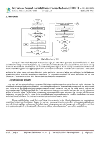 International Research Journal of Engineering and Technology (IRJET) e-ISSN: 2395-0056
Volume: 09 Issue: 03 | Mar 2022 www.irjet.net p-ISSN: 2395-0072
© 2022, IRJET | Impact Factor value: 7.529 | ISO 9001:2008 Certified Journal | Page 2053
3.3 Flowchart
Fig. 2. Flowchart of BEE
Usually, the voter enters the system after successful login, the voter is then given a list of available elections and then
candidates for voting. Conversely, login fails, any additional access will be denied. After a successful vote,moreminersaredug
to ensure that valid and certified votes are included in the public register. Voter security considerations are based on
blockchain technology that uses cryptographic hashes to secure final verification. Successful vote is considered a transaction
within the blockchain voting application. Therefore, voting is addedasa newblock (behindsuccessful mines)tothe blockchain
as well as recording in the data tables behind the website. The system guarantees only the property of one person, one vote
(democracy) of the voting system. After the end of voting, the results are calculated.
4. DISCUSSION OF RESULTS
End users will not see much difference between a blockchain-based voting system and an electronic voting system. On the
other hand, voting on a blockchain will be a fully encrypted andstored piece of data on a blockchain network that is distributed
on a single server. The blockchain consensus process confirms each encrypted vote, and the public records each vote on
distributed copies of the blockchain block. The Center will monitor how votes are recorded and recorded, but this information
will not be limited to policy. The blockchain voting system is separateandfullyopen,yetensuresthatvotersaresafe.Thismeans
that anyone can count the votes by voting via electronic blockchain, but no one knows who voted for who. Ordinary electronic
voting and blockchain-based electronic voting applies to organizational ideas in stages.
The current Blockchain-based Electronic Voting Systems applied to the following businesses and organizations,
established but developed mainly over the past five years, are improving the voting sector. They all share a strong blockchain
network vision to highlight performance. Blockchain-based voting systems currently have growth problems. However, their
systems do not work well at the national level to control millions of jobs. Our system’s screenshots are as follows:
 