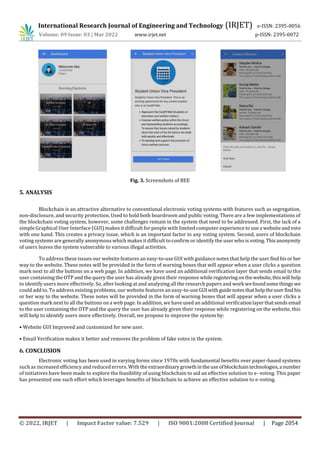 International Research Journal of Engineering and Technology (IRJET) e-ISSN: 2395-0056
Volume: 09 Issue: 03 | Mar 2022 www.irjet.net p-ISSN: 2395-0072
© 2022, IRJET | Impact Factor value: 7.529 | ISO 9001:2008 Certified Journal | Page 2054
Fig. 3. Screenshots of BEE
5. ANALYSIS
Blockchain is an attractive alternative to conventional electronic voting systems with features such as segregation,
non-disclosure, and security protection. Used to hold both boardroom and public voting. There are a few implementations of
the blockchain voting system, however, some challenges remain in the system that need to be addressed. First, the lack of a
simple Graphical User Interface (GUI) makes it difficult for people with limited computer experience to use a websiteandvote
with one hand. This creates a privacy issue, which is an important factor in any voting system. Second, users of blockchain
voting systems are generally anonymous which makes it difficult to confirm or identify the user who is voting.Thisanonymity
of users leaves the system vulnerable to various illegal activities.
To address these issues our website features an easy-to-use GUI with guidance notes that help the user findhisor her
way to the website. These notes will be provided in the form of warning boxes that will appear when a user clicks a question
mark next to all the buttons on a web page. In addition, we have used an additional verification layer that sends email to the
user containing the OTP and the query the user has already given their response while registeringonthewebsite,thiswill help
to identify users more effectively. So, after looking at and analyzing all the research papers and work wefoundsomethings we
could add to. To address existing problems, our website features an easy-to-useGUIwithguidenotesthathelptheuserfindhis
or her way to the website. These notes will be provided in the form of warning boxes that will appear when a user clicks a
question mark next to all the buttons on a web page. In addition, we have used an additional verificationlayerthatsends email
to the user containing the OTP and the query the user has already given their response while registering on the website, this
will help to identify users more effectively. Overall, we propose to improve the system by:
• Website GUI Improved and customized for new user.
• Email Verification makes it better and removes the problem of fake votes in the system.
6. CONCLUSION
Electronic voting has been used in varying forms since 1970s with fundamental benefits over paper-based systems
such as increased efficiency and reduced errors. Withtheextraordinarygrowthintheuseofblockchaintechnologies,a number
of initiatives have been made to explore the feasibility of using blockchain to aid an effective solution to e- voting. This paper
has presented one such effort which leverages benefits of blockchain to achieve an effective solution to e-voting.
 