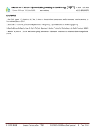 International Research Journal of Engineering and Technology (IRJET) e-ISSN: 2395-0056
Volume: 09 Issue: 03 | Mar 2022 www.irjet.net p-ISSN: 2395-0072
© 2022, IRJET | Impact Factor value: 7.529 | ISO 9001:2008 Certified Journal | Page 2055
REFERENCES
1. Lai, W.J.; Hsieh, Y.C.; Hsueh, C.W.; Wu, J.L. Date: A decentralized, anonymous, and transparent e-voting system. In
Proceedings (August 2018)
2. Shahzad, B.; Crowcroft, J. Trustworthy Electronic Voting Using Adjusted Blockchain Technology (2019)
3. Gao, S.; Zheng, D.; Guo, R.; Jing, C.; Hu, C. An Anti- Quantum E-Voting Protocol in Blockchain with Audit Function. (2019)
4. Khan, K.M.; Arshad, J.; Khan, M.M. Investigating performance constraints for blockchain based secure e-voting system.
(2020)
 