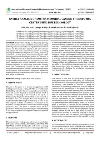 International Research Journal of Engineering and Technology (IRJET) e-ISSN: 2395-0056
Volume: 09 Issue: 03 | Mar 2022 www.irjet.net p-ISSN: 2395-0072
© 2022, IRJET | Impact Factor value: 7.529 | ISO 9001:2008 Certified Journal | Page 246
ENERGY ANALYSIS OF SMITHA MEMORIAL CANCER, THODUPUZHA
CENTER USING BIM TECHNOLOGY
Irin Ann Isac1, George M Roy2, Ittoop R Ancheril3, Rohith Jerry4
1Graduate in Civil Engineering from Viswajyothi College of Engineering and Technology,
2Graduate in Civil Engineering from Viswajyothi College of Engineering and Technology,
3Graduate in Civil Engineering from Viswajyothi College of Engineering and Technology,
4Graduate in Civil Engineering from Viswajyothi College of Engineering and Technology,
---------------------------------------------------------------------***----------------------------------------------------------------------
Abstract -Construction industry has the quality of having
each product unique and transient. Withthecurrentgrowthof
technology other industries have changed and improved their
process but the construction industry is still labor intensive
and follows the same conventional process of creating
drawings by architects or designers and building is erected by
contractors. 2D CAD (Two Dimensional Computer Aided
Drawing) possesses views like plan, section and elevation, in
which modification in one particular view demands manual
modification in all other views. This process ishecticanderror
prone. The application process represents each object as a
building component like walls, beam and column. Building
model gets automatically updated in each view with
modification in any one of the views which saves time and is
less error prone. BIM establishes a transparent information
technique to all the stakeholders of each element of building
from design to demolition.
Key Words: energy analysis, BIM, solar analysis
1. INTRODUCTION
The aim of this paper is to present an application of 6D
building information modelling (6D BIM) on a real hospital.
The building taken for the case study is Dr Advani’s Smita
Memorial Cancer Hospital & Research Centre which is
currently constructing a 350 Bedded, 3 lac sq. ft. of
Multispecialty Hospital in Kerala which is due to launch in
November 2021. The Hospital has been designed and
constructed after a thorough market study of some of the
best hospitals in India and Abroad. The location of the
Hospital is Thodupuzha which is one of the most developing
places in Kerala. The paper is intended to be set as a
guideline to the building owners toprepare6DBIMbuilding.
It also helps to provide an insight into the various dynamic
energy solutions.
2. OBJECTIVE
The main objective of this project is to createanarchitecture
BIM model of the SMITHA MEMORIAL HOSPITAL AND
RESEARCH CENTER, Thodupuzha, and create an energy
efficiency analysistodeterminethepositioninganddirection
of the solar panels to attain maximum efficiency in order to
reduce the energy expenditure of the building and hence
contribute a small part to this social cause.Thedirectionand
intensity of sunlight, rainfall and wind will be estimated
using the weather forecast. This could be analyzed to search
out the type of material to be used on certain points of the
building to confirm maximum energy efficiency.Materialsto
be added to confirm the smallest amount of external energy
to be to the building is estimated. Generally the foremost
comfortable human temperature for a building is 75
Fahrenheit. Materials will be chosenfromthelibraryinRevit
and added to the model to achieve a temperature near the
ideal temperature. After the analysis the extra energy
requirements of a building for ventilation, temperature
control etc. is discovered.
3. ENERGY ANALYSIS
This method is used from the pre-planning stage to the
design process to execution and during the running and
maintenance of the building throughout the expected life of
the building. This method in addition to giving us
information on how energy can be saved at certain stages of
construction and maintenance. It also gives a much more
detailed information on whatthealternativescanbeused for
and how it will affect the energy use of the structure in the
long run. Energy Analysis although not directly creates
profit, but by using this method and by obtaining the
relevant information on the alternative materials &
techniques for construction that can be used by the builder
can make a better informed choice on how it can be done,
which in turn helps in reducing the loss that could occur
during the constructionphaseandmaximizetheprofitability
of the building during its design life time. Hence the Energy
Analysis method is not just a tool which is used for
optimizing the wastage of energy by reducing its loss in
active and passive ways but also as a tool to increase the
revenue that a structure can generate during its life period.
4. METHODOLOGY
The plan and elevation CAD drawings areimportedtoREVIT
and an architecture BIM model of the SMITHA MEMORIAL
HOSPITAL AND RESEARCH CENTER, Thodupuzha is built.
 