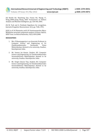 International Research Journal of Engineering and Technology (IRJET) e-ISSN: 2395-0056
Volume: 09 Issue: 03 | Mar 2022 www.irjet.net p-ISSN: 2395-0072
© 2022, IRJET | Impact Factor value: 7.529 | ISO 9001:2008 Certified Journal | Page 337
[4] Xiaofei He; Shuicheng Yan; Yuxiao Hu; Niyogi, P.;
Hong_x0002_Jiang Zhang, IEEE Transactions on Pattern
Analysis and Machine Intelligence, pp. 328 340, 2005.
[5] M. Turk and A. Pentland, Eigenfaces for recognition,
Journal of Cognitive Neuroscience, 3(1), pp. 7186, 1991.
[6] H. Lu, K. N. Plataniotis, and A. N. Venetsanopoulos, Mpca:
Multilinear principal component analysis of tensor objects,
IEEE Trans. on Neural Networks, 19(1):1839,2008.
BIOGRAPHIES
1. Mrs. P.Shanmugapriya is an Associate Professor in
Computer Science and Engineering at Sri
Chandrasekharendra Saraswathi Viswa
Mahavidyalaya deemed to be university, Enathur,
Kanchipuram, India.
2. Mr. Somasi Sai Kumar, Student, B.E. Computer
Science and Engineering, Sri Chandrasekharendra
SaraswathiViswa Mahavidyalaya deemed to be
university, Enathur, Kanchipuram, India.
3. Mr. Sirigiri Charan Teja, Student, B.E. Computer
Science and Engineering, Sri Chandrasekharendra
SaraswathiViswa Mahavidyalaya deemed to be
university, Enathur, Kanchipuram, India.
 