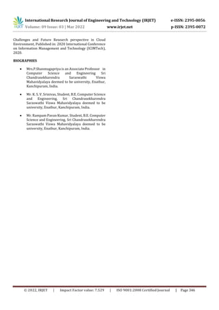 International Research Journal of Engineering and Technology (IRJET) e-ISSN: 2395-0056
Volume: 09 Issue: 03 | Mar 2022 www.irjet.net p-ISSN: 2395-0072
© 2022, IRJET | Impact Factor value: 7.529 | ISO 9001:2008 Certified Journal | Page 346
Challenges and Future Research perspective in Cloud
Environment, Published in: 2020 International Conference
on Information Management and Technology (ICIMTech),
2020.
BIOGRAPHIES
 Mrs.P.Shanmugapriya is an Associate Professor in
Computer Science and Engineering Sri
Chandrasekharendra Saraswathi Viswa
Mahavidyalaya deemed to be university, Enathur,
Kanchipuram, India.
 Mr. K. S. V. Srinivas, Student, B.E. Computer Science
and Engineering, Sri Chandrasekharendra
Saraswathi Viswa Mahavidyalaya deemed to be
university, Enathur, Kanchipuram, India.
 Mr. Rampam Pavan Kumar, Student, B.E. Computer
Science and Engineering, Sri Chandrasekharendra
Saraswathi Viswa Mahavidyalaya deemed to be
university, Enathur, Kanchipuram, India.
 