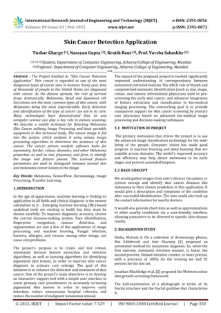 International Research Journal of Engineering and Technology (IRJET) e-ISSN: 2395-0056
Volume: 09 Issue: 03 | Mar 2022 www.irjet.net p-ISSN: 2395-0072
© 2022, IRJET | Impact Factor value: 7.529 | ISO 9001:2008 Certified Journal | Page 350
Skin Cancer Detection Application
Tushar Gharge [1], Narayan Gupta [2], Krutik Raut [3], Prof. Varsha Salunkhe [4]
[1], [2], [3]Student, Department of Computer Engineering, Atharva College of Engineering, Mumbai
[4]Professor, Department of Computer Engineering, Atharva College of Engineering, Mumbai
---------------------------------------------------------------------***----------------------------------------------------------------------
Abstract - The Project Entitled As “Skin Cancer Detection
Application”. Skin cancer is regarded as one of the most
dangerous types of cancer seen in humans. Every year, tens
of thousands of people in the United States are diagnosed
with cancer. As the disease spreads, the rate of survival
drops dramatically. Melanoma, Basal and Squamous cell
Carcinoma are the most common types of skin cancer, with
Melanoma being the most unpredictable. Early detection
and identification of the type of cancer can aid in its cure.
Many technologies have demonstrated that AI and
computer science can play a key role in picture scanning.
We describe a mobile technique for detecting Melanoma
Skin Cancer utilising Image Processing and basic portable
equipment in this technical study. The cancer image is fed
into the system, which analyses it using unique image
processing algorithms to determine the existence of skin
cancer. The cancer picture analysis software looks for
asymmetry, border, colour, diameter, and other Melanoma
properties, as well as size, frequency, and form, to identify
the image and feature phases. The scanned feature
parameters are used to distinguish between normal skin
and melanoma cancer lesions in the image.
Key Words: Melanoma, TensorFlow, Dermatology, Image
Processing, Transfer Learning,
1. INTRODUCTION
In the age of apparatuses, machine learning is finding its
application in all fields and clinical diagnosis is the newest
calculation to it. . Emerging machine learning (ML)-based
analytical tools are exciting to build, but they must be
chosen carefully. To improve diagnostic accuracy, choose
the correct decision-making system. Face identification,
fingerprint recognition, tumour detection, and
segmentation are just a few of the applications of image
processing and machine learning. Fungal infection,
bacteria, allergies, and viruses, among other things, can
cause skin problems.
The project's purpose is to create and test robust,
automated textural feature extraction and selection
algorithms, as well as learning algorithms for identifying
pigmented skin lesions, in order to improve skin cancer
diagnosis in primary care settings. The goal of this
initiative is to enhance the detection and treatment of skin
cancer. One of the project's main objectives is to develop
an interactive support tool with a simple user interface to
assist primary care practitioners in accurately screening
pigmented skin lesions in order to improve early
detection, reduce unnecessary hospital referrals, and
reduce the number of malignant melanomas missed.
The impact of the proposed project is twofold significantly
improved understanding of correspondence between
automated extracted features The ABCD rule of thumb and
computerised automatic identification (such as size, shape,
colour, and texture information) physicians used to pre-
screening the early skin cancer; and advances integration
of feature extraction and classification in bio-medical
imaging processing. The overarching goal is to provide
transparent support for skin cancer screening by primary
care physicians based on advanced bio-medical image
processing and decision-making techniques.
1.1 MOTIVATION OF PROJECT
The primary motivation that drives the project is to use
the advanced image classification technology for the well-
being of the people. Computer vision has made good
progress in machine learning and deep learning that are
scalable across domains. The model's improved accuracy
and efficiency may help detect melanoma in its early
stages and prevent unneeded biopsies.
1.2 BASIC CONCEPT
We would gather images from user's devices via camera or
system storage and identify skin cancer diseases like
melanoma to their closest prediction in this application. It
would give a description and symptoms of the condition
after successful identification. The user could also look up
the contact information for nearby doctors.
It would also provide chart data as well as approximations
of other nearby conditions via a user-friendly interface,
allowing consumers to be directed to specific skin disease
results.
2. BACKGROUND STUDY
Sheha, Mariam A. On a collection of dermoscopy photos,
Mai S.Mabrouk and Amr Sharawy [1] proposed an
automated method for melanoma diagnosis. So, while the
first exercise, Automatic iteration counter, is faster, the
second practise, Default iteration counter, is more precise,
with a precision of 100% for the training set and 92
percent for the test set.
Jonathan Blackledge et al. [2] proposed the Moletest online
skin growth screening framework.
The half-examination of a photograph in terms of its
fractal structure and the fractal qualities that characterise
it.
 