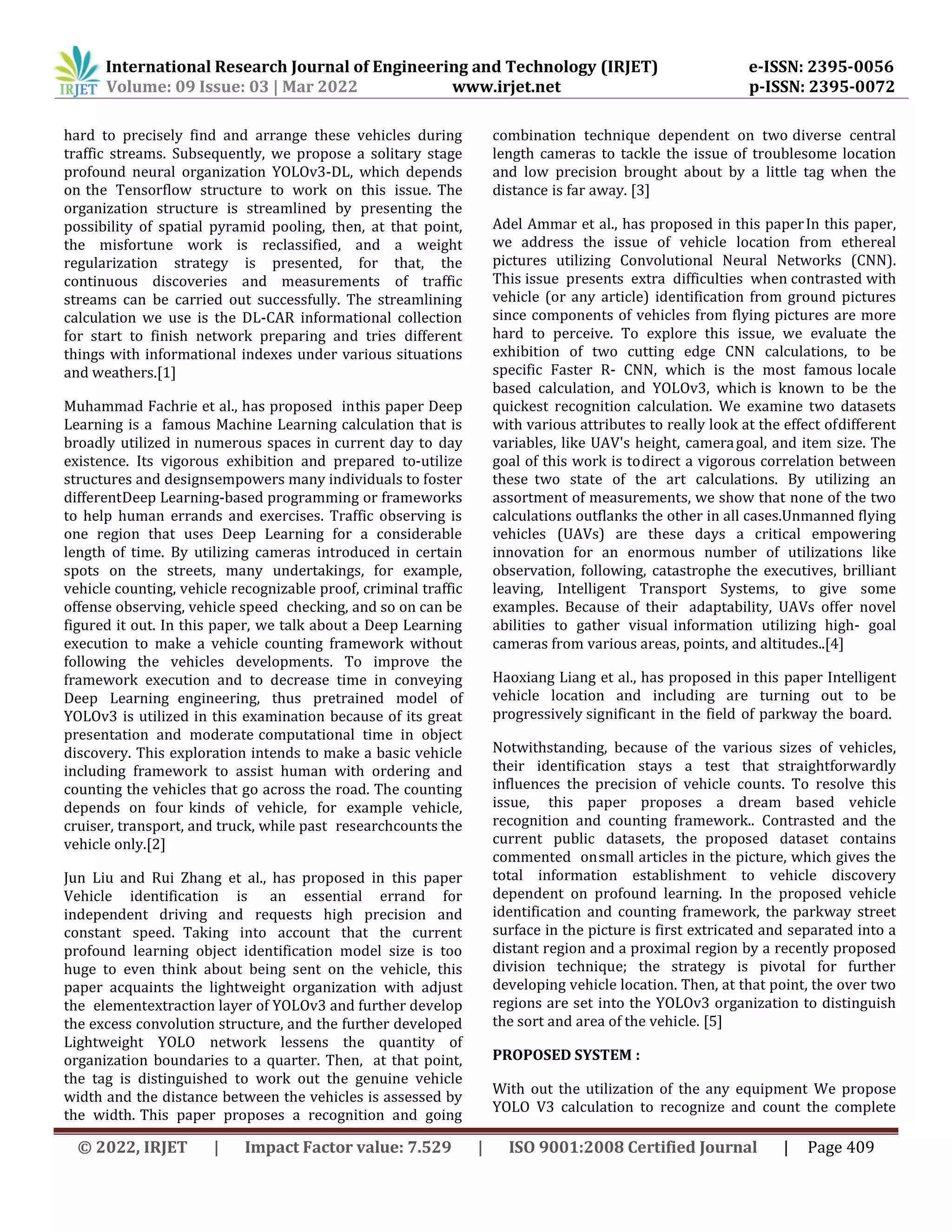 International Research Journal of Engineering and Technology (IRJET) e-ISSN: 2395-0056
Volume: 09 Issue: 03 | Mar 2022 www.irjet.net p-ISSN: 2395-0072
© 2022, IRJET | Impact Factor value: 7.529 | ISO 9001:2008 Certified Journal | Page 409
hard to precisely find and arrange these vehicles during
traffic streams. Subsequently, we propose a solitary stage
profound neural organization YOLOv3-DL, which depends
on the Tensorflow structure to work on this issue. The
organization structure is streamlined by presenting the
possibility of spatial pyramid pooling, then, at that point,
the misfortune work is reclassified, and a weight
regularization strategy is presented, for that, the
continuous discoveries and measurements of traffic
streams can be carried out successfully. The streamlining
calculation we use is the DL-CAR informational collection
for start to finish network preparing and tries different
things with informational indexes under various situations
and weathers.[1]
Muhammad Fachrie et al., has proposed inthis paper Deep
Learning is a famous Machine Learning calculation that is
broadly utilized in numerous spaces in current day to day
existence. Its vigorous exhibition and prepared to-utilize
structures and designsempowers many individuals to foster
differentDeep Learning-based programming or frameworks
to help human errands and exercises. Traffic observing is
one region that uses Deep Learning for a considerable
length of time. By utilizing cameras introduced in certain
spots on the streets, many undertakings, for example,
vehicle counting, vehicle recognizable proof, criminal traffic
offense observing, vehicle speed checking, and so on can be
figured it out. In this paper, we talk about a Deep Learning
execution to make a vehicle counting framework without
following the vehicles developments. To improve the
framework execution and to decrease time in conveying
Deep Learning engineering, thus pretrained model of
YOLOv3 is utilized in this examination because of its great
presentation and moderate computational time in object
discovery. This exploration intends to make a basic vehicle
including framework to assist human with ordering and
counting the vehicles that go across the road. The counting
depends on four kinds of vehicle, for example vehicle,
cruiser, transport, and truck, while past researchcounts the
vehicle only.[2]
Jun Liu and Rui Zhang et al., has proposed in this paper
Vehicle identification is an essential errand for
independent driving and requests high precision and
constant speed. Taking into account that the current
profound learning object identification model size is too
huge to even think about being sent on the vehicle, this
paper acquaints the lightweight organization with adjust
the elementextraction layer of YOLOv3 and further develop
the excess convolution structure, and the further developed
Lightweight YOLO network lessens the quantity of
organization boundaries to a quarter. Then, at that point,
the tag is distinguished to work out the genuine vehicle
width and the distance between the vehicles is assessed by
the width. This paper proposes a recognition and going
combination technique dependent on two diverse central
length cameras to tackle the issue of troublesome location
and low precision brought about by a little tag when the
distance is far away. [3]
Adel Ammar et al., has proposed in this paperIn this paper,
we address the issue of vehicle location from ethereal
pictures utilizing Convolutional Neural Networks (CNN).
This issue presents extra difficulties when contrasted with
vehicle (or any article) identification from ground pictures
since components of vehicles from flying pictures are more
hard to perceive. To explore this issue, we evaluate the
exhibition of two cutting edge CNN calculations, to be
specific Faster R- CNN, which is the most famous locale
based calculation, and YOLOv3, which is known to be the
quickest recognition calculation. We examine two datasets
with various attributes to really look at the effect ofdifferent
variables, like UAV's height, cameragoal, and item size. The
goal of this work is todirect a vigorous correlation between
these two state of the art calculations. By utilizing an
assortment of measurements, we show that none of the two
calculations outflanks the other in all cases.Unmanned flying
vehicles (UAVs) are these days a critical empowering
innovation for an enormous number of utilizations like
observation, following, catastrophe the executives, brilliant
leaving, Intelligent Transport Systems, to give some
examples. Because of their adaptability, UAVs offer novel
abilities to gather visual information utilizing high- goal
cameras from various areas, points, and altitudes..[4]
Haoxiang Liang et al., has proposed in this paper Intelligent
vehicle location and including are turning out to be
progressively significant in the field of parkway the board.
Notwithstanding, because of the various sizes of vehicles,
their identification stays a test that straightforwardly
influences the precision of vehicle counts. To resolve this
issue, this paper proposes a dream based vehicle
recognition and counting framework.. Contrasted and the
current public datasets, the proposed dataset contains
commented onsmall articles in the picture, which gives the
total information establishment to vehicle discovery
dependent on profound learning. In the proposed vehicle
identification and counting framework, the parkway street
surface in the picture is first extricated and separated into a
distant region and a proximal region by a recently proposed
division technique; the strategy is pivotal for further
developing vehicle location. Then, at that point, the over two
regions are set into the YOLOv3 organization to distinguish
the sort and area of the vehicle. [5]
PROPOSED SYSTEM :
With out the utilization of the any equipment We propose
YOLO V3 calculation to recognize and count the complete
 