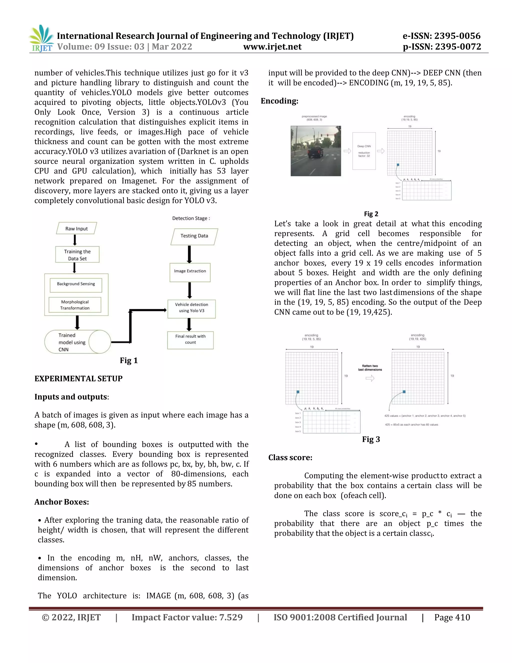 International Research Journal of Engineering and Technology (IRJET) e-ISSN: 2395-0056
Volume: 09 Issue: 03 | Mar 2022 www.irjet.net p-ISSN: 2395-0072
© 2022, IRJET | Impact Factor value: 7.529 | ISO 9001:2008 Certified Journal | Page 410
number of vehicles.This technique utilizes just go for it v3
and picture handling library to distinguish and count the
quantity of vehicles.YOLO models give better outcomes
acquired to pivoting objects, little objects.YOLOv3 (You
Only Look Once, Version 3) is a continuous article
recognition calculation that distinguishes explicit items in
recordings, live feeds, or images.High pace of vehicle
thickness and count can be gotten with the most extreme
accuracy.YOLO v3 utilizes avariation of (Darknet is an open
source neural organization system written in C. upholds
CPU and GPU calculation), which initially has 53 layer
network prepared on Imagenet. For the assignment of
discovery, more layers are stacked onto it, giving us a layer
completely convolutional basic design for YOLO v3.
Fig 1
EXPERIMENTAL SETUP
Inputs and outputs:
A batch of images is given as input where each image has a
shape (m, 608, 608, 3).
• A list of bounding boxes is outputted with the
recognized classes. Every bounding box is represented
with 6 numbers which are as follows pc, bx, by, bh, bw, c. If
c is expanded into a vector of 80-dimensions, each
bounding box will then be represented by 85 numbers.
Anchor Boxes:
• After exploring the traning data, the reasonable ratio of
height/ width is chosen, that will represent the different
classes.
• In the encoding m, nH, nW, anchors, classes, the
dimensions of anchor boxes is the second to last
dimension.
The YOLO architecture is: IMAGE (m, 608, 608, 3) (as
input will be provided to the deep CNN)--> DEEP CNN (then
it will be encoded)--> ENCODING (m, 19, 19, 5, 85).
Encoding:
Fig 2
Let’s take a look in great detail at what this encoding
represents. A grid cell becomes responsible for
detecting an object, when the centre/midpoint of an
object falls into a grid cell. As we are making use of 5
anchor boxes, every 19 x 19 cells encodes information
about 5 boxes. Height and width are the only defining
properties of an Anchor box. In order to simplify things,
we will flat line the last two lastdimensions of the shape
in the (19, 19, 5, 85) encoding. So the output of the Deep
CNN came out to be (19, 19,425).
Fig 3
Class score:
Computing the element-wise productto extract a
probability that the box contains a certain class will be
done on each box (ofeach cell).
The class score is score_cᵢ = p_c * cᵢ — the
probability that there are an object p_c times the
probability that the object is a certain classcᵢ.
 