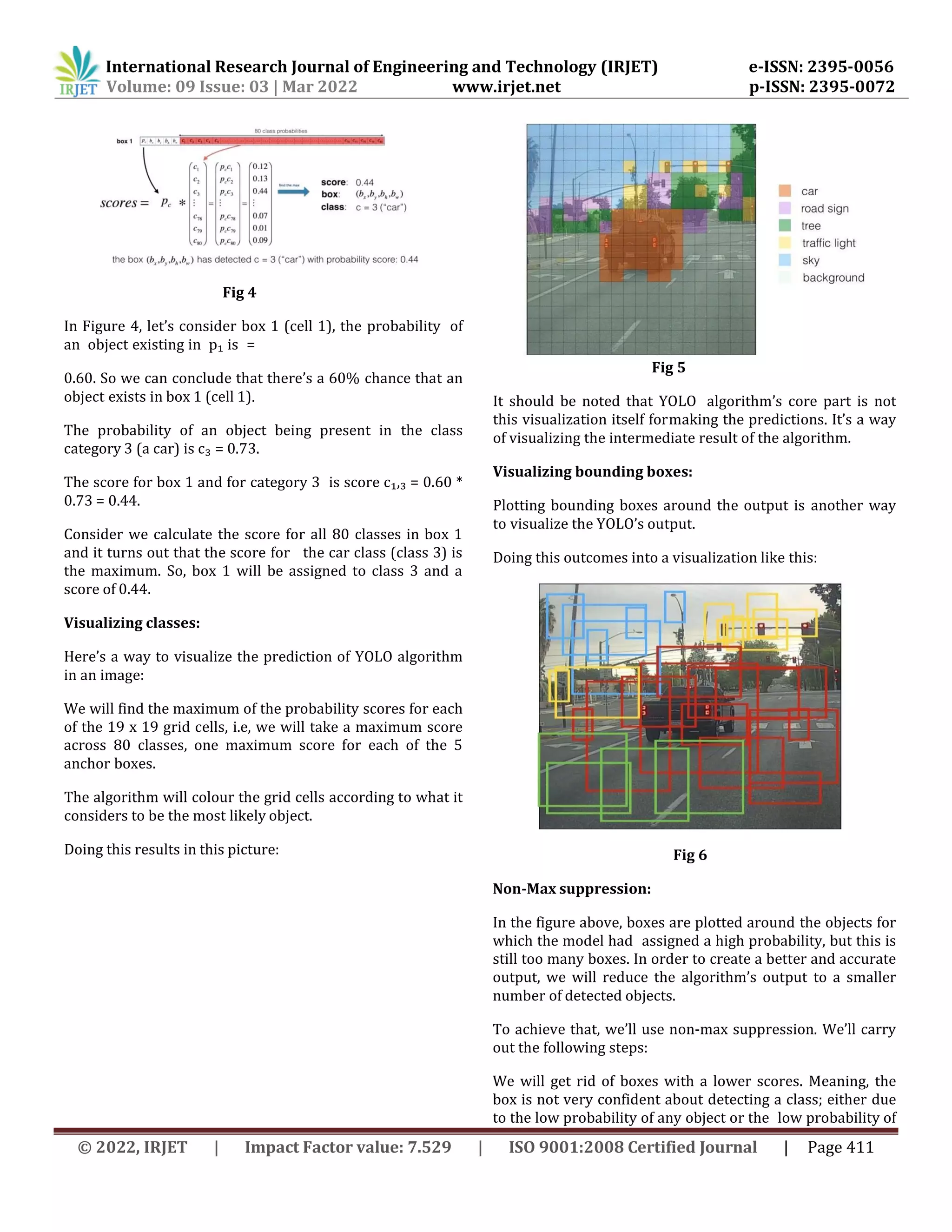 International Research Journal of Engineering and Technology (IRJET) e-ISSN: 2395-0056
Volume: 09 Issue: 03 | Mar 2022 www.irjet.net p-ISSN: 2395-0072
© 2022, IRJET | Impact Factor value: 7.529 | ISO 9001:2008 Certified Journal | Page 411
Fig 4
In Figure 4, let’s consider box 1 (cell 1), the probability of
an object existing in p₁ is =
0.60. So we can conclude that there’s a 60% chance that an
object exists in box 1 (cell 1).
The probability of an object being present in the class
category 3 (a car) is c₃ = 0.73.
The score for box 1 and for category 3 is score c₁,₃ = 0.60 *
0.73 = 0.44.
Consider we calculate the score for all 80 classes in box 1
and it turns out that the score for the car class (class 3) is
the maximum. So, box 1 will be assigned to class 3 and a
score of 0.44.
Visualizing classes:
Here’s a way to visualize the prediction of YOLO algorithm
in an image:
We will find the maximum of the probability scores for each
of the 19 x 19 grid cells, i.e, we will take a maximum score
across 80 classes, one maximum score for each of the 5
anchor boxes.
The algorithm will colour the grid cells according to what it
considers to be the most likely object.
Doing this results in this picture:
Fig 5
It should be noted that YOLO algorithm’s core part is not
this visualization itself formaking the predictions. It’s a way
of visualizing the intermediate result of the algorithm.
Visualizing bounding boxes:
Plotting bounding boxes around the output is another way
to visualize the YOLO’s output.
Doing this outcomes into a visualization like this:
Fig 6
Non-Max suppression:
In the figure above, boxes are plotted around the objects for
which the model had assigned a high probability, but this is
still too many boxes. In order to create a better and accurate
output, we will reduce the algorithm’s output to a smaller
number of detected objects.
To achieve that, we’ll use non-max suppression. We’ll carry
out the following steps:
We will get rid of boxes with a lower scores. Meaning, the
box is not very confident about detecting a class; either due
to the low probability of any object or the low probability of
 