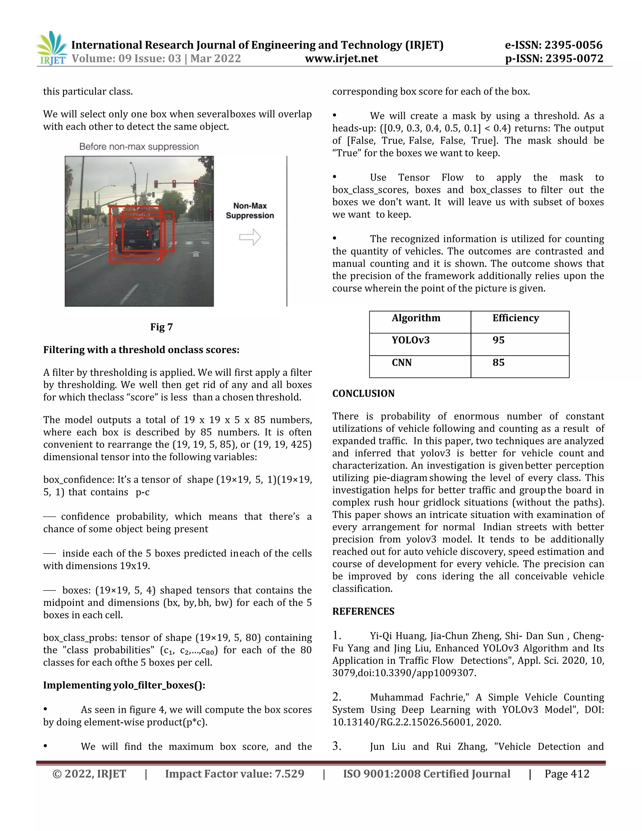 International Research Journal of Engineering and Technology (IRJET) e-ISSN: 2395-0056
Volume: 09 Issue: 03 | Mar 2022 www.irjet.net p-ISSN: 2395-0072
© 2022, IRJET | Impact Factor value: 7.529 | ISO 9001:2008 Certified Journal | Page 412
this particular class.
We will select only one box when severalboxes will overlap
with each other to detect the same object.
Fig 7
Filtering with a threshold onclass scores:
A filter by thresholding is applied. We will first apply a filter
by thresholding. We well then get rid of any and all boxes
for which theclass “score” is less than a chosen threshold.
The model outputs a total of 19 x 19 x 5 x 85 numbers,
where each box is described by 85 numbers. It is often
convenient to rearrange the (19, 19, 5, 85), or (19, 19, 425)
dimensional tensor into the following variables:
box_confidence: It’s a tensor of shape (19×19, 5, 1)(19×19,
5, 1) that contains p-c
— confidence probability, which means that there’s a
chance of some object being present
— inside each of the 5 boxes predicted ineach of the cells
with dimensions 19x19.
— boxes: (19×19, 5, 4) shaped tensors that contains the
midpoint and dimensions (bx, by,bh, bw) for each of the 5
boxes in each cell.
box_class_probs: tensor of shape (19×19, 5, 80) containing
the "class probabilities" (c₁, c₂,…,c₈₀) for each of the 80
classes for each ofthe 5 boxes per cell.
Implementing yolo_filter_boxes():
• As seen in figure 4, we will compute the box scores
by doing element-wise product(p*c).
• We will find the maximum box score, and the
corresponding box score for each of the box.
• We will create a mask by using a threshold. As a
heads-up: ([0.9, 0.3, 0.4, 0.5, 0.1] < 0.4) returns: The output
of [False, True, False, False, True]. The mask should be
“True” for the boxes we want to keep.
• Use Tensor Flow to apply the mask to
box_class_scores, boxes and box_classes to filter out the
boxes we don't want. It will leave us with subset of boxes
we want to keep.
• The recognized information is utilized for counting
the quantity of vehicles. The outcomes are contrasted and
manual counting and it is shown. The outcome shows that
the precision of the framework additionally relies upon the
course wherein the point of the picture is given.
CONCLUSION
There is probability of enormous number of constant
utilizations of vehicle following and counting as a result of
expanded traffic. In this paper, two techniques are analyzed
and inferred that yolov3 is better for vehicle count and
characterization. An investigation is givenbetter perception
utilizing pie-diagram showing the level of every class. This
investigation helps for better traffic and groupthe board in
complex rush hour gridlock situations (without the paths).
This paper shows an intricate situation with examination of
every arrangement for normal Indian streets with better
precision from yolov3 model. It tends to be additionally
reached out for auto vehicle discovery, speed estimation and
course of development for every vehicle. The precision can
be improved by cons idering the all conceivable vehicle
classification.
REFERENCES
1. Yi-Qi Huang, Jia-Chun Zheng, Shi- Dan Sun , Cheng-
Fu Yang and Jing Liu, Enhanced YOLOv3 Algorithm and Its
Application in Traffic Flow Detections", Appl. Sci. 2020, 10,
3079,doi:10.3390/app1009307.
2. Muhammad Fachrie," A Simple Vehicle Counting
System Using Deep Learning with YOLOv3 Model", DOI:
10.13140/RG.2.2.15026.56001, 2020.
3. Jun Liu and Rui Zhang, "Vehicle Detection and
Algorithm Efficiency
YOLOv3 95
CNN 85
 