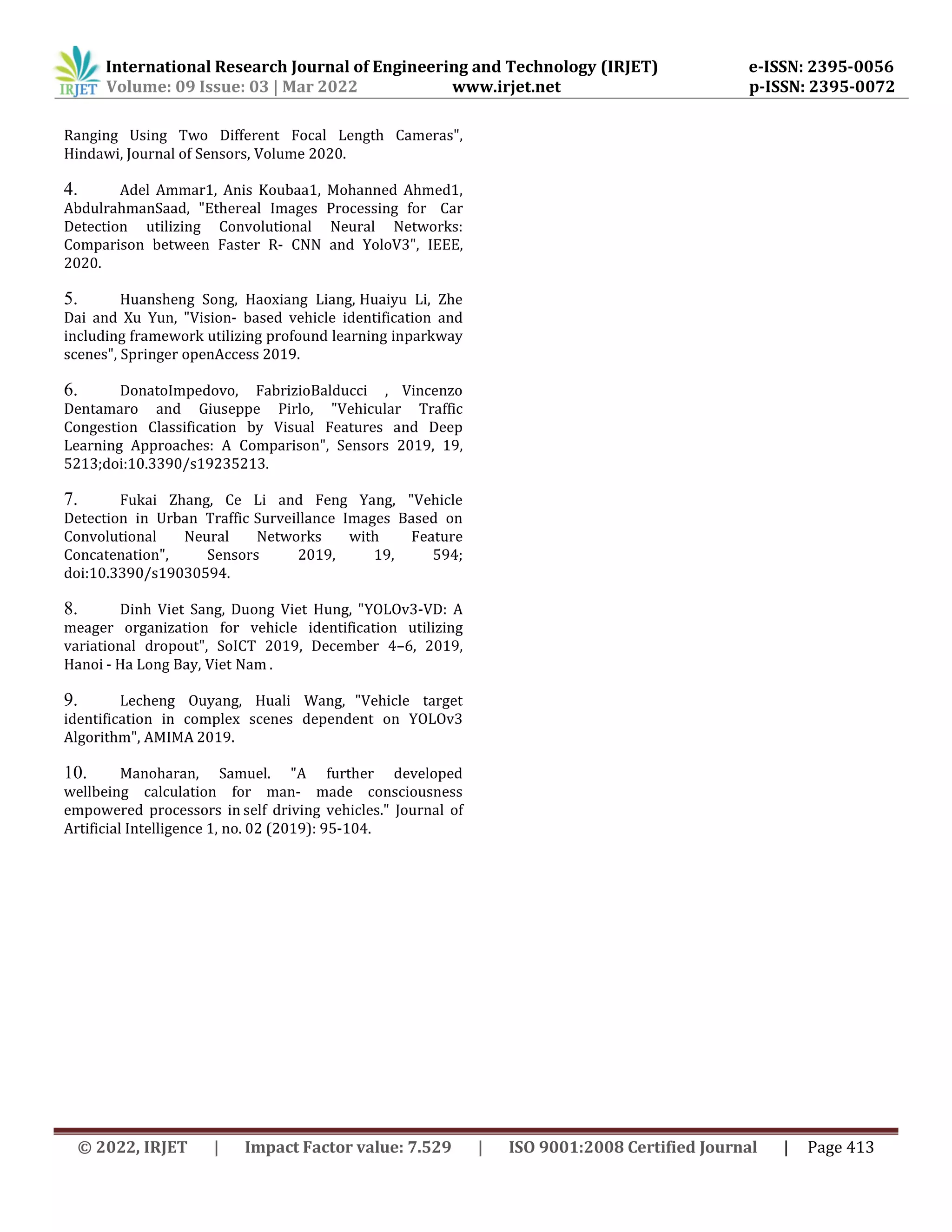 International Research Journal of Engineering and Technology (IRJET) e-ISSN: 2395-0056
Volume: 09 Issue: 03 | Mar 2022 www.irjet.net p-ISSN: 2395-0072
© 2022, IRJET | Impact Factor value: 7.529 | ISO 9001:2008 Certified Journal | Page 413
Ranging Using Two Different Focal Length Cameras",
Hindawi, Journal of Sensors, Volume 2020.
4. Adel Ammar1, Anis Koubaa1, Mohanned Ahmed1,
AbdulrahmanSaad, "Ethereal Images Processing for Car
Detection utilizing Convolutional Neural Networks:
Comparison between Faster R- CNN and YoloV3", IEEE,
2020.
5. Huansheng Song, Haoxiang Liang, Huaiyu Li, Zhe
Dai and Xu Yun, "Vision- based vehicle identification and
including framework utilizing profound learning inparkway
scenes", Springer openAccess 2019.
6. DonatoImpedovo, FabrizioBalducci , Vincenzo
Dentamaro and Giuseppe Pirlo, "Vehicular Traffic
Congestion Classification by Visual Features and Deep
Learning Approaches: A Comparison", Sensors 2019, 19,
5213;doi:10.3390/s19235213.
7. Fukai Zhang, Ce Li and Feng Yang, "Vehicle
Detection in Urban Traffic Surveillance Images Based on
Convolutional Neural Networks with Feature
Concatenation", Sensors 2019, 19, 594;
doi:10.3390/s19030594.
8. Dinh Viet Sang, Duong Viet Hung, "YOLOv3-VD: A
meager organization for vehicle identification utilizing
variational dropout", SoICT 2019, December 4–6, 2019,
Hanoi - Ha Long Bay, Viet Nam .
9. Lecheng Ouyang, Huali Wang, "Vehicle target
identification in complex scenes dependent on YOLOv3
Algorithm", AMIMA 2019.
10. Manoharan, Samuel. "A further developed
wellbeing calculation for man- made consciousness
empowered processors in self driving vehicles." Journal of
Artificial Intelligence 1, no. 02 (2019): 95-104.
 