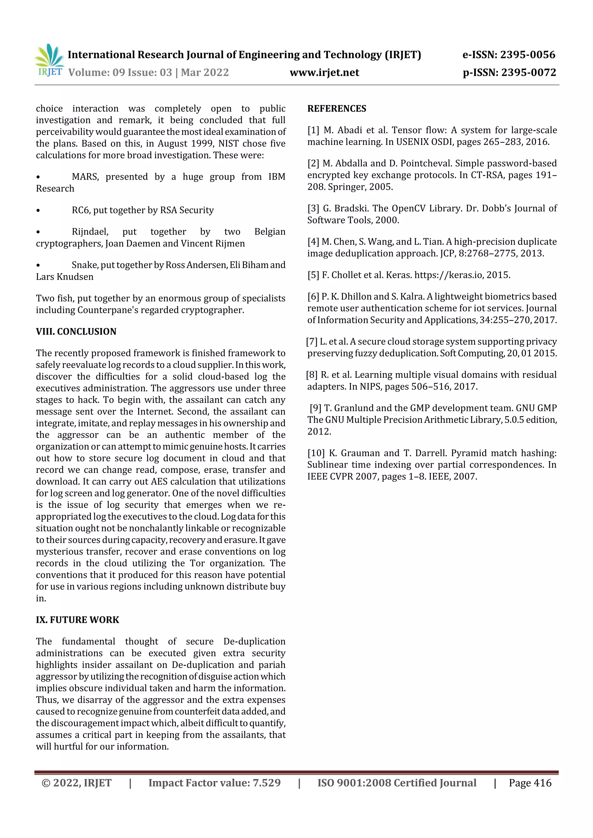 International Research Journal of Engineering and Technology (IRJET) e-ISSN: 2395-0056
Volume: 09 Issue: 03 | Mar 2022 www.irjet.net p-ISSN: 2395-0072
© 2022, IRJET | Impact Factor value: 7.529 | ISO 9001:2008 Certified Journal | Page 416
choice interaction was completely open to public
investigation and remark, it being concluded that full
perceivability would guaranteethemostidealexaminationof
the plans. Based on this, in August 1999, NIST chose five
calculations for more broad investigation. These were:
• MARS, presented by a huge group from IBM
Research
• RC6, put together by RSA Security
• Rijndael, put together by two Belgian
cryptographers, Joan Daemen and Vincent Rijmen
• Snake, put togetherbyRossAndersen,EliBihamand
Lars Knudsen
Two fish, put together by an enormous group of specialists
including Counterpane's regarded cryptographer.
VIII. CONCLUSION
The recently proposed framework is finished framework to
safely reevaluatelog recordsto a cloudsupplier.Inthiswork,
discover the difficulties for a solid cloud-based log the
executives administration. The aggressors use under three
stages to hack. To begin with, the assailant can catch any
message sent over the Internet. Second, the assailant can
integrate, imitate, and replay messages in his ownership and
the aggressor can be an authentic member of the
organization or can attempttomimicgenuinehosts.Itcarries
out how to store secure log document in cloud and that
record we can change read, compose, erase, transfer and
download. It can carry out AES calculation that utilizations
for log screen and log generator. One of the novel difficulties
is the issue of log security that emerges when we re-
appropriatedlog the executives to the cloud.Logdataforthis
situation ought not be nonchalantly linkable or recognizable
to their sources duringcapacity,recoveryanderasure.Itgave
mysterious transfer, recover and erase conventions on log
records in the cloud utilizing the Tor organization. The
conventions that it produced for this reason have potential
for use in various regions including unknown distribute buy
in.
IX. FUTURE WORK
The fundamental thought of secure De-duplication
administrations can be executed given extra security
highlights insider assailant on De-duplication and pariah
aggressor byutilizingtherecognitionofdisguiseactionwhich
implies obscure individual taken and harm the information.
Thus, we disarray of the aggressor and the extra expenses
caused to recognizegenuinefromcounterfeitdataadded,and
the discouragement impactwhich, albeit difficulttoquantify,
assumes a critical part in keeping from the assailants, that
will hurtful for our information.
REFERENCES
[1] M. Abadi et al. Tensor flow: A system for large-scale
machine learning. In USENIX OSDI, pages 265–283, 2016.
[2] M. Abdalla and D. Pointcheval. Simple password-based
encrypted key exchange protocols. In CT-RSA, pages 191–
208. Springer, 2005.
[3] G. Bradski. The OpenCV Library. Dr. Dobb’s Journal of
Software Tools, 2000.
[4] M. Chen, S. Wang, and L. Tian. A high-precision duplicate
image deduplication approach. JCP, 8:2768–2775, 2013.
[5] F. Chollet et al. Keras. https://keras.io, 2015.
[6] P. K. Dhillon and S. Kalra. A lightweight biometrics based
remote user authentication scheme for iot services. Journal
of Information Security and Applications,34:255–270,2017.
[7] L. et al. A secure cloud storage system supporting privacy
preserving fuzzy deduplication.SoftComputing,20,012015.
[8] R. et al. Learning multiple visual domains with residual
adapters. In NIPS, pages 506–516, 2017.
[9] T. Granlund and the GMP development team. GNU GMP
The GNU Multiple PrecisionArithmeticLibrary,5.0.5 edition,
2012.
[10] K. Grauman and T. Darrell. Pyramid match hashing:
Sublinear time indexing over partial correspondences. In
IEEE CVPR 2007, pages 1–8. IEEE, 2007.
 
