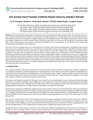 International Research Journal of Engineering and Technology (IRJET) e-ISSN: 2395-0056
Volume: 09 Issue: 03 | Mar 2022 www.irjet.net p-ISSN: 2395-0072
© 2022, IRJET | Impact Factor value: 7.529 | ISO 9001:2008 Certified Journal | Page 576
IOT BASED UNATTAINED TAMPER PROOF DIGITAL ENERGY METER
Dr.S N Chandra Shekhar1, Tankashala. Komal2, VVVSSV. Nithin Reddy3, Vangala. Sneha4
1B.E, M.Tech, PHD, Dept. of ECE, Sreenidhi Institute of Science and Technology, HYD.
2UG Scholar, Dept. of ECE, Sreenidhi Institute of Science and Technology, HYD.
3UG Scholar, Dept. of ECE, Sreenidhi Institute of Science and Technology, HYD.
4UG Scholar, Dept. of ECE, Sreenidhi Institute of Science and Technology, HYD.
----------------------------------------------------------------------------***--------------------------------------------------------------------------
Abstract: This Unachievable Energy meter is designed to prevent readings from being tampered with. The idea given here is to
use a wireless monitoring device linked to a smart phone to display the amount of energy spent. The communication system is
built with IoT and may be connected to a digital energy meter via an MCU processor. The digital energy meter, which is made
up of digital components, must be mounted above the electric pole itself, out of reach of the energy user. Consumed energy
data can be tracked using a smart phone, avoiding the installation of an energy meter on the energy user's campus and
eliminating the possibility of meter tampering.
The main unit of the energy meter can be mounted over the electric pole itself, preventing meter manipulation because the
main unit is not accessible to energy users; instead, they can check their energy usage statistics using IOT technology on their
mobile phone. To show the theory in practice, we simply needed one electronic energy meter. This energy meter, which is
mounted on the pole, must be updated so that the data on energy usage may be transmitted via Wi-Fi module.The meter
generates and transmits proportionate pulses based on the energy usage.To improve energy meter accuracy, it is designed to
create 1600 pulses per unit consumption, with the length between the two pulses varying depending on the load The pulse
rate will increase if the burden is too heavy. The data from the meter's pulse output is now processed by the Arduino MCU and
delivered. Because the IOT is linked to a smartphone, the received energy consumption data will be shown on the smartphone.
The utilized energy data is shown on a 7-segment display that is interfaced with a pole unit so that it may be read from ground
level by energy users or bill collectors.
1. INTRODUCTION
The concept provided in this project work will be tested in practice using an electronic energy meter, which is designed to
create pulses in response to the load supplied to it. The energy meter's pulse output is converted to digital and supplied to the
Arduino Uno board. Consumed energy information can be presented using a 3 digit 7 segment display unit that is interfaced
with Arduino. Because this system is intended to be put on an electric pole, the 7-segment display is designed to be viewed
from a distance, which in turn allows the meter to adjust itself.
The project work specifics provided in this paper are centered on new developments in smart energy metering technology,
which aims to avoid the installation of an energy meter in an energy user compound, therefore preserving energy from being
theft by tampering the meter. Although smart energy meters offer a wide range of benefits, this project effort is focused on
displaying meter readings via an energy consumer's smart phone utilizing IOT technology.
The electronic energy meter (EEM) was employed in the project work, and it has a lot of characteristics. The key characteristic
is that it generates pulses based on the amount of power consumed. The consumed energy is translated to digital and shown
on a 7-segment display based on this data. Because the EEM has so many beneficial features, it can be adapted to do a variety
of tasks, making it a smart energy meter. Smart energy meters are gaining popularity as a result of the wide range of features
they provide.
The concept is novel in that it uses IoT technology to broadcast energy consumption information to the concerned cell phone.
The main goal of this project is to create an unachievable smart energy meter that can be mounted on an electric pole. The
meter's pulse will be analogue, but the microcontroller-based Arduino processor used here to do the computing process will
not take analogue pulses, so the analogue pulse is transformed to a digital pulse using a pulse converter.
Though this kind of system does not present in our country, the benefits and applications of this system are numerous, as
discussed in the next chapter. When it comes to smart energy meters, the potential for smart meters to provide consumers
 