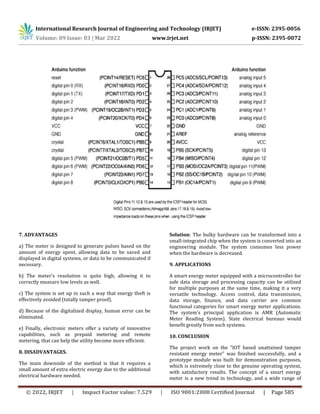 International Research Journal of Engineering and Technology (IRJET) e-ISSN: 2395-0056
Volume: 09 Issue: 03 | Mar 2022 www.irjet.net p-ISSN: 2395-0072
© 2022, IRJET | Impact Factor value: 7.529 | ISO 9001:2008 Certified Journal | Page 585
7. ADVANTAGES
a) The meter is designed to generate pulses based on the
amount of energy spent, allowing data to be saved and
displayed in digital systems, or data to be communicated if
necessary.
b) The meter's resolution is quite high, allowing it to
correctly measure low levels as well.
c) The system is set up in such a way that energy theft is
effectively avoided (totally tamper proof).
d) Because of the digitalized display, human error can be
eliminated.
e) Finally, electronic meters offer a variety of innovative
capabilities, such as prepaid metering and remote
metering, that can help the utility become more efficient.
8. DISADVANTAGES.
The main downside of the method is that it requires a
small amount of extra electric energy due to the additional
electrical hardware needed.
Solution: The bulky hardware can be transformed into a
small-integrated chip when the system is converted into an
engineering module. The system consumes less power
when the hardware is decreased.
9. APPLICATIONS
A smart energy meter equipped with a microcontroller for
safe data storage and processing capacity can be utilized
for multiple purposes at the same time, making it a very
versatile technology. Access control, data transmission,
data storage, finance, and data carrier are common
functional categories for smart energy meter applications.
The system's principal application is AMR (Automatic
Meter Reading System). State electrical bureaus would
benefit greatly from such systems.
10. CONCLUSION
The project work on the "IOT based unattained tamper
resistant energy meter" was finished successfully, and a
prototype module was built for demonstration purposes,
which is extremely close to the genuine operating system,
with satisfactory results. The concept of a smart energy
meter is a new trend in technology, and a wide range of
 