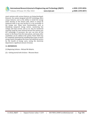 International Research Journal of Engineering and Technology (IRJET) e-ISSN: 2395-0056
Volume: 09 Issue: 03 | Mar 2022 www.irjet.net p-ISSN: 2395-0072
© 2022, IRJET | Impact Factor value: 7.529 | ISO 9001:2008 Certified Journal | Page 586
smart systems with various features are being developed.
However, the system designed with IOT technology offers
unique features, such as the ability to install the energy
meter directly on the electric pole, where it cannot be
tampered with in any way because it is not accessible to
the energy user. Many more functionalities, such as
identifying tampered energy meters, monitoring line
voltage and load current, and so on, may be monitored
remotely using the same network because the system uses
IOT technology. If necessary, the user can turn off the
power to the house from the same phone, and many other
capabilities can be added to the system. Power theft may
be completely eliminated by installing these types of smart
energy meters throughout the home and industrial sectors
for the benefit of energy users, saving the electricity
department a significant amount of money.
11. REFERENCES
(1) Beginning Arduino – Michael Mc Roberts
(2) – Getting started with Arduino – Mossimo Banzi
 