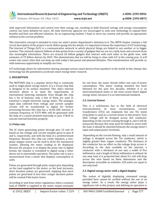 International Research Journal of Engineering and Technology (IRJET) e-ISSN: 2395-0056
Volume: 09 Issue: 03 | Mar 2022 www.irjet.net p-ISSN: 2395-0072
© 2022, IRJET | Impact Factor value: 7.529 | ISO 9001:2008 Certified Journal | Page 577
with improved information and control over their energy use, resulting in both financial savings and energy consumption
control, has been debated for years. All state electricity agencies are encouraged to seek new technology to expand their
benefits and find cost-efficient solutions. As an engineering student, I hope to serve my country and provide an appropriate
solution to the current problem.
This innovative concept is intended to raise our state's power department's attention to it. The 4RTH chapter contains a full
circuit description of the project's work. Before going into the details, it's important to know the importance of IoT technology.
The Internet of Things (IoT) is a communication network in which physical things are linked to one another or to bigger
systems. This network captures billions of data points from a variety of gadgets that we use on a daily basis and converts them
into meaningful information. There are around 20 billion gadgets that interact with each other in the globe now, with
estimates of 75 billion devices by 2025. This demonstrates that we will be living in cities with IoT in the coming year. It will
evolve into smart cities that can keep up with today's fast-paced and planned lifestyles. This transformation will provide us
with numerous opportunity to simplify our lives.
IoT technology allows for information sharing amongst various smart devices from anywhere in the world. In this climate, this
technology has the potential to accelerate smart energy meter research.
2. DESCRIPTION
The MCP3909 chip is a popular device that is commonly
used in single phase energy meters. It is a 24 pin chip that
is designed to be surface mounted. This chip's internal
structure allows it to meet the requirements of
international metering standards. Even though the chip
has a lot of features, only a few of them are used to
construct a simple electronic energy meter. The analogue
input data collected from voltage and current samples
circuits will be transformed to digital for further
processing because this chip has a 16-bit ADC internal. A
constant frequency of 3.579 MHz will be generated with
the help of a crystal attached externally to pins 17&18 to
execute internal functions properly.
2.1 Pulse rate
The IC starts generating pulses through pins 23 and 24
based on the voltage and current samples given to pins 8
and 6, respectively, and with the help of a predetermined
frequency. Because this chip can create impulses, a two-
phase stepper motor can be used to drive the mechanical
counter, allowing the meter reading to be displayed.
Because the purpose is to display the pulse rate in digital
format, the impulse is translated to digital using a timer
device set to monostable operation. The pulse rate is just a
measurement from a meter that displays consumption in
units.
Pulses are generated through pulse output pins depending
on the load supplied to the meter; as the load increases,
short duration pulses are generated, implying that more
pulses are generated in less time. Longer duration pulses
will be created if the load is lower.
According to watt hour meter regulations, when a constant
load of 1000W is supplied to the meter output terminals
for one hour, the meter should reflect one unit of power
consumption. This meter reading standard has been
followed for the past five decades, whether it is an
electromechanical meter or the most recent Smart digital
energy meter, because it is an international standard.
2.2. Current Sensor
This is a well-known fact in the field of electrical
instrumentation. In most circumstances, current
transformers (CTs) are employed, but one Tin metal
strip/plate is used as a current sensor in this project. Very
little voltage will be dropped across this conductor,
depending on the current running through it, and it will be
measured. Because this strip must be linked in series with
the load, it should be attached between the energy meter's
input and output power terminals.
Depending on the current flowing, only a small amount of
voltage is dropped across the Tin conductor, which is
slightly greater than copper conductor. The thickness of
the conductor has an effect on the voltage drop across it.
According to the data available on the internet, a
conductor with a thickness of one mm, a width of five
millimeters, and a length of thirty millimeters is utilized. At
one amp load, it is projected that about 0.1 volt will drop
across the wire based on these dimensions and the
description accessible on websites. 220 watts are equal to
one amp load.
2.3. Digital energy meter with a digital display :
The notion of digitally displaying consumed energy
provided here cannot be verified without the use of an
energy meter. As a result, the energy meter plays a
significant role in this project, and defining its operation is
 
