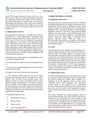 International Research Journal of Engineering and Technology (IRJET) e-ISSN: 2395-0056
Volume: 09 Issue: 03 | Mar 2022 www.irjet.net p-ISSN: 2395-0072
© 2022, IRJET | Impact Factor value: 7.529 | ISO 9001:2008 Certified Journal | Page 578
critical. The energy metering IC chosen here has a very
high accuracy, allowing it to precisely measure and show
the consumed energy. Power output can be utilized to
drive heavy loads such as a water heater or an iron box,
depending on the thickness of the current sensor linked in
series with the load terminals. The energy meter's overall
circuit is designed to create pulses in response to the load
supplied to it.
2.4. Digital pulse converter
The semiconductor generates an analogue pulse, which is
transformed to a pure digital pulse. The digital pulse
generator circuit is made up of an LDR, a light source, and
a 555 timer IC. The IC is set to operate in monostable
mode, triggering at 1/3 and 2/3 of the operating voltage
levels. The process starts with a pulse from the energy
meter; whenever the meter generates a pulse, the lamp
(LED) briefly glows, and the light intensity falls on the LDR
(Light Dependent Resistor), causing the voltage level to
drop by less than 1/3 Vcc, triggering the IC and generating
a perfect square pulse. Instead of a bulb, a high-glow LED
can be used in this situation.
The Arduino unit's major functions are listed below, and it
is programmed appropriately.
1. To obtain data on energy use from the energy metering
IC.
2. To use a seven-segment display to show the amount of
energy utilized in units.
3. Using IoT, relay data to the concerned cell phone.
4. The functions listed above are the most critical
functions of the Arduino unit, and the program is set up to
perform them correctly. Three common anode seven
segment screens are used in the display portion, with a
maximum power consumption of 9.99 units. A decimal
point is included, and two digits are presented following
the decimal point. As previously stated, the energy meter
generates 100 pulses per unit, resulting in one unit being
calibrated into 100 equal parts and counting in increment
mode based on energy usage.
Energy Metering IC function
1) Digital Pulse Generator
2) Microcontroller
3) Display section
4) Latch cum display driver
3. ENERGY METERING IC FUNCTION
3.1. Digital pulse generator
This pulse generator block's primary job is to transform
the impulse generated by the energy metering chip into a
digital pulse. The IC's pulse is nothing more than a peak
impulse, which is then transformed into a square pulse. A
high-glow LED is positioned parallel to the LDR (Light
dependent resistor) in this block, which flashes brightly
whenever the chip receives a pulse. With the help of an
LDR and an IC 555 timer configured in Bi-stable Multi-
vibrator mode, this light energy is transformed into
discrete electrical pulses. With the help of a
Microcontroller, these pulses are handled as clock pulses
for subsequent stages for counting/display purposes and
monitoring energy use.
3.2. Latch
The program data stored in RAM is to be displayed on a 7-
segment display system, and data latches are utilized to
hold this data. The display system is connected to the
microcontroller through the 74LS573; the display system
is driven by one microcontroller port. The unit usage is
displayed on four 7-segment monitors in this case. Before
a new address is placed on the bus, the processor's signal
ALE becomes high, and it goes low before it is withdrawn.
The address is locked into a 74LS573 8-bit transparent
latch by the action of ALE going low. While the data is
carried via the CPU Bus, the 74LS573 provides its latched
address output to the memory.
3.3. Display drive circuit
The NPN switching transistor in each display drive circuit
is arranged in emitter following mode of operation with
the goal of driving the display. When number 8 is
displayed, all of the segments remain in glow mode,
consuming about 35-40 milliamps. The controller's
current output is just enough to run a low-power
transistor, therefore the bc547 transistor is utilized, which
has a very low base current. This transistor's output is
utilized to power the display, and it can drive up to 100ma
loads.
The numeric numbers are usually displayed solely on
seven segment displays. It has seven LED bars that may be
switched on by connecting the correct signals to the
correct pins. We must light the correct portions of the LED
in order to get a specified number. To display the number
3, for example, we must light segments a, b, c, d, and g. This
means that a binary number may be constructed from the
pattern of lighted and unlit segments.
 
