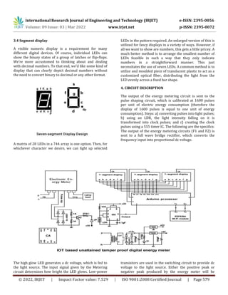 International Research Journal of Engineering and Technology (IRJET) e-ISSN: 2395-0056
Volume: 09 Issue: 03 | Mar 2022 www.irjet.net p-ISSN: 2395-0072
© 2022, IRJET | Impact Factor value: 7.529 | ISO 9001:2008 Certified Journal | Page 579
3.4 Segment display
A visible numeric display is a requirement for many
different digital devices. Of course, individual LEDs can
show the binary states of a group of latches or flip-flops.
We're more accustomed to thinking about and dealing
with decimal numbers. To that end, we'd like some kind of
display that can clearly depict decimal numbers without
the need to convert binary to decimal or any other format.
A matrix of 28 LEDs in a 744 array is one option. Then, for
whichever character we desire, we can light up selected
LEDs in the pattern required. An enlarged version of this is
utilized for fancy displays in a variety of ways. However, if
all we want to show are numbers, this gets a little pricey. A
much better method is to arrange the smallest number of
LEDs feasible in such a way that they only indicate
numbers in a straightforward manner. This just
necessitates the use of seven LEDs. A common method is to
utilize and moulded piece of translucent plastic to act as a
customized optical fiber, distributing the light from the
LED evenly across a fixed bar shape.
4. CIRCUIT DESCRIPTION
The output of the energy metering circuit is sent to the
pulse shaping circuit, which is calibrated at 1600 pulses
per unit of electric energy consumption (therefore the
display of 1600 pulses is equal to one unit of energy
consumption). Steps: a) converting pulses into light pulses;
b) using an LDR, the light intensity falling on it is
transformed into clock pulses; and c) creating the clock
pulses using a 555 timer IC. The following are the specifics:
The output of the energy metering circuits (F1 and F2) is
sent to a full wave bridge rectifier, which converts the
frequency input into proportional dc voltage.
The high glow LED generates a dc voltage, which is fed to
the light source. The input signal given by the Metering
circuit determines how bright the LED glows. Low-power
transistors are used in the switching circuit to provide dc
voltage to the light source. Either the positive peak or
negative peak produced by the energy meter will be
 