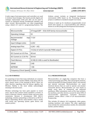 International Research Journal of Engineering and Technology (IRJET) e-ISSN: 2395-0056
Volume: 09 Issue: 03 | Mar 2022 www.irjet.net p-ISSN: 2395-0072
© 2022, IRJET | Impact Factor value: 7.529 | ISO 9001:2008 Certified Journal | Page 582
A wide range of microprocessors and controllers are used
in Arduino board designs. The boards provide digital and
analogue input/output (I/O) pins that can be used to
connect to expansion boards, breadboards (shields), and
other circuits. Microcontrollers are often programmed
using a dialect of C and C++ programming features. The
Arduino project includes an integrated development
environment (IDE) based on the Processing language
project, in addition to standard compiler tool chains.
Arduino is made up of a hardware programmable circuit
board (also known as a microcontroller) and software,
known as an IDE (Integrated Development Environment .
5.1.2. WI-FI MODULE
It's surprising to learn that many individuals are unaware
that Wi-Fi stands for wireless fidelity. Even those who do
aren't always aware of the meaning of Wi-Fi. There are
other theories regarding what the phrase signifies, but
Wireless Fidelity is the most widely acknowledged
meaning in the tech sector.
Wireless technology has been quite popular in recent
years, and we may connect nearly anywhere: at home, at
work, at libraries, schools, airports, hotels, and even some
restaurants. Because it encompasses IEEE 802.11
technology, wireless networking is referred to as Wi-Fi or
802.11 networking. Wi-Fi's main benefit is that it works
with nearly any operating system, game device, and
modern printer.
5.1.3. MICROCONTROLLER
Microcontrollers are single-chip computers that have a
central processing unit (CPU), data and program memory,
serial and parallel I/O (input/output), timers, and external
and internal interrupts. Microcontrollers are smart
electrical devices that are used to operate and monitor
real-world devices. Microcontrollers are now found in
nearly every piece of commercial and industrial
machinery. Office automation, such as PCs, laser printers,
fax machines, and other devices, account for about 40% of
microcontroller applications. Consumer electronics
products contain about a third of all microcontrollers.
Products like
This includes CD players, hi-fi equipment, video games,
washing machines, and cookers. The other application
areas include the communications market, the automobile
market, and the military.
 