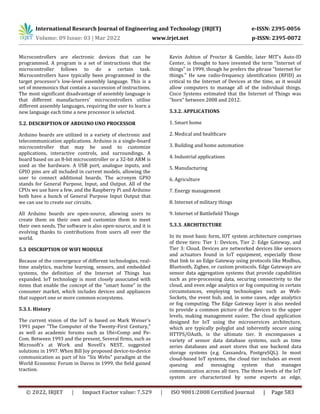 International Research Journal of Engineering and Technology (IRJET) e-ISSN: 2395-0056
Volume: 09 Issue: 03 | Mar 2022 www.irjet.net p-ISSN: 2395-0072
© 2022, IRJET | Impact Factor value: 7.529 | ISO 9001:2008 Certified Journal | Page 583
Microcontrollers are electronic devices that can be
programmed. A program is a set of instructions that the
microcontroller follows to do a certain task.
Microcontrollers have typically been programmed in the
target processor's low-level assembly language. This is a
set of mnemonics that contain a succession of instructions.
The most significant disadvantage of assembly language is
that different manufacturers' microcontrollers utilise
different assembly languages, requiring the user to learn a
new language each time a new processor is selected.
5.2. DESCRIPTION OF ARDUINO UNO PROCESSOR
Arduino boards are utilized in a variety of electronic and
telecommunication applications. Arduino is a single-board
microcontroller that may be used to customize
applications, interactive controls, and surroundings. A
board based on an 8-bit microcontroller or a 32-bit ARM is
used as the hardware. A USB port, analogue inputs, and
GPIO pins are all included in current models, allowing the
user to connect additional boards. The acronym GPIO
stands for General Purpose, Input, and Output. All of the
CPUs we use have a few, and the Raspberry Pi and Arduino
both have a bunch of General Purpose Input Output that
we can use to create our circuits.
All Arduino boards are open-source, allowing users to
create them on their own and customize them to meet
their own needs. The software is also open-source, and it is
evolving thanks to contributions from users all over the
world.
5.3 DISCRIPTION OF WIFI MODULE
Because of the convergence of different technologies, real-
time analytics, machine learning, sensors, and embedded
systems, the definition of the Internet of Things has
expanded. IoT technology is most closely associated with
items that enable the concept of the "smart home" in the
consumer market, which includes devices and appliances
that support one or more common ecosystems.
5.3.1. History
The current vision of the IoT is based on Mark Weiser's
1991 paper "The Computer of the Twenty-First Century,"
as well as academic forums such as Ubi=Comp and Pe-
Com. Between 1993 and the present, Several firms, such as
Microsoft's at Work and Novell's NEST, suggested
solutions in 1997. When Bill Joy proposed device-to-device
communication as part of his "Six Webs" paradigm at the
World Economic Forum in Davos in 1999, the field gained
traction.
Kevin Ashton of Procter & Gamble, later MIT's Auto-ID
Center, is thought to have invented the term "Internet of
things" in 1999, though he prefers the phrase "Internet for
things." He saw radio-frequency identification (RFID) as
critical to the Internet of Devices at the time, as it would
allow computers to manage all of the individual things.
Cisco Systems estimated that the Internet of Things was
"born" between 2008 and 2012.
5.3.2. APPLICATIONS
1. Smart home
2. Medical and healthcare
3. Building and home automation
4. Industrial applications
5. Manufacturing
6. Agriculture
7. Energy management
8. Internet of military things
9. Internet of Battlefield Things
5.3.3. ARCHITECTURE
In its most basic form, IOT system architecture comprises
of three tiers: Tier 1: Devices, Tier 2: Edge Gateway, and
Tier 3: Cloud. Devices are networked devices like sensors
and actuators found in IoT equipment, especially those
that link to an Edge Gateway using protocols like Modbus,
Bluetooth, Zigbee, or custom protocols. Edge Gateways are
sensor data aggregation systems that provide capabilities
such as pre-processing data, securing connectivity to the
cloud, and even edge analytics or fog computing in certain
circumstances, employing technologies such as Web-
Sockets, the event hub, and, in some cases, edge analytics
or fog computing. The Edge Gateway layer is also needed
to provide a common picture of the devices to the upper
levels, making management easier. The cloud application
designed for IoT using the microservices architecture,
which are typically polyglot and inherently secure using
HTTPS/OAuth, is the ultimate tier. It encompasses a
variety of sensor data database systems, such as time
series databases and asset stores that use backend data
storage systems (e.g. Cassandra, PostgreSQL). In most
cloud-based IoT systems, the cloud tier includes an event
queuing and messaging system that manages
communication across all tiers. The three levels of the IoT
system are characterized by some experts as edge,
 