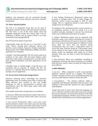 International Research Journal of Engineering and Technology (IRJET) e-ISSN: 2395-0056
Volume: 09 Issue: 03 | Mar 2022 www.irjet.net p-ISSN: 2395-0072
© 2022, IRJET | Impact Factor value: 7.529 | ISO 9001:2008 Certified Journal | Page 584
platform, and enterprise, and are connected through
proximity network, access network, and service network,
respectively.
5.4. Timer chip description
The 555 is an integrated circuit that can be used to
implement a number of timer and multi-vibrator functions.
The 555 timer is one of the most widely used and
adaptable integrated circuits. On a silicon chip, it has 23
transistors, 2 diodes, and 16 resistors fitted in an 8-pin
small dual-in-line package (DIP-8).
The 555 has three modes of operation:
• Monostable mode: the 555 acts as a "one-shot" in this
mode. Timers, missing pulse detection, bounce free
switches, touch switches, Frequency Divider, Capacitance
Measurement, Pulse Width Modulation (PWM), and other
applications are examples.
• Astable - Free Running Mode: The 555 can be used as an
oscillator in this mode. LED and lamp flashers, pulse
production, logic clocks, tone generation, security alarms,
pulse position modulation, and other applications are all
possible.
• Bistable mode or Schmitt trigger: if the DIS pin is not
connected and no capacitor is utilized, the 555 can
function as a flip-flop. Bounce-free latching switches, for
example, are one application.
5.5. An overview of electronic energy meters
Electrical metering device technology has advanced
significantly since its inception more than a century ago.
Many advances have resulted in size and weight
reductions, as well as improvements in features and
specifications, since the initial huge meters with hefty
magnets and coils.
The benefits of electronic energy meters are as follows:
1. Accuracy: While electromechanical meters often have a
Class 2 accuracy, electronic meters with a Class 1 accuracy
are quite popular.
2. Low Current Performance: After a few years, most
electromechanical meters slow down and stop recording
under low loads, often less than 40% of their basic current.
This is because their bearings are causing more friction.
3. Low Voltage Performance: Mechanical meters lose
accuracy at voltages below 75% of rated voltage, but
electronic meters record accurately at 50% of rated
voltage. This is a significant benefit in areas where low
voltage issues are widespread.
4. Installation: The mechanical meter is quite sensitive to
its installation location. It will run slowly if it is not
installed vertically, resulting in revenue loss. Electronic
meters aren't affected by where they're mounted.
5. Tamper: Mechanical meters may be tampered with
extremely easily, even without disrupting the wiring, by
introducing a thin film into the meter to touch the rotating
disc, or by using an external magnet. In addition to these
ways, there are more than 20 external wiring
circumstances that can cause a single-phase meter to
record less data. External wiring on a three-phase meter
can be altered in four ways to slow it down. Electronic
meters cannot be tampered with using any of these
methods. They also use LEDs to show the existence of
tampering.
6. New Functions: Many new capabilities, including as
prepayment metering and remote metering, are available
with electronic meters, which can help the utility become
more efficient.
6. WHY ARDUINO?
• Low-cost - When compared to other microcontroller
platforms, Arduino boards are a bargain. The Arduino
module's cheapest version can be assembled by hand, and
even pre-made Arduino modules cost less than $50.
• Cross-platform - The Arduino Software (IDE) is
compatible with Windows, Macintosh OSX, and Linux. The
majority of microcontroller systems are only compatible
with Windows.
People who want to learn more about the language can
use C++ libraries, and those who want to learn more about
the technical specifics can switch from Arduino to the AVR
C programming language. Similarly, if you want to, you can
include AVR-C code directly in your Arduino applications.
 