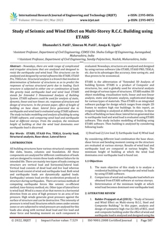 International Research Journal of Engineering and Technology (IRJET) e-ISSN: 2395-0056
Volume: 09 Issue: 03 | Mar 2022 www.irjet.net p-ISSN: 2395-0072
© 2022, IRJET | Impact Factor value: 7.529 | ISO 9001:2008 Certified Journal | Page 587
Dhanashri S. Patil1, Simran M. Patil2, Anuja K. Ugale3
1Assistant Professor, Department of Civil Engineering, CSMSS Chh. Shahu College Of Engineering, Aurangabad,
Maharashtra, India
2,3Assistant Professor, Department of Civil Engineering, Sandip Polytechnic, Nashik, Maharashtra, India
---------------------------------------------------------------------***----------------------------------------------------------------------
Abstract - Nowadays, there are wide range of complicated
and irregular structures that are analyzed and designed to
resist the earthquake and wind load. This structures can be
analyzed and designed by varied softwareslikeETABS, STAAD
Pro, TEKLA etc. Structural analysis is a branch thatinvolvesin
determination of behavior of structures so as to predict the
responses of various structural parts due to loading. Each
structure is subjected to either one or combination of loads
like gravity load, earthquake load and wind load. ETABS
stands for Extended 3 Dimensional Analysis of Building
System. ETABS software could be used for analysis of static,
dynamic, linear and non-linear, etc. responsesofstructureand
design of structures. In the present paper, effect of height of
building on base shear, lateral force generated due to
earthquake and wind load is evaluated using ETABSsoftware.
The study includes modelling and analysis of buildingbyusing
ETABS software, and comparing wind load and earthquake
load at different storeys. From the analysis, the minimum
height of building at that the wind load dominates over
earthquake load is discerned.
Key Words: ETABS, STAAD Pro, TEKLA, Gravity load,
Structural analysis, Base shear, Lateral force
1.INTRODUCTION
All building structures have various structural components
like slabs, beams, columns and foundation. All these
components are analyzed for different combination of loads
and are designed to resists these loads without failureforits
intended life. There are mainly two types of loads comingon
structure are vertical load and horizontal/lateral load.
Vertical load consists of dead load and live load whereas
lateral load consist of wind and earthquake load. Both wind
and earthquake loads are dynamically applied loads.
Earthquake/ seismic load are the acceleration produced in
structure during earthquakes. Therearevariousmethodsof
computing earthquake forces like seismic co-efficient
method, time-history method, etc. Other type of lateral force
is wind load. Wind is a mass of air that moves in a horizontal
direction from an area of high pressure to an area of low
pressure. High winds generate great pressure against the
surface of structure and can be destructive. This intensity of
pressure is wind load.Structureswhichcomesunderseismic
zones or are subjected to wind pressureareanalysedforthis
loads also along with normal dead load and live load and
shear force and bending moment on each component is
evaluated. Nowadays, structures are analysed and designed
by using various software Like ETABS, STAAD PRO, TEKLA,
etc. due to its advantages like accuracy, time saving etc. and
thus proves to be economical.
ETABS is the abbreviation of “Extended 3D Analysis of
building System. ETABS is a product of Computer and
structures, Inc. and is globally used for structural analysis
and design of various types of structures. ETABSenables 3D
object modelling, visualization tools, linear and non-linear
analysis, static and dynamic analysis, sophisticated design
for various types of materials. Thus ETABS is an integrated
software package for design which ranges from simple 2D
frames to modern high rise buildings. In this report, an
irregular building is analyzed at different storeys. In these
effects of building on baseshear,lateral forcesgenerateddue
to earthquake load and wind load is evaluated using ETABS
software. This study includes modelling of building using
ETABS software. Then building is analyzed by considering
following loads:
1) Dead load 2) Live load 3) Earthquake load 4) Wind load
By considering different load combination the base shear,
shear forces and bending moment coming on the structure
are evaluated at various storeys. Results of wind load and
earthquake load are compared at various heights. The
minimum height of building at which the wind load
dominates over earthquake load is found out.
1.1 Objectives
1. The main objective of this study is to analyse a
residential building for earthquake and wind loads
by using ETABS software.
2. Comparison of wind and earthquake loadwhichare
obtained from ETABS software at various storeys.
3. Determination of the minimum height at which
wind load becomes dominantover earthquakeload.
2. LITERATURE REVIEW
1. Baldev Prajapati et.al (2013) - “Study of Seismic
and Wind Effect on Multi-storey R.C.C, Steel and
Composite Building.” In this paper, analysis and
design of symmetric high rise (G+30) of RCC, steel
and composite building undertheeffectofwindand
earthquake load is analysed and designed using the
Study of Seismic and Wind Effect on Multi-Storey R.C.C. Building using
ETABS
 