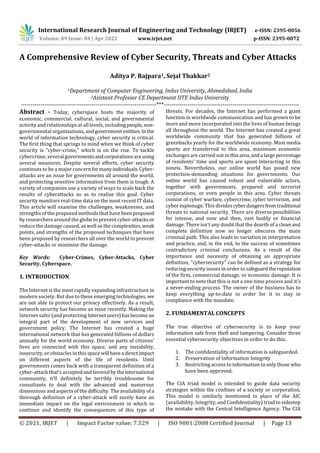 International Research Journal of Engineering and Technology (IRJET) e-ISSN: 2395-0056
Volume: 09 Issue: 04 | Apr 2022 www.irjet.net p-ISSN: 2395-0072
© 2021, IRJET | Impact Factor value: 7.529 | ISO 9001:2008 Certified Journal | Page 13
A Comprehensive Review of Cyber Security, Threats and Cyber Attacks
Aditya P. Rajpara1, Sejal Thakkar2
1Department of Computer Engineering, Indus University, Ahmedabad, India
2Asistant Professor CE Department IITE Indus University
---------------------------------------------------------------------***---------------------------------------------------------------------
Abstract - Today, cyberspace hosts the majority of
economic, commercial, cultural, social, and governmental
activity and relationships at all levels, includingpeople,non-
governmental organizations, andgovernmententities.Inthe
world of information technology, cyber security is critical.
The first thing that springs to mind when we think of cyber
security is "cyber-crime," which is on the rise. To tackle
cybercrime, several governmentsandcorporationsare using
several measures. Despite several efforts, cyber security
continues to be a major concernformanyindividuals.Cyber-
attacks are an issue for governments all around the world,
and protecting sensitive information from them is tough. A
variety of companies use a variety of ways to scale back the
results of cyberattacks so as to realize this goal. Cyber
security monitors real-time data on the most recent IT data.
This article will examine the challenges, weaknesses, and
strengths of the proposed methods that have beenproposed
by researchers around the globe to prevent cyber-attacksor
reduce the damage caused, as well as the complexities,weak
points, and strengths of the proposed techniques that have
been proposed by researchers all over the world to prevent
cyber-attacks or minimize the damage.
Key Words: Cyber-Crimes, Cyber-Attacks, Cyber
Security, Cyberspace.
1. INTRODUCTION
The Internet is the most rapidly expanding infrastructure in
modern society. But due to these emerging technologies, we
are not able to protect our privacy effectively. As a result,
network security has become an issue recently. Making the
Internet safer (and protecting Internetusers)hasbecomean
integral part of the development of new services and
government policy. The Internet has created a huge
international network that has generated billions of dollars
annually for the world economy. Diverse parts of citizens'
lives are connected with this space, and any instability,
insecurity, or obstacles in this spacewill havea directimpact
on different aspects of the life of residents. Until
governments comes back with a transparent definition of a
cyber-attack that’s acceptedandfavoredbytheinternational
community, it’ll definitely be terribly troublesome for
consultants to deal with the advanced and numerous
dimensions and aspects of the difficulty. The availability ofa
thorough definition of a cyber-attack will surely have an
immediate impact on the legal environment in which to
continue and identify the consequences of this type of
threats. For decades, the Internet has performed a giant
function in worldwide communication and has grown to be
more and more incorporated into the lives of human beings
all throughout the world. The Internet has created a great
worldwide community that has generated billions of
greenbacks yearly for the worldwide economy. Most media
sports are transferred to this area, maximum economic
exchanges are carried out in thisarea,anda largepercentage
of residents' time and sports are spent interacting in this
zoneis. Nevertheless, our online world has posed new
protection-demanding situations for governments. Our
online world has caused robust and vulnerable actors,
together with governments, prepared and terrorist
corporations, or even people in this area. Cyber threats
consist of cyber warfare, cybercrime, cyber terrorism, and
cyber espionage. This divides cyberdangersfromtraditional
threats to national security. There are diverse possibilities
for intense, and now and then, vast bodily or financial
damage. There isn't any doubt that the dearth of a clean and
complete definition now no longer obscures the main
criminal path. This also leads to variation in interpretation
and practice, and, in the end, to the success of sometimes
contradictory criminal conclusions. As a result of the
importance and necessity of obtaining an appropriate
definition, "cybersecurity" can be defined as a strategy for
reducing security issues in order to safeguardthereputation
of the firm, commercial damage, or economic damage. It is
important to note that this is not a one-time process and it's
a never-ending process. The owner of the business has to
keep everything up-to-date in order for it to stay in
compliance with the mandate.
2. FUNDAMENTAL CONCEPTS
The true objective of cybersecurity is to keep your
information safe from theft and tampering. Consider three
essential cybersecurity objectives in order to do this.
1. The confidentiality of information is safeguarded.
2. Preservation of Information Integrity
3. Restricting access to information to only those who
have been approved.
The CIA triad model is intended to guide data security
strategies within the confines of a society or corporation.
This model is similarly mentioned in place of the AIC
(availability, Integrity, and Confidentiality) triad to sidestep
the mistake with the Central Intelligence Agency. The CIA
 