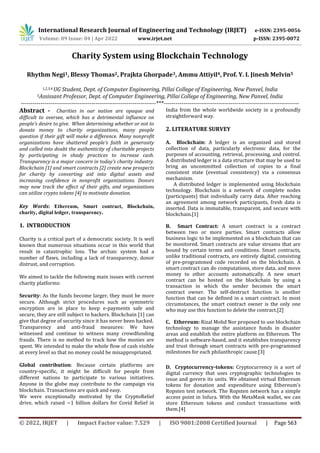 International Research Journal of Engineering and Technology (IRJET) e-ISSN: 2395-0056
Volume: 09 Issue: 04 | Apr 2022 www.irjet.net p-ISSN: 2395-0072
© 2022, IRJET | Impact Factor value: 7.529 | ISO 9001:2008 Certified Journal | Page 563
Charity System using Blockchain Technology
Rhythm Negi1, Blessy Thomas2, Prajkta Ghorpade3, Ammu Attiyil4, Prof. Y. I. Jinesh Melvin5
1,2,3,4 UG Student, Dept. of Computer Engineering, Pillai College of Engineering, New Panvel, India
5Assissant Professor, Dept. of Computer Engineering, Pillai College of Engineering, New Panvel, India
---------------------------------------------------------------------***---------------------------------------------------------------------
Abstract - Charities in our nation are opaque and
difficult to oversee, which has a detrimental influence on
people's desire to give. When determining whether or not to
donate money to charity organizations, many people
question if their gift will make a difference. Many nonprofit
organizations have shattered people's faith in generosity
and called into doubt the authenticity of charitable projects
by participating in shady practices to increase cash.
Transparency is a major concern in today's charity industry.
Blockchain [1] and smart contracts [2] create new prospects
for charity by converting aid into digital assets and
increasing confidence in nonprofit organizations. Donors
may now track the effect of their gifts, and organizations
can utilize crypto tokens [4] to motivate donation.
Key Words: Ethereum, Smart contract, Blockchain,
charity, digital ledger, transparency.
1. INTRODUCTION
Charity is a critical part of a democratic society. It is well
known that numerous situations occur in this world that
result in catastrophic loss. The archaic system had a
number of flaws, including a lack of transparency, donor
distrust, and corruption.
We aimed to tackle the following main issues with current
charity platforms:
Security: As the funds become larger, they must be more
secure. Although strict procedures such as symmetric
encryption are in place to keep e-payments safe and
secure, they are still subject to hackers. Blockchain [1] can
give that degree of security since it has never been hacked.
Transparency and anti-fraud measures: We have
witnessed and continue to witness many crowdfunding
frauds. There is no method to track how the monies are
spent. We intended to make the whole flow of cash visible
at every level so that no money could be misappropriated.
Global contribution: Because certain platforms are
country-specific, it might be difficult for people from
different nations to participate to various initiatives.
Anyone in the globe may contribute to the campaign via
blockchain. Transactions are quick and easy.
We were exceptionally motivated by the CryptoRelief
drive, which raised ~1 billion dollars for Covid Relief in
India from the whole worldwide society in a profoundly
straightforward way.
2. LITERATURE SURVEY
A. Blockchain: A ledger is an organized and stored
collection of data, particularly electronic data, for the
purposes of accounting, retrieval, processing, and control.
A distributed ledger is a data structure that may be used to
bring an uncommitted collection of copies to a final
consistent state (eventual consistency) via a consensus
mechanism.
A distributed ledger is implemented using blockchain
technology. Blockchain is a network of complete nodes
(participants) that individually carry data. After reaching
an agreement among network participants, fresh data is
inserted. Data is immutable, transparent, and secure with
blockchain.[1]
B. Smart Contract: A smart contract is a contract
between two or more parties. Smart contracts allow
business logic to be implemented on a blockchain that can
be monitored. Smart contracts are value streams that are
bound by certain terms and conditions. Smart contracts,
unlike traditional contracts, are entirely digital, consisting
of pre-programmed code recorded on the blockchain. A
smart contract can do computations, store data, and move
money to other accounts automatically. A new smart
contract can be hosted on the blockchain by using a
transaction in which the sender becomes the smart
contract owner. The self-destruct function is another
function that can be defined in a smart contract. In most
circumstances, the smart contract owner is the only one
who may use this function to delete the contract.[2]
C. Ethereum: Rizal Mohd Nor proposed to use blockchain
technology to manage the assistance funds in disaster
areas and establish the entire platform on Ethereum. The
method is software-based, and it establishes transparency
and trust through smart contracts with pre-programmed
milestones for each philanthropic cause.[3]
D. Cryptocurrency-tokens: Cryptocurrency is a sort of
digital currency that uses cryptographic technologies to
issue and govern its units. We obtained virtual Ethereum
tokens for donation and expenditure using Ethereum's
Ropsten test network. The Ropsten network has a simple
access point in Infura. With the MetaMask wallet, we can
store Ethereum tokens and conduct transactions with
them.[4]
 