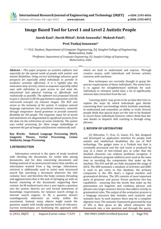 International Research Journal of Engineering and Technology (IRJET) e-ISSN: 2395-0056
Volume: 09 Issue: 04 | Apr 2022 www.irjet.net p-ISSN: 2395-0072
© 2022, IRJET | Impact Factor value: 7.529 | ISO 9001:2008 Certified Journal | Page 592
Image Based Tool for Level 1 and Level 2 Autistic People
Anesh Kaul1, Harsh Mittal2, Krish Anawadia3, Mukesh Patel4,
Prof. Pankaj Sonawane5
1 2 3 4U.G. Student, Department of Computer Engineering, D.J. Sanghvi College of Engineering,
Maharashtra, India
5Professor, Department of Computer Engineering, D.J. Sanghvi College of Engineering,
Maharashtra, India
---------------------------------------------------------------------***---------------------------------------------------------------------
Abstract - This paper proposes an assistive software tool
especially for the special needs of people with autistic and
mental disabilities. Using correct technology advances good
prospects for especially abled individuals to partake in
academic activities effectively. It is a rightful plus the
meticulous duty of every citizen to empower especially abled
ones with infirmities to gain access to and meet the
educational and physical training as effortlessly and
realistically as possible. The software tool proposed intends
to give a channel to fill the gap between expressions and the
real-world concepts via relevant images. The NLP unit
serves as the mainstay of the system. It analyses natural
language expressions into procedural semantics, networks
through integration- based grammar to provide semantic
flexibility for the people. The Linguistic input list of words
and statements are diagrammed to significant pictures from
the data via the arbitration of cosine similarity. The system
uses verbal processing for these image embeddings to
represent the gist of images and functions realistically well.
Key Words: Natural Language Processing (NLP),
Linguistic Theory, Verbal Processing, Cosine
Similarity, Image Processing
1.INTRODUCTION
Information retrieval is the space of study involved
with checking the documents, for useful data among
documents, and for data concerning documents and
finding material of an unstructured nature that satisfies an
information wanted from a big storage. Information
retrieval is additionally used to assist semi structured
search like searching a document wherever the title
contains ‘Java’ and therefore the body contains threading
and agglomeration that is the task of springing up with an
honest clustering of the documents supporting their
content. An IR method starts once a user inputs a question
into the system. Queries are unit formal statements of
knowledge requirements, for instance search strings in
internet search engines. In IR, a question doesn't
unambiguously determine an entity within the
assortment. Instead, many objects might match the
question, maybe with totally separate levels of relevance.
Current technologies are facilitating the approach with
which we tend to understand and express. Through
creative means, unfit individuals will browse articles,
converse with machines.
New techniques are currently thought to grasp the
precise requirements of these individuals. The motto here
is to appeal for straightforward methods for such
individuals to interpret useful data, a lot of significantly
relevant data extraction from the net.
‘Learning styles’ may prove to be an idea that tries to
explain the ways by which individuals gain details
concerning their surroundings which facilitate somebody
to understand and remember an ability or truth. Several
people think that special ways are the sole to be thanked
to escort these individuals however others think that the
sole thanks to dispatch skill coaching is through using
phrases.
2. REVIEW OF LIRTERATURE
[1] Kilicaslan, Y., Ucar, O., Guner, E.S., Bal, designed
and developed an application interface for people with
autistic and intellectual disabilities the use of NLP
technology. The gadget enter is a Turkish text that is
constantly processed and the end result is produced by
way of a chain of text-related pics in order that the
disabled character can without problems recognize. 4
distinct software program additives were used at the same
time as encoding the components that make up the
machine. The GUI and QG are fully encrypted the usage of
JAVA. The IDB maintains a database of activities and JDBC
is used to get entry to this database. the primary
component is the SFG that's a logical machine and
grammatical division. The SFG consists of most important
parts of grammar and parser. Parser performs two key
capabilities - ensuring that the words that make up the
punctuation are linguistic and combines phrases and
phrases into larger sentence devices that adhere strictly to
grammatical rules. The output of the evaluation process is
a language structure that includes each syntactic and
semantic facts. In each instance there may be a complete
digestive tract. The semantic framework generated by way
of SFG is then given to QG, which interprets this
framework into a site question and through the query,
 