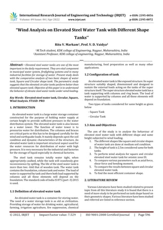 International Research Journal of Engineering and Technology (IRJET) e-ISSN: 2395-0056
Volume: 09 Issue: 04 | Apr 2022 www.irjet.net p-ISSN: 2395-0072
© 2022, IRJET | Impact Factor value: 7.529 | ISO 9001:2008 Certified Journal | Page 596
“Wind Analysis on Elevated Steel Water Tank with Different Shape
Tanks’’
Ritu V. Markam1, Prof. V. D. Vaidya2
1M.Tech student, KDK college of Engineering, Nagpur, Maharashtra, India
2Assistant Professor, KDK college of engineering, Nagpur, Maharashtra, India
---------------------------------------------------------------------***---------------------------------------------------------------------
Abstract - Elevated steel water tanks are one of the most
important in the daily requirement. They are vital component
in municipal water system, firefighting systems and in many
industrial facilities for storage of water. Present study deals
with the comparative analysis of two basic shapes of water
tank, Square and Circular shape tank. The parametric study
suggests that the elevated circular tanks perform better than
elevated square tank. Objective of this paper is to understand
the behavior of elevate steel water tanks under wind loading.
Key Words: Elevated steel water tank, Circular, Square,
Wind Analysis, STAAD- PRO
1. INTRODUCTION
An elevated water tank is a large water storage container
constructed for the purpose of holding water supply at
certain height to provide sufficient pressure in the water
distribution system. The elevated water tank is also known
as a water tower. The function of water tower is to
pressurize water for distribution. The columns and braces
are critical parts so this has to be designed carefully for the
wind and earthquake loads. It mainly depends upon the soil
condition and dynamic characteristics of the structure. An
elevated water tank is important structural aspect used for
the water resources for distribution of water with high
pressure. It is very necessary for the industrial and factories
for the storage of liquid especially in chemical factories.
The steel tank remains totally water tight, when
appropriately caulked, while the tank will ceaselessly give
inconvenience by spilling. The life of the steel water tank is
more than two -fold that of wooden tank. The water tank
contains the foundation, column tank and water. The load of
water is supported by tank and there bothloadsupportedby
columns and all these elements will depend on the
foundation. The standard code of India IS 875 (part -3)2015
is used.
1.1 Definition of elevated water tank
An elevated water tank is a container for storing water.
The need of a water storage tank is as old as civilization.
Providing storage of water for drinking water, agricultural,
farming, irrigation agriculture, fire suppression, chemical
manufacturing, food preparation as well as many other
applications.
1.2 Configuration of tank
An elevated water tank islikeexposedstructure.Itssuper
structure suitably shaped, dimensioned and designed to
sustain the external loads acting on the tanks of the super
structureitself. The superstructureelevatedwatertankhasa
tank supporting with columns and ring beam. The load of
water is supported by columns and all these elements will
depend on foundation.
Two types of tanks considered for same height as given
below
- Square Tank
- Circular Tank
1.3 Aim and Objectives
The aim of the study is to analyse the behaviour of
elevated steel water tank with different shape and same
height subjected to wind loading.
1. The different shapes like squareandcircularshapes
of water tank are done at medium soil condition.
2. The height of tank is 2.5m considered sameforboth
tanks.
3. To perform wind analysis for square and circular
elevated steel water tank for seismic zone III.
4. To compare various parameters such as axial force,
shear force and bending moment.
5. To compare the resultsbetweensquareandcircular
elevated water tank.
6. To find the most efficient container shape.
2. LITERATURE REVIEW
Various Literatures have been studied related to present
topic from all this literature study it is found that there is a
need of more study to be performed on tank shape based on
their geometric shapes. Various literaturehavebeenstudied
and referred are listed in reference section.
 