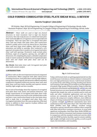International Research Journal of Engineering and Technology (IRJET) e-ISSN: 2395-0056
Volume: 09 Issue: 04 | Apr 2022 www.irjet.net p-ISSN: 2395-0072
© 2022, IRJET | Impact Factor value: 7.529 | ISO 9001:2008 Certified Journal | Page 776
COLD FORMED CORRUGATED STEEL PLATE SHEAR WALL: A REVIEW
Aneetta Varghese1, Jinta John2
1PG Scholar, Dept. Of Civil Engineering, St. Josephs College of Engineering & Technology, Kerala, India
2Assistant Professor, Dept. Of civil Engineering, St. Josephs College of Engineering & Technology, Kerala, India
---------------------------------------------------------------------***---------------------------------------------------------------------
Abstract - Shear walls are used in high rise framed
structures to resist monotonic load in high rise framed
structures. Here this study focuses on cold formed steel plate
shear wall with different corrugationssuchastrapezoidal and
rectangular. These two types that is corrugated steel plate
shear wall and simple steel plate shear wall construction
method is widely used to resist the lateral forces. Steel plate
shear wall have large initial stiffness, high level of energy
absorption and ability to openings. Here conducted a rare
approach of analysis that is analysis of corrugated steel plate
shear wall with openings. Parametric study includes plate
thickness, angle of corrugation, opening size, and effect of
dimensions. On completingthisproject, adetailedcomparative
study on seismic analysis of cold formed corrugated steelplate
shear wall and simple steel plate shear wall can be
determined.
Key Words: Steel plate shear wall, Corrugated steel plate
shear walls, seismic analysis
1.INTRODUCTION
[1] Shear walls are themostimportantstructural component
in construction. When compared with other lateral force
resisting structures, steel plate shear wall has high stiffness,
energy absorption capacityandattractivestiffnessandwhen
compared to standard reinforced concrete shear wall, steel
plate shear wall have better ductility and superior seismic
stability, light weight and also reusable.
Due to lack of knowledge about the response of corrugated
steel plate shear wall, elastic and inelastic behaviour, and
design requirements of corrugated steel plate shear walls
construction industry was stuck on the standardshearwalls
and later a new construction based on the steel plate shear
wall is made that is corrugated steel plate shear wall.
Corrugated steel plates have the same propertiesofflatsteel
plates, in addition to their superior in-plane stiffness and
out-of-plane stiffness[2].
Fig -1: Cold formed steel
Today cold formed steels are getting popularizedall overthe
world because it introduces a better solution to demand for
low-cost high-performance houses. Cold formed members
are produced by cold rolling, pressing, bending steel sheets
and stamping. Cold rolling processhelpstoprovidelightness
of systems, high quality of final products, helps to limit the
production environment and flexibility[3]. and [4] also cold
formed structures are more beneficial underseismicactions.
channels like simple, hat, zeds are mainly used in roofs and
walls and other residential applications and now these
sections are commonly used in portal frames and floor
systems. By using more complex stiffeners, more different
shapes are being constructed if the sections become thinner
in greater strength [5].Different experiments have been
conducted on thin Steel plate shear wall. Steel Plate Shear
Walls (SPSWs) have high stiffness, excellent energy
absorption capacity and attractive stiffness when compared
with other lateral force resistance structures. In areas with
significant earthquakes, Steel Plate Shear Walls (SPSW) are
known to be effective monotonicloadresistancesystems [6].
In comparison with the standard reinforced concrete shear
wall, the SPSW has betterductility,superiorseismicstability,
light weight, and high construction quality, as well as quick
repair, fast demolition, and reusability.
 