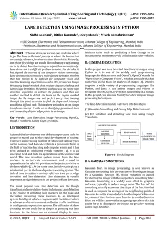 International Research Journal of Engineering and Technology (IRJET) e-ISSN: 2395-0056
Volume: 09 Issue: 04 | Apr 2022 www.irjet.net p-ISSN: 2395-0072
© 2022, IRJET | Impact Factor value: 7.529 | ISO 9001:2008 Certified Journal | Page 840
LANE DETECTION USING IMAGE PROCESSING IN PYTHON
Nidhi Lakhani1, Ritika Karande2, Deep Manek3, Vivek Ramakrishnan4
1-3BE Student, Electronics and Telecommunication, Atharva College of Engineering, Mumbai, India
4Professor, Electronics and Telecommunication, Atharva College of Engineering, Mumbai, India
---------------------------------------------------------------------***---------------------------------------------------------------------
Abstract - When we drive, we use our eyes to decide where
to go. The lines on the road portray us where the lanes act as
our steady reference for where to steer the vehicle. Naturally,
one of the first things we would like to develop a self-driving
car is to detect lane lines using an algorithm automatically.
Lane detection is a difficult problem to solve. For decades, it
has piqued the interest of the computer vision community.
Lane detection is essentiallyamulti-featuredetectionproblem
that has proven to be difficult for computer vision and
machine learning algorithms to solve. We present an Image
Processing based method that involves Region Masking and
Canny Edge Detection. The prime goal is to use the cannyedge
detection algorithm to extract the features and then use
another method to detect the lanes on the region masked
image. As the images are not perfect every time, looping
through the pixels in order to find the slope and intercept
would be a difficult task. This is where we looked at the Hough
transform concept. It aids us in identifying prominent lines
and connecting disjoint edge points in an image.
Key Words: Lane Detection, Image Processing, OpenCV,
Hough Transform, Canny Edge Detection.
I. INTRODUCTION
Automobiles have become oneofthetransportationtoolsfor
people to travel due to the rapid development of society.
There are an increasing number of vehicles of various types
on the narrow road. Lane detection is a prominent topic in
the field of machine learning and computer vision and it has
been utilized in intelligent vehicle systems [1]. It is an
emerging field and finds its applications in the commercial
world. The lane detection system comes from the lane
markers in an intricate environment and is used to
approximate the vehicle’s position and trajectory relative to
the lane reliably [2]. At the same time, lane detection plays a
substantial part in the lane departure warning system. The
task of lane detection is mainly split into two parts: edge
detection and line detection. Line detection is equally
important as edge detection in the process of lane detection.
The most popular lane line detectors are the Hough
transform and convolution-basedtechniques.Lanedetection
is the course of detecting lane markers on the road and
thereafter presenting these locations to an intelligent
system. Intelligentvehiclescooperate withtheinfrastructure
to achieve a safer environment and better traffic conditions
in intelligent transportation systems.Theutilizationofa lane
detecting system could be as simple as pointing out lane
locations to the driver on an external display to more
intricate tasks such as predicting a lane change in an
instantaneous moment to avoidcollisionwithothervehicles.
II. GENERAL DESCRIPTION
In this project we have detected lane lines in images using
Python as it is one of the widely used programming
languages for this purpose and OpenCV. OpenCV stands for
"Open-Source Computer Vision", which is a module that has
numerous useful tools for analysis of images [3]. OpenCV
supports a wide variety of programming languages like
Python, and Java. It can assess images and videos to
recognize objects, faces, or even thehandwritingofa human.
In this project, we also use NumPy for a few simpler image
processing techniques.
The lane detection module is divided into two steps:
(1) Gaussian Smoothing and Canny Edge Detection and
(2) ROI selection and detecting lane lines using Hough
Transform.
Figure-1: Block Diagram
II.A. GAUSSIAN SMOOTHING
Gaussian blur, in image processing, is also known as
Gaussian smoothing. It is the outcome of blurring an image
by a Gaussian function [4]. Noise reduction is gained
by blurring the image with the support of a smoothing filter.
Gaussian Smoothing is a widely used effect in graphics
software, typically to reduce image noise. The 'kernel' for
smoothing actually expresses the shape of the function that
is used to compute the average of the neighboring points. A
Gaussian kernel is a kernel whichhastheshapeofa Gaussian
i.e., a normal distribution curve. In order to use the Gaussian
filter, we will first convert the image to grayscale so that it is
easier for us to distinguish the output we get after running
canny edge detector.
 