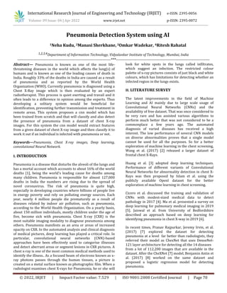 International Research Journal of Engineering and Technology (IRJET) e-ISSN: 2395-0056
Volume: 09 Issue: 04 | Apr 2022 www.irjet.net p-ISSN: 2395-0072
© 2022, IRJET | Impact Factor value: 7.529 | ISO 9001:2008 Certified Journal | Page 70
Pneumonia Detection System using AI
1Neha Kudu, 2Manasi Sherkhane, 3Omkar Wadekar, 4Ritesh Rahatal
1,2,3,4Department of Information Technology, Vidyalankar Institute of Technology, Mumbai, India
---------------------------------------------------------------------***---------------------------------------------------------------------
Abstract— Pneumonia is known as one of the most life-
threatening diseases in the world which affects the lung(s) of
humans and is known as one of the leading causes of death in
India. Roughly 33% of the deaths in India are caused as a result
of pneumonia and as reported by the World Health
Organization (WHO). Currently pneumonia is diagnosed using a
Chest X-Ray image which is then evaluated by an expert
radiotherapist. This process is quiet exerting and travail and it
often leads to a difference in opinion among the experts. Thus
developing a solitary system would be beneficial for
identification, preventing further transmission and treatment in
remote areas. This system proposes a cnn model which has
been trained from scratch and that will classify and also detect
the presence of pneumonia from a dataset of chest X-ray
images. For this system the cnn model would extract features
from a given dataset of chest X-ray image and then classify it to
work it out if an individual is infected with pneumonia or not.
Keywords—Pneumonia, Chest X-ray images, Deep learning,
convolutional Neural Network.
I. INTRODUCTION
Pneumonia is a disease that disturbs the alveoli of the lungs and
has a mortal account which accounts to about 16% of the world
deaths [1], being the world's leading cause for deaths among
many children. Pneumonia is responsible for almost 127,000
deaths in India the numbers are rising due to the spread of
novel coronavirus. The risk of pneumonia is quite high,
especially in developing countries where billions of people live
in energy poverty and rely on polluting energy sources. Each
year, nearly 4 million people die prematurely as a result of
diseases related by indoor air pollution, such as pneumonia,
according to the World Health Organization. On a yearly basis,
about 150 million individuals, mostly children under the age of
five, become sick with pneumonia. Chest X-ray (CXR) is the
most suitable imaging modality to diagnose pneumonia among
others. Pneumonia manifests as an area or areas of increased
opacity on CXR. In the automated analysis and clinical diagnosis
of medical pictures, deep learning has played a critical role. In
particular, convolutional neural networks (CNN)-based
approaches have been effectively used to categorise illnesses
and detect aberrant areas or segment lesions in CXR pictures. A
chest x-ray is one of the most common medical methods used to
identify the illness.. As a focused beam of electrons known as x-
ray photons passes through the human tissues, a picture is
created on a metal surface known as photographic film. When a
radiologist examines chest X-rays for Pneumonia, he or she will
look for white spots in the lungs called infiltrates,
which suggest an infection. The restricted colour
palette of x-ray pictures consists of just black and white
colours, which has limitations for detecting whether an
infected region in the lungs exists.
II. LITERATURE SURVEY
The latest improvements in the field of Machine
Learning and AI mainly due to large scale usage of
Convolutional Neural Networks (CNNs) and the
availability of free dataset. That was once considered to
be very rare and has assisted various algorithms to
perform much better that was not considered to be a
commonplace a few years ago. The automated
diagnosis of varied diseases has received a high
interest. The low performance of several CNN models
on diverse abnormalities proves that a single model
cannot be used for all the purposes. So for a better
exploration of machine learning in the chest screening,
Wang et al. (2017) [2] released a larger dataset of
frontal chest X-Rays.
Huang et al. [3] adopted deep learning techniques.
Performance of different variants of Convolutional
Neural Networks for abnormality detection in chest X-
Rays was then proposed by Islam et al. using the
publicly available OpenI dataset for the better
exploration of machine learning in chest screening.
Cicero et al. discussed the training and validation of
CNNs with modest-sized medical data to detect
pathology in 2017 [4]. Ma et al. presented a survey on
deep learning for pulmonary medical imaging in 2019
[5]. Jaiswal et al. from University of Bedfordshire
described an approach based on deep learning for
identifying pneumonia in chest X-way in 2019 [6].
In recent times, Pranav Rajpurkar, Jeremy Irvin, et al.
(2017) [7] explored the dataset for detecting
pneumonia at a level far better than radiologists, they
referred their model as ChexNet that uses DenseNet-
121 layer architecture for detecting all the 14 diseases
from a lot of 112,200 images that are available in the
dataset. After the CheXNet [7] model, Benjamin Antin et
al. (2017) [8] worked on the same dataset and
proposed a logistic regression model for detecting
pneumonia.
 