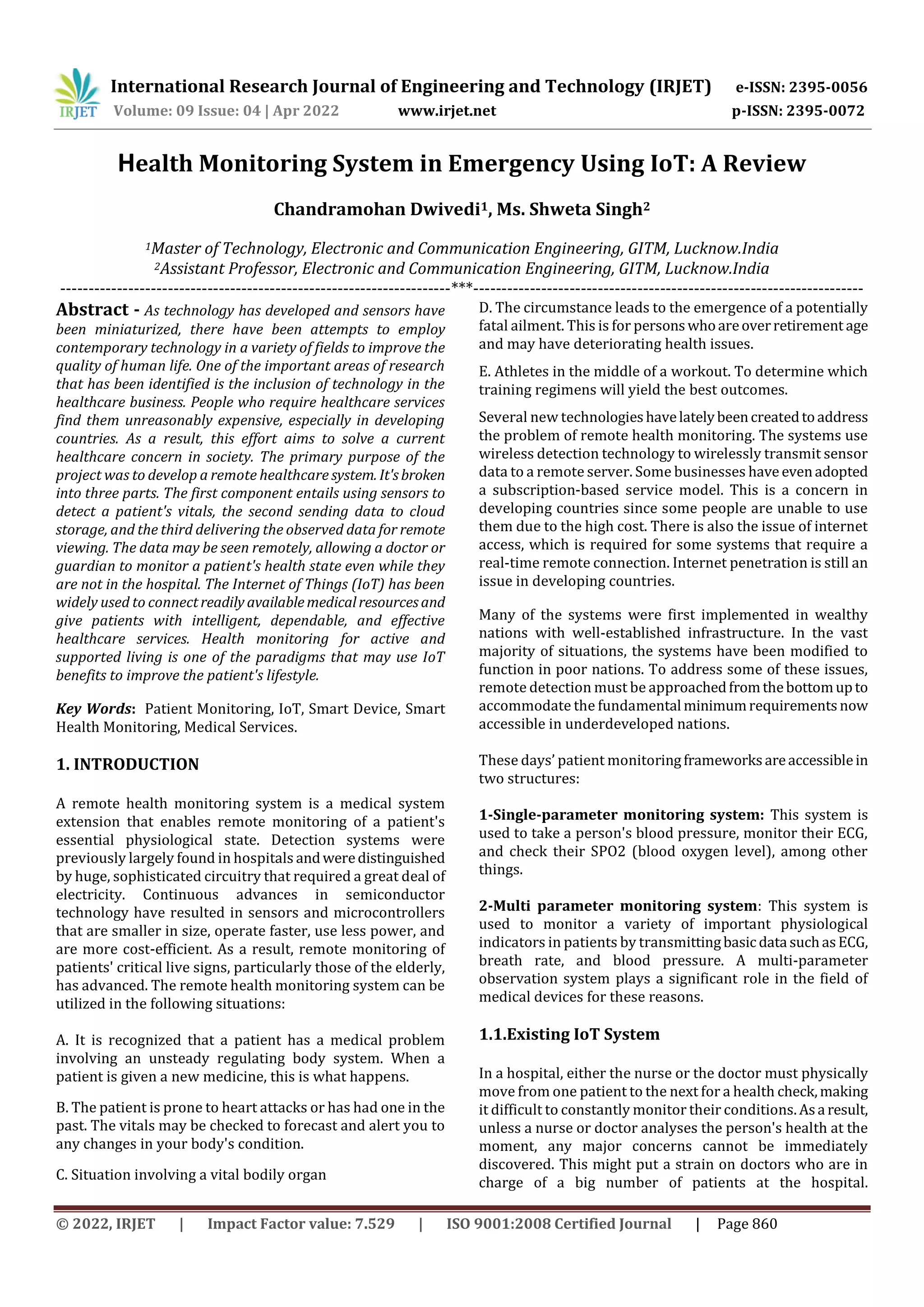 International Research Journal of Engineering and Technology (IRJET) e-ISSN: 2395-0056
Volume: 09 Issue: 04 | Apr 2022 www.irjet.net p-ISSN: 2395-0072
© 2022, IRJET | Impact Factor value: 7.529 | ISO 9001:2008 Certified Journal | Page 860
Health Monitoring System in Emergency Using IoT: A Review
Chandramohan Dwivedi1, Ms. Shweta Singh2
1Master of Technology, Electronic and Communication Engineering, GITM, Lucknow.India
2Assistant Professor, Electronic and Communication Engineering, GITM, Lucknow.India
---------------------------------------------------------------------***---------------------------------------------------------------------
Abstract - As technology has developed and sensors have
been miniaturized, there have been attempts to employ
contemporary technology in a variety of fields to improve the
quality of human life. One of the important areas of research
that has been identified is the inclusion of technology in the
healthcare business. People who require healthcare services
find them unreasonably expensive, especially in developing
countries. As a result, this effort aims to solve a current
healthcare concern in society. The primary purpose of the
project was to develop a remote healthcare system. It'sbroken
into three parts. The first component entails using sensors to
detect a patient's vitals, the second sending data to cloud
storage, and the third delivering the observed data for remote
viewing. The data may be seen remotely, allowing a doctor or
guardian to monitor a patient's health state even while they
are not in the hospital. The Internet of Things (IoT) has been
widely used to connectreadily availablemedicalresourcesand
give patients with intelligent, dependable, and effective
healthcare services. Health monitoring for active and
supported living is one of the paradigms that may use IoT
benefits to improve the patient's lifestyle.
Key Words: Patient Monitoring, IoT, Smart Device, Smart
Health Monitoring, Medical Services.
1. INTRODUCTION
A remote health monitoring system is a medical system
extension that enables remote monitoring of a patient's
essential physiological state. Detection systems were
previously largely found in hospitals andweredistinguished
by huge, sophisticated circuitry that required a great deal of
electricity. Continuous advances in semiconductor
technology have resulted in sensors and microcontrollers
that are smaller in size, operate faster, use less power, and
are more cost-efficient. As a result, remote monitoring of
patients' critical live signs, particularly those of the elderly,
has advanced. The remote health monitoring system can be
utilized in the following situations:
A. It is recognized that a patient has a medical problem
involving an unsteady regulating body system. When a
patient is given a new medicine, this is what happens.
B. The patient is prone to heart attacks or has had one in the
past. The vitals may be checked to forecast and alert you to
any changes in your body's condition.
C. Situation involving a vital bodily organ
D. The circumstance leads to the emergence of a potentially
fatal ailment. This is for personswhoareoverretirement age
and may have deteriorating health issues.
E. Athletes in the middle of a workout. To determine which
training regimens will yield the best outcomes.
Several new technologieshavelatelybeencreatedtoaddress
the problem of remote health monitoring. The systems use
wireless detection technology to wirelessly transmit sensor
data to a remote server. Some businesses have evenadopted
a subscription-based service model. This is a concern in
developing countries since some people are unable to use
them due to the high cost. There is also the issue of internet
access, which is required for some systems that require a
real-time remote connection. Internet penetration is still an
issue in developing countries.
Many of the systems were first implemented in wealthy
nations with well-established infrastructure. In the vast
majority of situations, the systems have been modified to
function in poor nations. To address some of these issues,
remote detection must be approachedfromthebottomupto
accommodate the fundamental minimumrequirementsnow
accessible in underdeveloped nations.
These days’ patient monitoringframeworksareaccessiblein
two structures:
1-Single-parameter monitoring system: This system is
used to take a person's blood pressure, monitor their ECG,
and check their SPO2 (blood oxygen level), among other
things.
2-Multi parameter monitoring system: This system is
used to monitor a variety of important physiological
indicators in patients by transmittingbasicdata suchasECG,
breath rate, and blood pressure. A multi-parameter
observation system plays a significant role in the field of
medical devices for these reasons.
1.1.Existing IoT System
In a hospital, either the nurse or the doctor must physically
move from one patient to the next for a health check,making
it difficult to constantly monitor their conditions. Asa result,
unless a nurse or doctor analyses the person's health at the
moment, any major concerns cannot be immediately
discovered. This might put a strain on doctors who are in
charge of a big number of patients at the hospital.
 