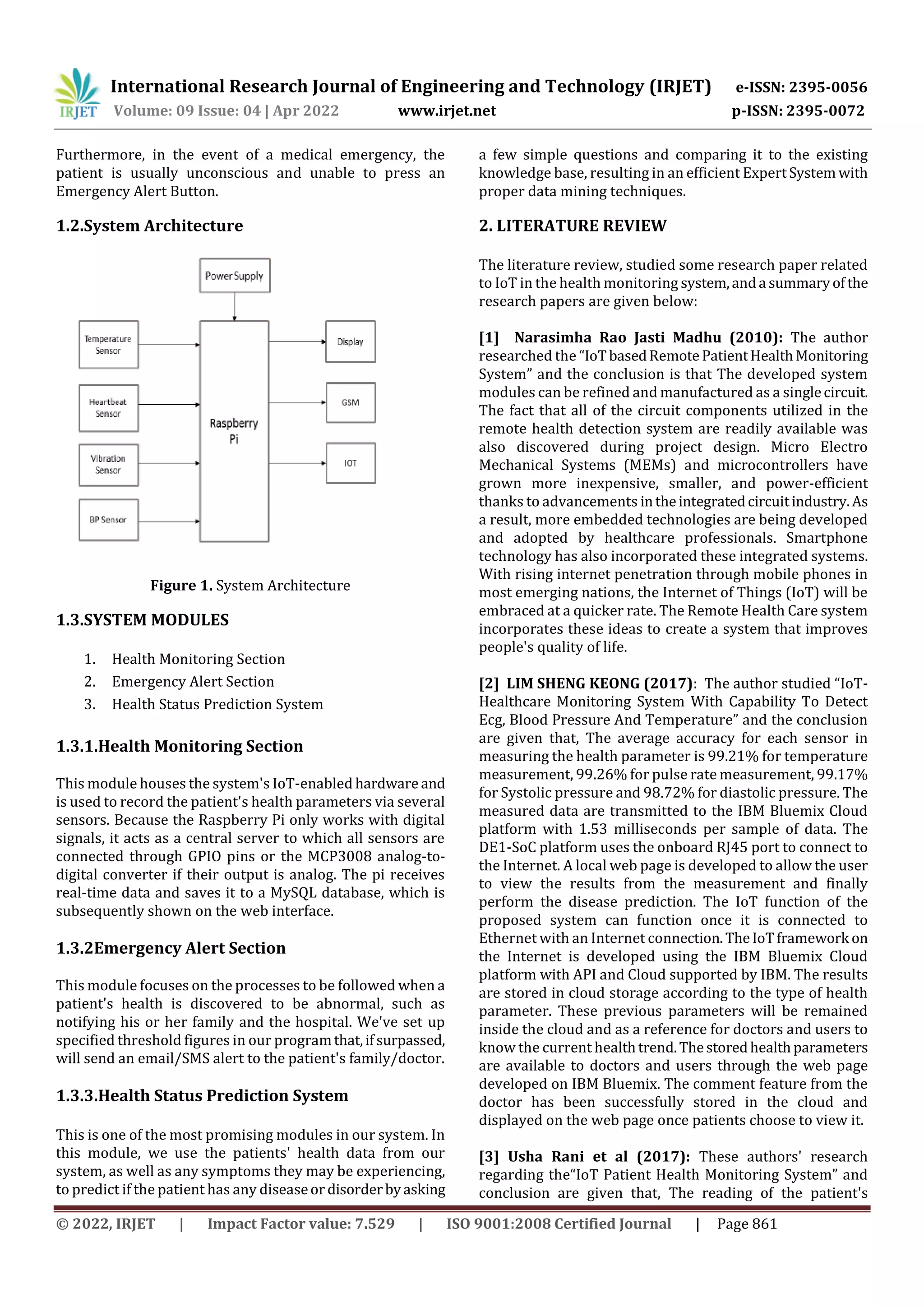 International Research Journal of Engineering and Technology (IRJET) e-ISSN: 2395-0056
Volume: 09 Issue: 04 | Apr 2022 www.irjet.net p-ISSN: 2395-0072
© 2022, IRJET | Impact Factor value: 7.529 | ISO 9001:2008 Certified Journal | Page 861
Furthermore, in the event of a medical emergency, the
patient is usually unconscious and unable to press an
Emergency Alert Button.
1.2.System Architecture
Figure 1. System Architecture
1.3.SYSTEM MODULES
1. Health Monitoring Section
2. Emergency Alert Section
3. Health Status Prediction System
1.3.1.Health Monitoring Section
This module houses the system's IoT-enabled hardware and
is used to record the patient's health parameters via several
sensors. Because the Raspberry Pi only works with digital
signals, it acts as a central server to which all sensors are
connected through GPIO pins or the MCP3008 analog-to-
digital converter if their output is analog. The pi receives
real-time data and saves it to a MySQL database, which is
subsequently shown on the web interface.
1.3.2Emergency Alert Section
This module focuses on the processes to be followed when a
patient's health is discovered to be abnormal, such as
notifying his or her family and the hospital. We've set up
specified threshold figures in our programthat,ifsurpassed,
will send an email/SMS alert to the patient's family/doctor.
1.3.3.Health Status Prediction System
This is one of the most promising modules in our system. In
this module, we use the patients' health data from our
system, as well as any symptoms they may be experiencing,
to predict if the patient has any diseaseor disorderbyasking
a few simple questions and comparing it to the existing
knowledge base, resulting in an efficient ExpertSystem with
proper data mining techniques.
2. LITERATURE REVIEW
The literature review, studied some research paper related
to IoT in the health monitoring system,anda summaryofthe
research papers are given below:
[1] Narasimha Rao Jasti Madhu (2010): The author
researched the “IoTbasedRemote PatientHealthMonitoring
System” and the conclusion is that The developed system
modules can be refined and manufactured as a singlecircuit.
The fact that all of the circuit components utilized in the
remote health detection system are readily available was
also discovered during project design. Micro Electro
Mechanical Systems (MEMs) and microcontrollers have
grown more inexpensive, smaller, and power-efficient
thanks to advancements intheintegratedcircuitindustry.As
a result, more embedded technologies are being developed
and adopted by healthcare professionals. Smartphone
technology has also incorporated these integrated systems.
With rising internet penetration through mobile phones in
most emerging nations, the Internet of Things (IoT) will be
embraced at a quicker rate. The Remote Health Care system
incorporates these ideas to create a system that improves
people's quality of life.
[2] LIM SHENG KEONG (2017): The author studied “IoT-
Healthcare Monitoring System With Capability To Detect
Ecg, Blood Pressure And Temperature” and the conclusion
are given that, The average accuracy for each sensor in
measuring the health parameter is 99.21% for temperature
measurement, 99.26% for pulse rate measurement, 99.17%
for Systolic pressure and 98.72% for diastolic pressure. The
measured data are transmitted to the IBM Bluemix Cloud
platform with 1.53 milliseconds per sample of data. The
DE1-SoC platform uses the onboard RJ45 port to connect to
the Internet. A local web page is developed to allow the user
to view the results from the measurement and finally
perform the disease prediction. The IoT function of the
proposed system can function once it is connected to
Ethernet with an Internet connection.TheIoTframework on
the Internet is developed using the IBM Bluemix Cloud
platform with API and Cloud supported by IBM. The results
are stored in cloud storage according to the type of health
parameter. These previous parameters will be remained
inside the cloud and as a reference for doctors and users to
know the current healthtrend.Thestoredhealthparameters
are available to doctors and users through the web page
developed on IBM Bluemix. The comment feature from the
doctor has been successfully stored in the cloud and
displayed on the web page once patients choose to view it.
[3] Usha Rani et al (2017): These authors' research
regarding the“IoT Patient Health Monitoring System” and
conclusion are given that, The reading of the patient's
 