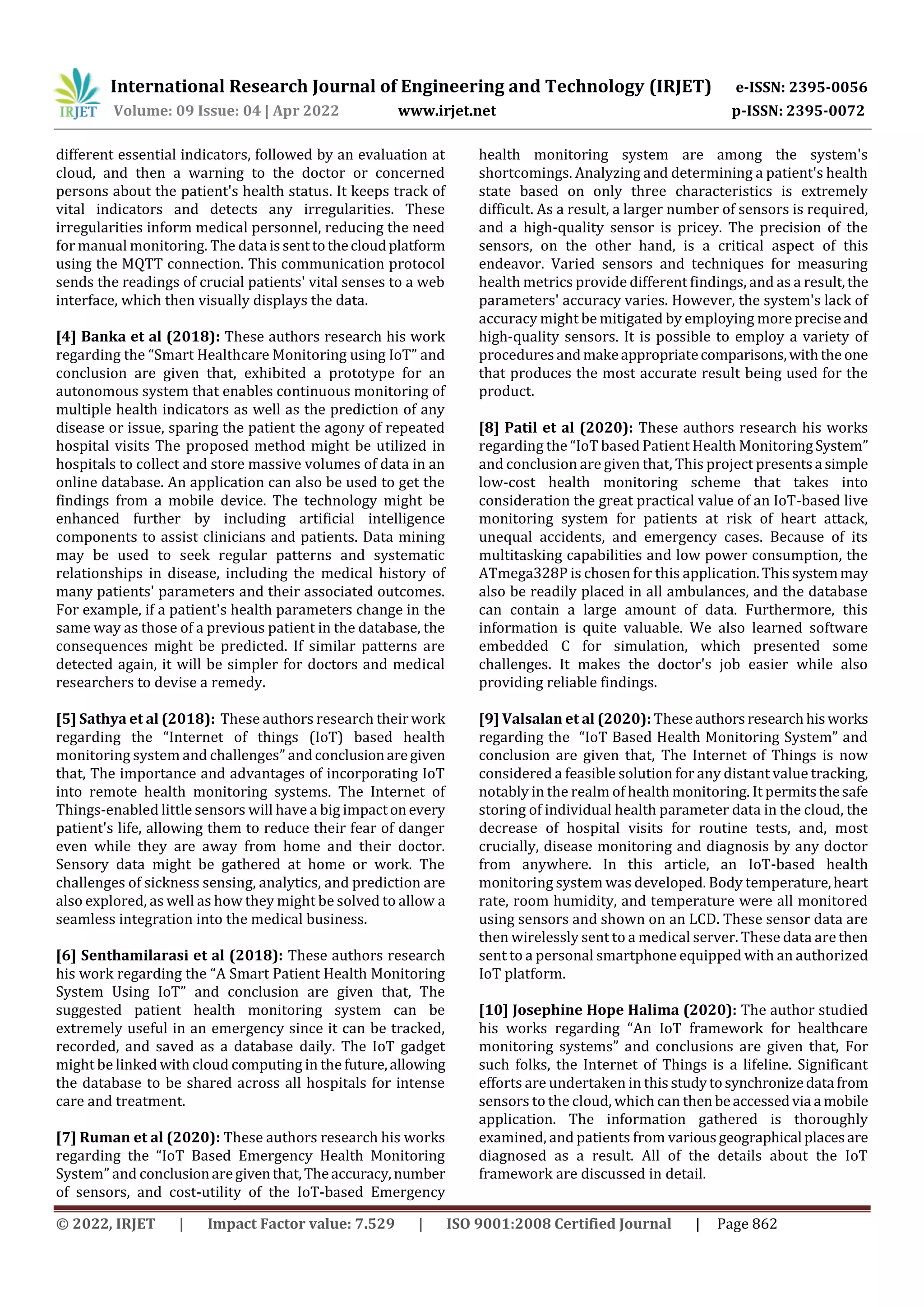 International Research Journal of Engineering and Technology (IRJET) e-ISSN: 2395-0056
Volume: 09 Issue: 04 | Apr 2022 www.irjet.net p-ISSN: 2395-0072
© 2022, IRJET | Impact Factor value: 7.529 | ISO 9001:2008 Certified Journal | Page 862
different essential indicators, followed by an evaluation at
cloud, and then a warning to the doctor or concerned
persons about the patient's health status. It keeps track of
vital indicators and detects any irregularities. These
irregularities inform medical personnel, reducing the need
for manual monitoring. The data issenttothecloudplatform
using the MQTT connection. This communication protocol
sends the readings of crucial patients' vital senses to a web
interface, which then visually displays the data.
[4] Banka et al (2018): These authors research his work
regarding the “Smart Healthcare Monitoring using IoT” and
conclusion are given that, exhibited a prototype for an
autonomous system that enables continuous monitoring of
multiple health indicators as well as the prediction of any
disease or issue, sparing the patient the agony of repeated
hospital visits The proposed method might be utilized in
hospitals to collect and store massive volumes of data in an
online database. An application can also be used to get the
findings from a mobile device. The technology might be
enhanced further by including artificial intelligence
components to assist clinicians and patients. Data mining
may be used to seek regular patterns and systematic
relationships in disease, including the medical history of
many patients' parameters and their associated outcomes.
For example, if a patient's health parameters change in the
same way as those of a previous patient in the database, the
consequences might be predicted. If similar patterns are
detected again, it will be simpler for doctors and medical
researchers to devise a remedy.
[5] Sathya et al (2018): These authors research their work
regarding the “Internet of things (IoT) based health
monitoring system and challenges” andconclusionaregiven
that, The importance and advantages of incorporating IoT
into remote health monitoring systems. The Internet of
Things-enabled little sensors will have a big impactonevery
patient's life, allowing them to reduce their fear of danger
even while they are away from home and their doctor.
Sensory data might be gathered at home or work. The
challenges of sickness sensing, analytics, and prediction are
also explored, as well as how they might be solved to allow a
seamless integration into the medical business.
[6] Senthamilarasi et al (2018): These authors research
his work regarding the “A Smart Patient Health Monitoring
System Using IoT” and conclusion are given that, The
suggested patient health monitoring system can be
extremely useful in an emergency since it can be tracked,
recorded, and saved as a database daily. The IoT gadget
might be linked with cloud computing in the future,allowing
the database to be shared across all hospitals for intense
care and treatment.
[7] Ruman et al (2020): These authors research his works
regarding the “IoT Based Emergency Health Monitoring
System” and conclusionaregiventhat,Theaccuracy,number
of sensors, and cost-utility of the IoT-based Emergency
health monitoring system are among the system's
shortcomings. Analyzing and determining a patient's health
state based on only three characteristics is extremely
difficult. As a result, a larger number of sensors is required,
and a high-quality sensor is pricey. The precision of the
sensors, on the other hand, is a critical aspect of this
endeavor. Varied sensors and techniques for measuring
health metrics provide different findings, and as a result,the
parameters' accuracy varies. However, the system's lack of
accuracy might be mitigated by employing more preciseand
high-quality sensors. It is possible to employ a variety of
proceduresandmakeappropriatecomparisons,withthe one
that produces the most accurate result being used for the
product.
[8] Patil et al (2020): These authors research his works
regarding the “IoT based Patient Health MonitoringSystem”
and conclusion are given that, This project presentsa simple
low-cost health monitoring scheme that takes into
consideration the great practical value of an IoT-based live
monitoring system for patients at risk of heart attack,
unequal accidents, and emergency cases. Because of its
multitasking capabilities and low power consumption, the
ATmega328P is chosen for this application.Thissystemmay
also be readily placed in all ambulances, and the database
can contain a large amount of data. Furthermore, this
information is quite valuable. We also learned software
embedded C for simulation, which presented some
challenges. It makes the doctor's job easier while also
providing reliable findings.
[9] Valsalan et al (2020): Theseauthors researchhisworks
regarding the “IoT Based Health Monitoring System” and
conclusion are given that, The Internet of Things is now
considered a feasible solution for any distant value tracking,
notably in the realm of health monitoring. It permitsthesafe
storing of individual health parameter data in the cloud, the
decrease of hospital visits for routine tests, and, most
crucially, disease monitoring and diagnosis by any doctor
from anywhere. In this article, an IoT-based health
monitoring system was developed. Body temperature,heart
rate, room humidity, and temperature were all monitored
using sensors and shown on an LCD. These sensor data are
then wirelessly sent to a medical server. These data are then
sent to a personal smartphone equipped with an authorized
IoT platform.
[10] Josephine Hope Halima (2020): The author studied
his works regarding “An IoT framework for healthcare
monitoring systems” and conclusions are given that, For
such folks, the Internet of Things is a lifeline. Significant
efforts are undertaken in this studytosynchronizedata from
sensors to the cloud, which can then beaccessedvia a mobile
application. The information gathered is thoroughly
examined, and patients from variousgeographical placesare
diagnosed as a result. All of the details about the IoT
framework are discussed in detail.
 