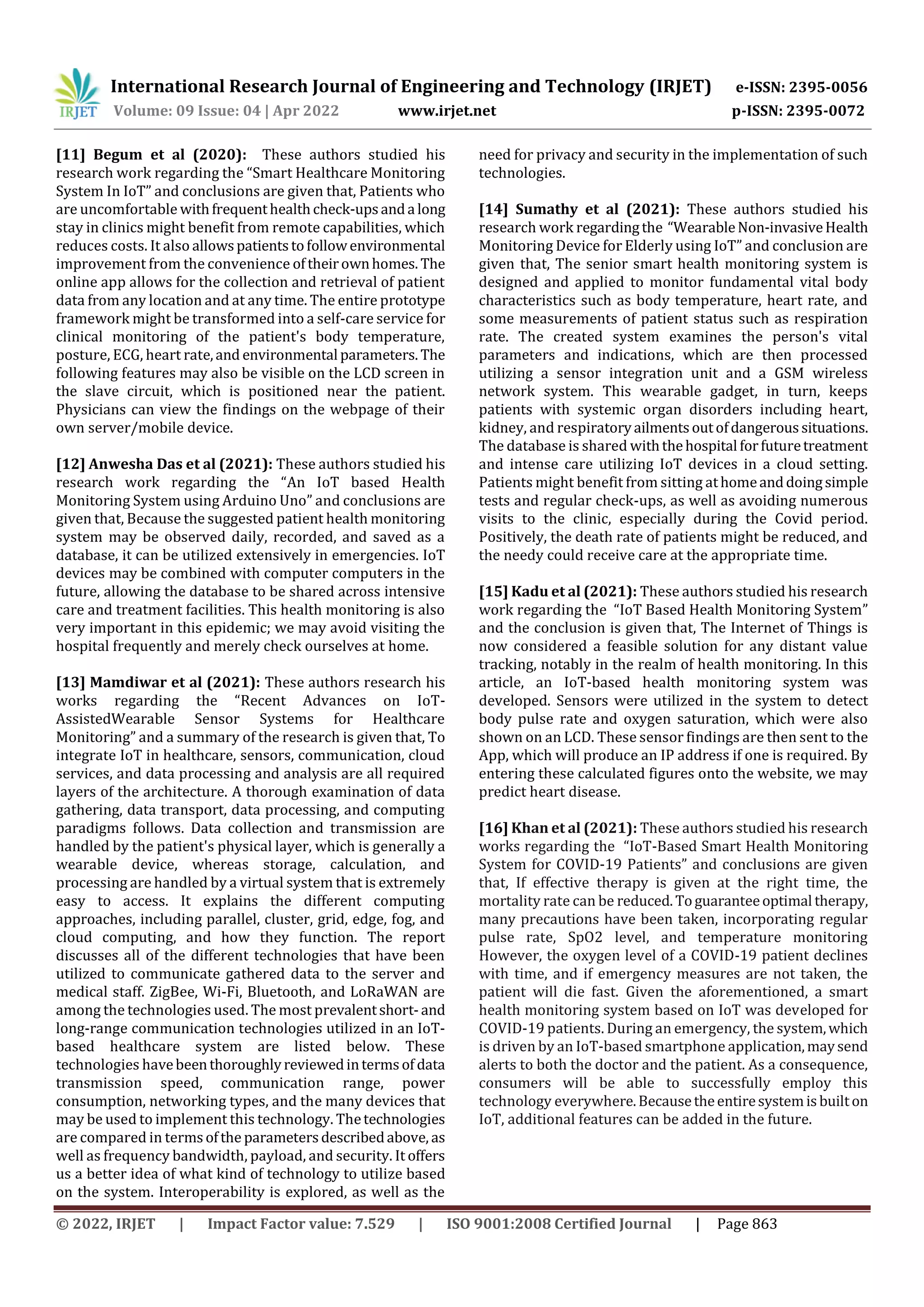 International Research Journal of Engineering and Technology (IRJET) e-ISSN: 2395-0056
Volume: 09 Issue: 04 | Apr 2022 www.irjet.net p-ISSN: 2395-0072
© 2022, IRJET | Impact Factor value: 7.529 | ISO 9001:2008 Certified Journal | Page 863
[11] Begum et al (2020): These authors studied his
research work regarding the “Smart Healthcare Monitoring
System In IoT” and conclusions are given that, Patients who
are uncomfortable withfrequenthealthcheck-upsanda long
stay in clinics might benefit from remote capabilities, which
reduces costs. It also allowspatientstofollowenvironmental
improvement from the convenience oftheirownhomes. The
online app allows for the collection and retrieval of patient
data from any location and at any time. The entire prototype
framework might be transformed into a self-care service for
clinical monitoring of the patient's body temperature,
posture, ECG, heart rate,and environmental parameters. The
following features may also be visible on the LCD screen in
the slave circuit, which is positioned near the patient.
Physicians can view the findings on the webpage of their
own server/mobile device.
[12] Anwesha Das et al (2021): These authors studied his
research work regarding the “An IoT based Health
Monitoring System using Arduino Uno” and conclusions are
given that, Because the suggested patient health monitoring
system may be observed daily, recorded, and saved as a
database, it can be utilized extensively in emergencies. IoT
devices may be combined with computer computers in the
future, allowing the database to be shared across intensive
care and treatment facilities. This health monitoring is also
very important in this epidemic; we may avoid visiting the
hospital frequently and merely check ourselves at home.
[13] Mamdiwar et al (2021): These authors research his
works regarding the “Recent Advances on IoT-
AssistedWearable Sensor Systems for Healthcare
Monitoring” and a summary of the research is given that, To
integrate IoT in healthcare, sensors, communication, cloud
services, and data processing and analysis are all required
layers of the architecture. A thorough examination of data
gathering, data transport, data processing, and computing
paradigms follows. Data collection and transmission are
handled by the patient's physical layer, which is generally a
wearable device, whereas storage, calculation, and
processing are handled by a virtual system that is extremely
easy to access. It explains the different computing
approaches, including parallel, cluster, grid, edge, fog, and
cloud computing, and how they function. The report
discusses all of the different technologies that have been
utilized to communicate gathered data to the server and
medical staff. ZigBee, Wi-Fi, Bluetooth, and LoRaWAN are
among the technologies used. The most prevalentshort-and
long-range communication technologies utilized in an IoT-
based healthcare system are listed below. These
technologies havebeenthoroughlyreviewedintermsof data
transmission speed, communication range, power
consumption, networking types, and the many devices that
may be used to implement this technology. Thetechnologies
are compared in termsofthe parametersdescribedabove, as
well as frequency bandwidth, payload, and security. It offers
us a better idea of what kind of technology to utilize based
on the system. Interoperability is explored, as well as the
need for privacy and security in the implementation of such
technologies.
[14] Sumathy et al (2021): These authors studied his
research work regardingthe “WearableNon-invasiveHealth
Monitoring Device for Elderly using IoT” and conclusion are
given that, The senior smart health monitoring system is
designed and applied to monitor fundamental vital body
characteristics such as body temperature, heart rate, and
some measurements of patient status such as respiration
rate. The created system examines the person's vital
parameters and indications, which are then processed
utilizing a sensor integration unit and a GSM wireless
network system. This wearable gadget, in turn, keeps
patients with systemic organ disorders including heart,
kidney, and respiratoryailmentsoutofdangeroussituations.
The database is shared withthehospital forfuturetreatment
and intense care utilizing IoT devices in a cloud setting.
Patients might benefit from sitting athomeanddoingsimple
tests and regular check-ups, as well as avoiding numerous
visits to the clinic, especially during the Covid period.
Positively, the death rate of patients might be reduced, and
the needy could receive care at the appropriate time.
[15] Kadu et al (2021): These authors studied his research
work regarding the “IoT Based Health Monitoring System”
and the conclusion is given that, The Internet of Things is
now considered a feasible solution for any distant value
tracking, notably in the realm of health monitoring. In this
article, an IoT-based health monitoring system was
developed. Sensors were utilized in the system to detect
body pulse rate and oxygen saturation, which were also
shown on an LCD. These sensor findings are then sent to the
App, which will produce an IP address if one is required. By
entering these calculated figures onto the website, we may
predict heart disease.
[16] Khan et al (2021): These authors studied his research
works regarding the “IoT-Based Smart Health Monitoring
System for COVID-19 Patients” and conclusions are given
that, If effective therapy is given at the right time, the
mortality rate can be reduced.Toguaranteeoptimal therapy,
many precautions have been taken, incorporating regular
pulse rate, SpO2 level, and temperature monitoring
However, the oxygen level of a COVID-19 patient declines
with time, and if emergency measures are not taken, the
patient will die fast. Given the aforementioned, a smart
health monitoring system based on IoT was developed for
COVID-19 patients. During an emergency, the system,which
is driven by an IoT-based smartphone application,maysend
alerts to both the doctor and the patient. As a consequence,
consumers will be able to successfully employ this
technology everywhere.Becausetheentiresystemisbuilton
IoT, additional features can be added in the future.
 