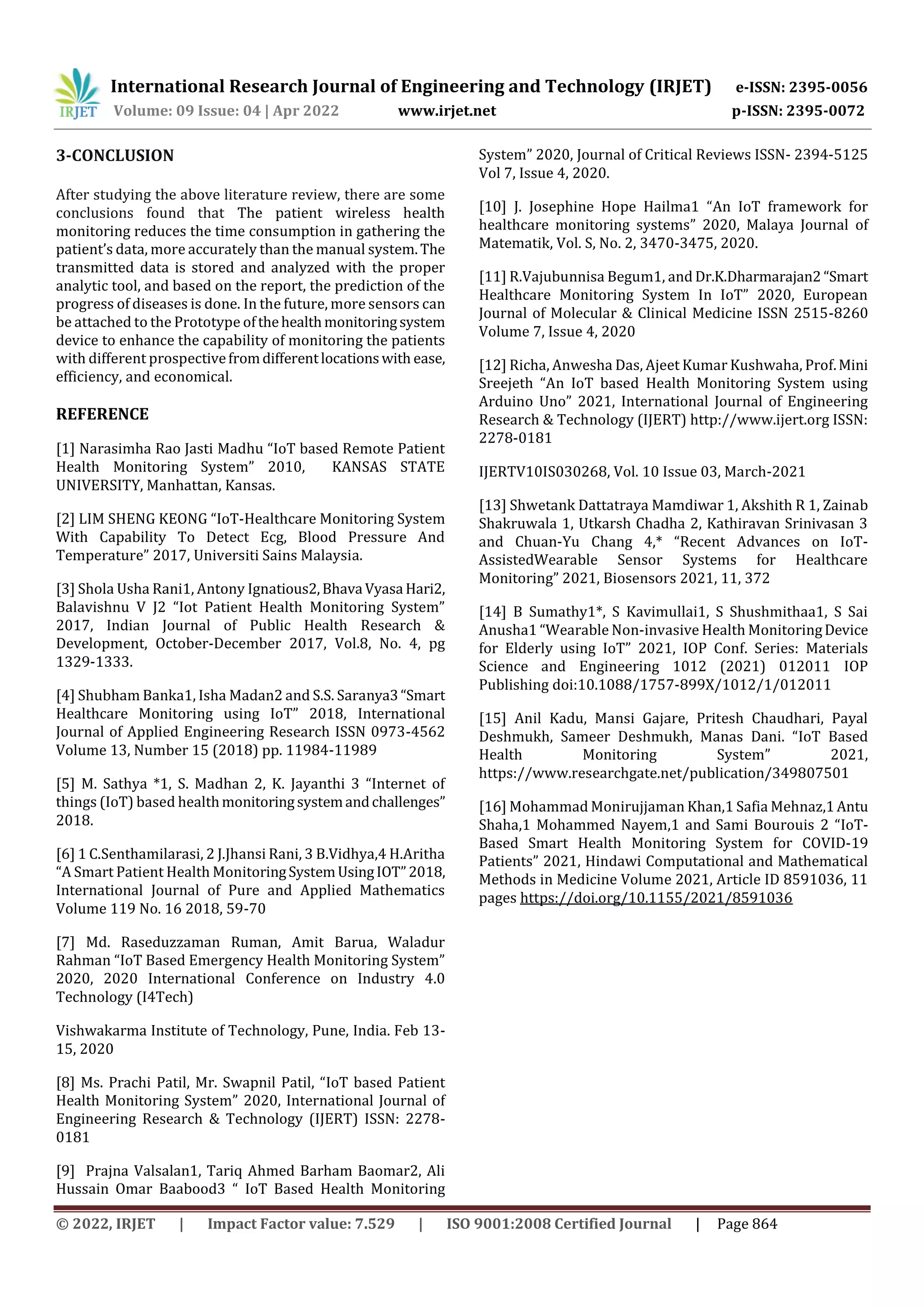 International Research Journal of Engineering and Technology (IRJET) e-ISSN: 2395-0056
Volume: 09 Issue: 04 | Apr 2022 www.irjet.net p-ISSN: 2395-0072
© 2022, IRJET | Impact Factor value: 7.529 | ISO 9001:2008 Certified Journal | Page 864
3-CONCLUSION
After studying the above literature review, there are some
conclusions found that The patient wireless health
monitoring reduces the time consumption in gathering the
patient’s data, more accurately than the manual system.The
transmitted data is stored and analyzed with the proper
analytic tool, and based on the report, the prediction of the
progress of diseases is done. In the future, more sensors can
be attached to the Prototype ofthehealthmonitoringsystem
device to enhance the capability of monitoring the patients
with different prospectivefromdifferentlocationswith ease,
efficiency, and economical.
REFERENCE
[1] Narasimha Rao Jasti Madhu “IoT based Remote Patient
Health Monitoring System” 2010, KANSAS STATE
UNIVERSITY, Manhattan, Kansas.
[2] LIM SHENG KEONG “IoT-Healthcare Monitoring System
With Capability To Detect Ecg, Blood Pressure And
Temperature” 2017, Universiti Sains Malaysia.
[3] Shola Usha Rani1, Antony Ignatious2,Bhava Vyasa Hari2,
Balavishnu V J2 “Iot Patient Health Monitoring System”
2017, Indian Journal of Public Health Research &
Development, October-December 2017, Vol.8, No. 4, pg
1329-1333.
[4] Shubham Banka1, Isha Madan2 and S.S. Saranya3“Smart
Healthcare Monitoring using IoT” 2018, International
Journal of Applied Engineering Research ISSN 0973-4562
Volume 13, Number 15 (2018) pp. 11984-11989
[5] M. Sathya *1, S. Madhan 2, K. Jayanthi 3 “Internet of
things (IoT) based healthmonitoring systemandchallenges”
2018.
[6] 1 C.Senthamilarasi, 2 J.Jhansi Rani, 3 B.Vidhya,4 H.Aritha
“A Smart Patient Health MonitoringSystemUsingIOT”2018,
International Journal of Pure and Applied Mathematics
Volume 119 No. 16 2018, 59-70
[7] Md. Raseduzzaman Ruman, Amit Barua, Waladur
Rahman “IoT Based Emergency Health Monitoring System”
2020, 2020 International Conference on Industry 4.0
Technology (I4Tech)
Vishwakarma Institute of Technology, Pune, India. Feb 13-
15, 2020
[8] Ms. Prachi Patil, Mr. Swapnil Patil, “IoT based Patient
Health Monitoring System” 2020, International Journal of
Engineering Research & Technology (IJERT) ISSN: 2278-
0181
[9] Prajna Valsalan1, Tariq Ahmed Barham Baomar2, Ali
Hussain Omar Baabood3 “ IoT Based Health Monitoring
System” 2020, Journal of Critical Reviews ISSN- 2394-5125
Vol 7, Issue 4, 2020.
[10] J. Josephine Hope Hailma1 “An IoT framework for
healthcare monitoring systems” 2020, Malaya Journal of
Matematik, Vol. S, No. 2, 3470-3475, 2020.
[11] R.Vajubunnisa Begum1, and Dr.K.Dharmarajan2 “Smart
Healthcare Monitoring System In IoT” 2020, European
Journal of Molecular & Clinical Medicine ISSN 2515-8260
Volume 7, Issue 4, 2020
[12] Richa, Anwesha Das, Ajeet Kumar Kushwaha, Prof.Mini
Sreejeth “An IoT based Health Monitoring System using
Arduino Uno” 2021, International Journal of Engineering
Research & Technology (IJERT) http://www.ijert.org ISSN:
2278-0181
IJERTV10IS030268, Vol. 10 Issue 03, March-2021
[13] Shwetank Dattatraya Mamdiwar 1, Akshith R 1, Zainab
Shakruwala 1, Utkarsh Chadha 2, Kathiravan Srinivasan 3
and Chuan-Yu Chang 4,* “Recent Advances on IoT-
AssistedWearable Sensor Systems for Healthcare
Monitoring” 2021, Biosensors 2021, 11, 372
[14] B Sumathy1*, S Kavimullai1, S Shushmithaa1, S Sai
Anusha1 “Wearable Non-invasive Health MonitoringDevice
for Elderly using IoT” 2021, IOP Conf. Series: Materials
Science and Engineering 1012 (2021) 012011 IOP
Publishing doi:10.1088/1757-899X/1012/1/012011
[15] Anil Kadu, Mansi Gajare, Pritesh Chaudhari, Payal
Deshmukh, Sameer Deshmukh, Manas Dani. “IoT Based
Health Monitoring System” 2021,
https://www.researchgate.net/publication/349807501
[16] Mohammad Monirujjaman Khan,1 Safia Mehnaz,1Antu
Shaha,1 Mohammed Nayem,1 and Sami Bourouis 2 “IoT-
Based Smart Health Monitoring System for COVID-19
Patients” 2021, Hindawi Computational and Mathematical
Methods in Medicine Volume 2021, Article ID 8591036, 11
pages https://doi.org/10.1155/2021/8591036
 
