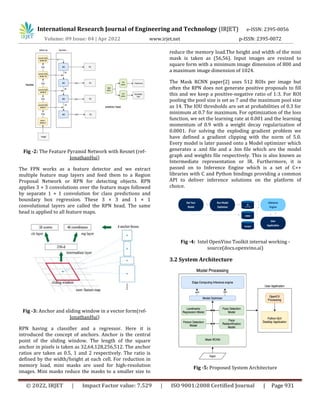 International Research Journal of Engineering and Technology (IRJET) e-ISSN: 2395-0056
Volume: 09 Issue: 04 | Apr 2022 www.irjet.net p-ISSN: 2395-0072
© 2022, IRJET | Impact Factor value: 7.529 | ISO 9001:2008 Certified Journal | Page 931
Fig -2: The Feature Pyramid Network with Resnet (ref-
JonathanHui)
The FPN works as a feature detector and we extract
multiple feature map layers and feed them to a Region
Proposal Network or RPN for detecting objects. RPN
applies 3 × 3 convolutions over the feature maps followed
by separate 1 × 1 convolution for class predictions and
boundary box regression. These 3 × 3 and 1 × 1
convolutional layers are called the RPN head. The same
head is applied to all feature maps.
Fig -3: Anchor and sliding window in a vector form(ref-
JonathanHui)
RPN having a classifier and a regressor. Here it is
introduced the concept of anchors. Anchor is the central
point of the sliding window. The length of the square
anchor in pixels is taken as 32,64,128,256,512. The anchor
ratios are taken as 0.5, 1 and 2 respectively. The ratio is
defined by the width/height at each cell. For reduction in
memory load, mini masks are used for high-resolution
images. Mini masks reduce the masks to a smaller size to
reduce the memory load.The height and width of the mini
mask is taken as (56,56). Input images are resized to
square form with a minimum image dimension of 800 and
a maximum image dimension of 1024.
The Mask RCNN paper[2] uses 512 ROIs per image but
often the RPN does not generate positive proposals to fill
this and we keep a positive-negative ratio of 1:3. For ROI
pooling the pool size is set as 7 and the maximum pool size
as 14. The IOU thresholds are set at probabilities of 0.3 for
minimum at 0.7 for maximum. For optimization of the loss
function, we set the learning rate at 0.001 and the learning
momentum of 0.9 with a weight decay regularization of
0.0001. For solving the exploding gradient problem we
have defined a gradient clipping with the norm of 5.0.
Every model is later passed onto a Model optimizer which
generates a .xml file and a .bin file which are the model
graph and weights file respectively. This is also known as
Intermediate representation or IR. Furthermore, it is
passed on to Inference Engine which is a set of C++
libraries with C and Python bindings providing a common
API to deliver inference solutions on the platform of
choice.
Fig -4: Intel OpenVino Toolkit internal working -
source(docs.openvino.ai)
3.2 System Architecture
Fig -5: Proposed System Architecture
 