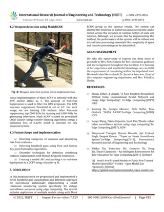 International Research Journal of Engineering and Technology (IRJET) e-ISSN: 2395-0056
Volume: 09 Issue: 04 | Apr 2022 www.irjet.net p-ISSN: 2395-0072
© 2022, IRJET | Impact Factor value: 7.529 | ISO 9001:2008 Certified Journal | Page 933
4.2 Weapon detection using MaskRCNN
Fig -8: Weapon detection system initial implementation
Initial implementation of Mask RCNN is selected with the
RPN anchor stride as 1. The concept of Non-Max
Suppression is used to filter the RPN proposals. The RPN
non-max suppression threshold is set at 0.7. For each
image, we are training 256 anchors. After Non-max
suppression, top 2000 ROIs for training and 1000 ROIs for
generating inferences. Mask RCNN trained on pretrained
COCO dataset using transfer learning algorithms brings a
validation loss of 0.2294 which is selected for this
proposed system.
4.3 Future Scope and Implementation
a) Detecting categories of weapons and identifying
fake from real ones.
b) Detecting handheld guns using Pose and Human
Key point Estimation algorithms.
c) Ensemble techniques for detection combining
Instance segmentation with Human Keypoint estimation.
d) Creating a model API and pushing it to real-time
deployment to a CCTV using a Raspberry PI.
5. CONCLUSION
In this proposed work we propounded and implemented a
novel handheld gun classification and detection approach
for surveillance additionally implementing a smart
classroom monitoring system specifically for college
surveillance purposes using edge computing. The system
includes application of multiple models along with Mask
RCNN giving us the optimal results. The system can
identify the existence of numerous guns in real time and is
robust across the variation in various factors of scale and
rotation. Although, we assume that by implementing this
method, the performance of the system will be refined and
its real time processing essentials like complexity of space
and time for processing can be diminished.
ACKNOWLEDGEMENT
We take this opportunity to express our deep sense of
gratitude to Mrs. Neha Saxena for her continuous guidance
and encouragement throughout the duration. It is because
of her experience and wonderful knowledge, we can fulfill
the requirement of completing within the stipulated time.
We would also like to thank Dr. Jitendra Saturwar, Head of
the computer engineering department and Mrs. Vishakha
Shelke.
REFERENCES
[1] Zhang, Jolfaei, & Alazab, "A Face Emotion Recognition
Method Using Convolutional Neural Network and
Image Edge Computing", In-Edge Computing,(2019),
IEEE
[2] Kaiming He, Georgia Gkioxari, Piotr Dollar, Ross
Girshick ,"MASK R-CNN",In-Edge Computing,(2018),
ICCV
[3] Jianyu Wang, Flavio Esposito, Jianli Pan,"Elastic urban
video surveillance system using edge computing",In-
Edge Computing,(2017), ACM
[4] Shivprasad Tavagad, Shivani Bhosale, Ajit Prakash
Singh, Deepak Kumar , "Paper on Smart Surveillance
System",In-Edge Computing,(2016), International
Research Journal of Engineering and Technology
[5] Weikai Xie, Yuanchun Shi, Guanyou Xu, Dong
Xie,"Smart Classroom - An Intelligent Environment for
Tele-education",In-Edge Computing,(2001), Springer
[6] Intel’s Pre-Trained Models or Public Pre-Trained
Models OpenVINO™ Toolkit - Open Model Zoo
repository, [Online]
https://github.com/openvinotoolkit/open_model_zoo
 